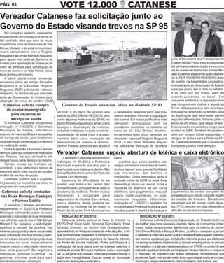 PÁG. 03       VOTE 12.000 CATANESE
Vereador Catanese faz solicitação junto ao
Governo do Estado visando trevos na SP 95
   Em conversa anterior, estávamos
empenhando em conseguir a verba da
tão sonhada obra que será de muita
importância para os moradores do São
Dimas Modelo, e do próprio município.
Assim, conversamos com o Rogério
Nogueira e seu irmão Reinaldo Nogueira,
para ajudar-nos junto ao Governo do                                                                                                 junto a Secretaria dos Transportes do
Estado para aprovação do projeto ou do                                                                                              Estado de São Paulo para a construção
valor da emenda para construção do                                                                                                  da sonhada rotatória ou do trevo como
trevo do bairro e no Vale Verde. (esse                                                                                              via de acesso ao Bairro São Dimas/ Mo-
local já virou um drama).                                                                                                           delo. Estamos esperando que o deputa-
   A partir desta inicial conversa,                                                                                                 do do PDT, ROGÉRIO NOGUEIRA, líder
enviamos oficio ao amigo Reinaldo                                                                                                   do partido na Assembléia Legislativa,
Nogueira e ao Deputado Rogério                                                                                                      interceda junto ao Governador do Estado
Nogueira (PDT) solicitando valoroso                                                                                                 para que possa sair a obra na estrada,
empenho, no sentido de que interceda                                                                                                e de uma vez por todas, pare de
junto ao Governador do Estado para                                                                                                  ocorrer acidentes no local. Em
obtenção do trevo do Jardim VALE                                                                                                    conversa telefônica, o deputado disse
   Catanese solicita compra                    Governo do Estado anunciou obras na Rodovia SP 95                                    que encaminhará o oficio e atuará de
                                                                                                                                    forma zelosa para que isso aconteça,
    de exame mamografia
                                            VERDE e do trevo de acesso aos              a necessária resposta para que pos-         inclusive na construção da terceira faixa
       para usuários do                     bairros do SÃO DIMAS/ MODELO, bem           samos ansiosos informar a população         ou duplicação que deve estar saindo
       serviço de saúde                     como algumas melhorias da SP-95, no         dos bairros. Em nossa justificativa: este   segundo informações. Todavia, pediu o
    O vereador Catanese encaminhou          trecho Amparo-Jaguariúna, tendo como        vereador, preocupado com os                 envio de um croqui, que segue anexo.
indicação nº 316/2012, à Secretaria         escopo a duplicação da rodovia,             constantes acidentes na rotatória no        Este vereador encaminhou croqui para
Municipal da Saúde, solicitando             incluindo melhorias na pista existente,     trevo do Jd. São Dimas/ Modelo,             análise do DER. Também foi apresen-
exames de mamografia para as usuárias       implantação de pista nova e acosta-         encaminhou novo ofício vereador ao          tado um projeto sobre passarelas e
do serviço da saúde, pois recebemos         mentos, bem como execução de                deputado estadual Rogério Nogueira          abrigos de ônibus para a Rodovia SP-
uma solicitação (reclamação) na demora      dispositivos de acesso e retorno.           (PDT) e seu irmão Reinaldo Nogue-           95. Catanese entende que o usuário de
na realização deste.                        Senhor Prefeito, pedimos seu auxilio e      ira, solicitando liberação de recursos      transporte público mais atenção.
    Outra sugestão é a compra desses
serviços para que possam ser realizados     Vereador Catanese sugeriu abertura de lotérica e caixa eletrônico
em Amparo, eis que ao fazê-lo em               O vereador Catanese encaminhou           bairro.
Atibaia houve certa demora no mesmo.        indicação nº. 91/2012 a Prefeitura              Justifica que esses pedidos são
    Talvez, possa ser fechado um            Municipal sugerindo estudos para a          antigos sonhos dos moradores do bairro.
convênio, o que reduziria o tempo de        abertura de uma lotérica no Jardim São      Ambos trariam uma grande facilidade
espera e sairia mais barato ao usuário      Dimas/Modelo, bem como do Posto da          aos moradores dos bairros e
mulher do serviço de saúde.                 Guarda Civil Municipal.                     imediações. Outra alternativa seria a
    Catanese justifica que a sugestão          Sabemos da dificuldade de se             unidade móvel da GCM no local. Este
foi passada por moradora via rádio, no      manter uma lotérica no Jardim São           Vereador já oficiou os bancos sobre a
programa em que participa.                  Dimas/Modelo, principalmente dado o         hipótese da abertura de um caixa
Catanese solicita lombadas                  problema da violência. Porém muitos         eletrônico para pagamentos, mas até         pagamentos de contas por parte da
nas Ruas Henrique Castejon                  moradores a utilizariam para                agora, nada aconteceu, ou seja,             poupalação que reside naquela região
                                            pagamentos de tributos. Com certeza,        nenhuma resposta obtevimos.                 da cidade de Amparo. Moradores
     e Romeu Daólio
                                            com a abertura desta, poderia ser           Indicação nº. 109/2012 também foi           reclamam que de contas, como água,
    O vereador Catanese encaminhou                                                                                                  luz, IPTU, vencem em dias diferentes e
                                            pensado na hipótese de se reabrir o         encaminhada a Prefeitura Municipal para
requerimento nº. 53/2012 a Prefeitura                                                                                               dificulta a vida dos moradores.
                                            Posto da Guarda Civil Municipal no          estudos quanto a abertura de local para
Municipal solicitando saber se seria
possível à colocação de duas lombadas          INDICAÇÃO Nº 305/2012                                       INDICAÇÃO Nº 262/2012
nas referidas vias do bairro São Dimas/        Catanese solicita pintura de faixa de trânsito na           Catanese solicita Centro de Capacitação do Trabalho informal
Modelo? Se negativa a solicitação,          EEPG Prof. Sílvio Vichi, Dionysia Gerbi Beira, Emei         da mulher, tais como faxineira, diarista, dama de companhia, enfer-
justificar o porquê. Se positiva, nos       Nicolau Consoli, no jardim São Dimas/Modelo,                meira, babá, recepcionista, telefonista para os bairros do Jardim
informar para quando poderia ser atendida   aproveitando as férias escolares do mês de julho, a fim     São Dimas/Modelo e Parque Modelo. Justifica o vereador que com
essa solicitação. Na Rua Romeu Daólio,      que os motoristas respeitem o trânsito no local (faixas).   o cadastro é mais fácil evitar que a Trabalhadora fique sem trabalho,
os moradores há certo tempo pede duas       Assim sendo, pedimos a pintura da faixa de trânsito         até mesmo ajudando que do trabalho informal possa ser efetivada
lombadas no local, especialmente            na frente da escola indicada. Outra solicitação é a         no serviço prestado objetivando o vínculo empregatício ou vínculo
visando reduzir a velocidade nessa via.     colocação de uma placa com os dizeres, descida e            de trabalho, e a tão sonhada assinatura na CTPS, na podendo ser
Isso seria possível? Se negativa a          subida de alunos. Em outra hipótese, seria a colocação      cobrada qualquer taxa de participação. Nosso objetivo é preparar
solicitação, justificar o porquê. Se        da GCM para que nossas crianças possam descer e             o mercado de trabalho nas áreas relatadas. Acreditamos que
positiva, informar uma data para            subir com tranqüilidade. Outras áreas do município          podemos fazer melhorias nesta área que cresce muito em nosso
atendimento dessa solicitação.              precisam desta placa indicativa.                            município, especialmente no ramo hoteleiro, das babas, etc.
 