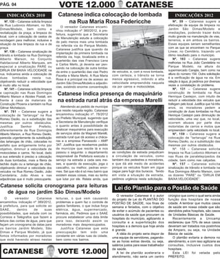 PÁG. 04                                     VOTE 12.000                                     CATANESE
     INDICAÇÕES 2010                       Catanese indica colocação de lombada                                                 INDICAÇÕES 2012
    Nº. 135 – Catanese solicita limpeza        na Rua Maria Rosa Federicche                                                    Nº. 59 – Catanese sugere a
                                                                                                                           efetivação de equipe de limpeza no
da Rua Ludovico Altomani, no São              O vereador Catanese encami-
Dimas/Modelo, bem como a                                                                                                   Jardim São Dimas/Modelo e
                                          nhou indicação nº 360/2012, à pre-
revitalização da praça, a limpeza do                                                                                       imediações, podendo trazer êxito
                                          feitura, sugerindo que a Secretaria
local, com a colocação de cestos de                                                                                        muito grande na manutenção de vias,
                                          de Manutenção estude a colocação
reciclagem para melhorar, inclusive a                                                                                      terrenos, e em ambos os bairros.
                                          de pelo menos mais uma lombada
situação da boa limpeza da rua e da                                                                                        Essas equipes seriam semelhantes
                                          na referida via do Parque Modelo.
praça.                                                                                                                     com as que se encontram no Parque
                                          Catanese justifica que quando da
    Nº. 136 – Catanese sinalização de                                                                                      Linear, no Cemitério, trazendo um
                                          implantação da primeira lombada na
trânsito e lombada na Rua Domingos                                                                                         ótimo resultado para o município.
                                          referida via, hoje, localizada entre o
Alberto Marson, no Conjunto                                                                                                    Nº. 103 – Catanese sugere
                                          quarteirão das vias Francisco Lena
Habitacional Alberto Marques, em                                                                                           melhorias na Rua João Candelária no
                                          e Carlos Merlo, já deveria ser pen-
especial a sinalização PARE ou                                                                                             Parque Modelo, na altura do
                                          sando na colocação de outra lomba-
DIRIJA EM BAIXA VELOCIDADE na                                                      de veículos, e, com a nova lombada,     supermercado Carajás, bem como na
                                          da entre o quarteirão das vias Pedro
rua. Indicamos ainda a colocação de                                                com certeza, o trânsito se torna        altura do número 154. Outra solicitação
                                          Pacetta e Maria Merlo. A Rua Maria
duas      lombadas      nesta      rua,                                            menos agressivo, inibindo a alta        é a verificação de água na via. Em
                                          Rosa é a principal via de acesso ao
objetivando reduzir a velocidade que                                               velocidade empreendida naquela          relação à água, já pedimos por diversas
                                          Jardim São Dimas/Modelo e adjacên-
é muito alta no local.                                                             via por carros e motocicletas.          vezes a constatação do problema.
                                          cias, existindo enorme concentração
    Nº. 141 – Catanese solicita limpeza                                                                                        Nº. 131 – Catanese sugere
e capinação nas Ruas Domingos
Alberto Marson e Alcides Postali, em
                                           Catanese indica presença de maquinário                                          construção de lombada na Rua
                                                                                                                           Henrique Castejon, com intuito de
frente à casa de materiais de              na estrada rural atrás da empresa Marelli                                       reduzir a velocidade dos veículos que
Construção Phoenix e também na Rua                                                                                         trafegam pelo local. Justifica que há três
Gilmar Michelazzo.                           Atendendo ao pedido de munícipe                                               anos, os moradores pedem a
    Nº. 781 – Catanese sugere a           que reside naquela região. Catanese                                              construção de duas lombadas na Rua
colocação de “tartaruga” na Rua           encaminhou indicação nº. 78/2012                                                 Henrique Castejon para diminuição de
Romeu Daolio, ou a substituição das       ao Prefeito Municipal, sugerindo que                                             velocidade, uma vez que, no local,
mesmas por outros obstáculos.             a Secretaria de Manutenção verifique                                             ocorrem abusos por parte dos
Justifica:      Senhor        Prefeito,   o quanto antes à possibilidade de                                                motoristas de carros e motos que
diferentemente da Rua Domingos            deslocar maquinários para execução                                               empreendem certa velocidade no local.
Alberto Marson, a Rua Romeu Daolio,       de serviços atrás da Magneti Marelli,                                                Nº. 159 – Catanese sugere a
parecida urgentemente da substituição     estrada rural que dá acesso a cháca-                                             colocação de “tartaruga” na Rua
das tartarugas de chão, colocadas no      ras e a empresa Panassolo – AMP                                                  Romeu Daolio, ou a substituição das
asfalto que antigamente tinha por         347. Justifica que recebemos pedido                                              mesmas por outros obstáculos.
objetivo, diminuir a velocidade de        de munícipe que reside lá e nos                                                      Nº. 158 – Catanese solicita
motocicletas e carros. No local, dado     passou o seguinte: o departamento        as condições da estrada prejudicam      limpeza na Rua Ludovico Altomani e
a sua extensão é preciso a colocação      responsável da Prefeitura executa o      a circulação de veículos, como          nas Ruas de paralelepípedos da
de duas lombadas, mais a fileira de       serviço na estrada a cada seis me-       também dos pedestres e moradores,       cidade, bem como nas calçadas.
tachão duplo ou a tartaruga de chão,      ses, e quando da execução, joga o        e que dá até medo de acidentes              Nº. 157 – Catanese solicita
objetivando diminuir a velocidade dos     cascalho, ou melhor, pedras enor-        porque os veículos ficam em zigue       sinalização de trânsito e lombada na
veículos na Rua Romeu Daolio, João        mes. Sei que não é só meu bairro que     zague para fugir dos buracos. Tendo     Rua Domingos Alberto Marson, com
Candelária, João Alves e nas              existem essas coisas, mas eu tenho       em vista a situação da estrada,         os dizeres “PARE” ou “DIRIJA EM
adjacências que é muito preocupante.      que lutar por ele. Relata ainda, que     pedimos urgência nesta solicitação.     BAIXA VELOCIDADE”.

Catanese solicita cronograma para leituras                                          Lei do Plantão para o Postão de Saúde
   de água no jardim São Dimas/Modelo
                                                                                      O vereador Catanese é o autor        cirúrgico que como o qual seria ainda
    O      vereador       Catanese        leituras, o que vem causando             do projeto de Lei do PLANTÃO DO         função dos hospitais de nossa
encaminhou indicação nº 389/2012,         problemas a quem faz o controle de       POSTÃO DE SAÚDE, nos finas de           cidade. A lembrar que muitos casos
à prefeitura, para que solicite ao        gastos familiares, o que inclue força    semana e feriados, com o objetivo       de saúde em nossa cidade que são
SAAE,        dentro     de     suas       elétrica, água, supermercado,            de evitar o acúmulo de pacientes ou     atendidos pelos hospitais, são casos
possibilidades, que estude com os         farmácia, etc. Pedimos que o SAAE        usuários da saúde que procuram os       de Unidades Básicas de Saúde.
Correios e Telégrafos que fazem a         procure estabelecer uma data limite      hospitais do município, agilizando a        Recentemente a Unicamp
leitura das contas de água, para que      para isso, deixando assim os             consulta e a superlotação dos           esclareceu que 70% de seus casos
façam um cronograma de datas para         moradores mais despreocupados.           hospitais e a demora que hoje ainda     deveriam ser tratados nos postinhos
os bairros Jardim Modelo, São                Justifica Catanese que esta
                                                                                   é grande.                               de Amparo, ou seja, na Unidade
Dimas e Parque Modelo, já que             preocupação tem sido uma
                                                                                      A idéia do projeto seria dispor de   Básica de saúde.
fomos informados por moradores            constante em várias ruas da cidade,
                                                                                   uma equipe de servidores, pagando-          O plantão evitaria a demora no
que está havendo atraso nestas            bem como nos bairros.
                                                                                   se as horas extras devida, ou seja,     atendimento, e com isso agilizaria as
                                                                                   salários justos para esse trabalhador   consultas, inclusive custos dos

 CATANESE                                  VOTE 12.000
                                                                                   da saúde.                               hospitais.
                                                                                      A lei de plantão aceleraria o            Esta LEI foi vetada pelo
                                                                                   atendimento, não seria um centro        PREFEITO.
 