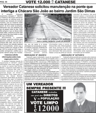 PÁG. 05          VOTE 12.000 CATANESE
   Vereador Catanese solicitou manutenção na ponte que
 interliga a Chácara São João ao bairro Jardim São Dimas
    O      vereador        Catanese                                                                                            concreto? Se negativa, não seria
encaminhou indicação nº. 196/2012                                                                                              possível realizar a manutenção da
a Prefeitura Municipal solicitando                                                                                             mesma consertando a passarela do
manutenção na referida ponte de                                                                                                pedestre? Existe data para início das
madeira que necessita de conserto                                                                                              obras na Chácara São João relativa-
imediato, pois as madeiras estão                                                                                               mente às obras de asfalto? Se
soltas, além das travas de segurança                                                                                           possível indicar a data? Sobre as
serem de ferro estão levantadas,                                                                                               casas populares ou o projeto de
oferecendo risco aos pedestres que                                                                                             habitação na Chácara São João
por ali passam todos os dias. Outro                                                                                            existe uma data para início das
fato perigoso é que as tábuas estão                                                                                            obras? Justifica que a situação da
todas soltas, conforme se pode notar                                                                                           parte é preocupante conforme nos
pelo exame das fotos tiradas na data                                                                                           relatou uma munícipe que compare-
de hoje (27/02/2012).                                                                                                          ceu à Câmara Municipal para relatar
    Aproveitando      a    presente                                                                                            sua preocupação. A foto mostra
indicação, sugerimos estudos para                            Foram muitas as solicitações de melhorias                         problemas na tábua que serve como
levantar a ponte de concreto para a                           para a ponte, inclusive, grade de proteção                       passarela. Também a tela de prote-
Chácara São João, uma vez que o                                                                                                ção merece uma boa manutenção
local merece uma atenção especial       res, por tal razão é a nossa                informações sobre a ponte da               para tranqüilizar os moradores e
da municipalidade, sendo que a          solicitação de manutenção e conser-         Chácara São João. A Municipalidade         mães que preocupados saem
mesma poderia ser incluída no PPA       to evitando possíveis acidentes.Na          sabe dizer quando do início das            buscar as crianças com medo que
de 2013 ou ainda em 2012, dado o        indicação nº. 389/2011, encaminha-          obras na Chácara São João, a ponte         elas possam cair no rio. As demais
caráter emergencial. Justifica que a    da a Prefeitura Municipal, o vereador       será reformada? Não seria possível         informações serão repassadas aos
ponte oferece perigo aos morado-        Catanese        também        solicita      realizar a troca da ponte por uma de       munícipes que ali residem.
       Catanese solicita                INDICAÇÃO Nº 264/2012                                             INDICAÇÃO Nº 0475/2012
   informações sobre mais                   Catanese sugere implantação e ajuda de capacitação                 Catanese solicita providências concretas sobre cobertura
      vagas para creche                 para os trabalhos informal, no mercado de trabalho para o         de cancha de malha O vereador Catanese atendendo aos
                                        bairro do jardim São Dimas/Modelo e Parque Modelo, e não          pedidos de usuários da cancha de malha do jardim São Dimas/
    O vereador Catanese através do
                                        a reformulação do PAC, uma vez que, o PAC trabalha com            Modelo, encaminhou indicação nº 475/2012, à prefeitura,
requerimento nº. 407/2011, solicita     pessoas, trabalhadores que têm certo grau de conhecimento         solicitando providências quanto a finalização da obra na cancha
informações sobre mais vagas para       profissional. O Centro de Capacitação do Trabalhador              de malha do referido local. Acredito que a população reclame
a creche no Jardim São Dimas,           Informal tem por objetivo realizar a capacitação deste pessoal,   muito sobre a construção da cobertura da cancha de malha
Modelo, Loteamento Santa Maria do       não impedindo que eles participem de outros cursos de             no Bairro São Dimas e a finalização da obra e cobertura da
Amparo e Chácara São João. O            capacitação voltado ao mercado de trabalho.                       mesma. Seria importante a municipalidade realizar a finalização
vereador questiona se não seria             Justifica o vereador que o “Centro de Capacitação” para       da obra e a construção de pelo menos 1 banheiro para quem
possível alugar um imóvel e             trabalhadores informais é sem dúvida uma boa iniciativa a         utiliza o espaço esportivo público.
disponibilizar mais vagas para os       nível municipal, pois valoriza muito o trabalhador pela sua            Catanese justifica que nesta semana recebeu duas ligações
bairros São Dimas, Modelo,              habilidade profissional. Além do que, regulariza profissões e     de freqüentadores quanto às condições da canha de malha.
Loteamento Santa Maria do Amparo        valoriza em muito o ser humano como um todo, deixando             Os usuários também reclamam qualidade do piso da cancha.
e Chácara São João? A Prefeitura        capacitado para o competitivo mercado de trabalho.                Aguardamos uma posição oficial da Prefeitura Municipal.
Municipal através da Secretaria de

                                           UM VEREADOR
Educação tem conhecimento da
necessidade urgente de se criar
mais vagas para as crianças dos
bairros relacionados, o que pode e
está sendo feito para minimizar esta       SEMPRE PRESENTE !!!
                                                    CATANESE trabalha
                                                    CAT
situação necessária? Atualmente,
qual o número de crianças que

                                                               DIREITOS
                                                   em prol dos DIREITOS
aguardam vagas para creches?
Qual o número de crianças
matriculadas? Justifica que as
informações       interessam      ao
                                                   v     da POPULAÇÃO

                                                  VOTE LIMPO
Vereador que recebe muitas
indagações sobre a necessidade de
vagas nos bairros que são de
caráter emergencial e urgente. A
locação do imóvel privado
                                                   t 12000
(particular) pode ser uma alternativa
para minimizar a situação terrível,
inclusive sanando o problema.                      e
 