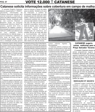 PÁG. 07                                      VOTE 12.000                                         CATANESE
Catanese solicita informações sobre cobertura em campo de malha
   O vereador Rogério Catanese             para as crianças e campo de malha
elaborou requerimento nº. 159/2011,        para os adultos. Também já foi alvo
solicitando      informações     da        de indicação, a quebra de
Prefeitura Municipal quando será           brinquedos naquela área por parte
possível executar a cobertura do           de pessoas que não valorizam o bem
campo de malha localizado na Praça         público. Quanto ao campo de malha,
Salvador Tavares, localizada entre         recebemos pedidos dos usuários
as vias Ludovico Altomani e                para que seja coberto o mesmo, uma
Benjamin Jorge, no Conjunto                vez que, em dias de chuva é não
Habitacional Hermínio Gerbi? Se            possível a sua prática, menos ainda
positivo, quando terá início a             após as chuvas, pois o campo fica
benfeitoria? Se negativo, quando a         empossado, sendo necessária
Administração pensa em executar tal        operação “rodinho” e, com a
melhoria? Justifica que sabemos que        implantação da cobertura, que
no     ano      passado      houve         acredito não ter um custo alto para
investimentos na referida praça, a         a municipalidade, até mesmo
qual se transformou realmente em           porque isso eleva a qualidade de
uma área de lazer para os                  vida das pessoas, pois se trata de
moradores daquela região, inclusive        lazer, os usuários poderão desfrutar
com a instalação de play ground            dele mesmo em dias de chuvas.

   • Catanese sugeriu reforço escolar      localizada próxima a Rua Carlos Baroni,     outros       tributos     ligados      a      CATANESE sugeriu
 em horários fora da escola objetivando    que pertence a COHAB, seja doada ao         Municipalidade.                             outras melhorias para a
 melhorar o ensino para as crianças.       Município para que possamos através de        • Catanese solicitou presença da
 Dois projetos foram enviados a            emendas federais e repasses estaduais       Guarda civil Municipal na frente das        Praça Salvador Tavares
 Prefeitura, o final de semana na          pudessem consertá-las deixando-a            escolas na entrada e saída, deixando           O vereador Catanese através de
 escola, apenas 2 horas como forma         preparada para uso. Atualmente está         o ambiente escolar mais seguro.             várias proposituras sugeriu a
 de reforço escolar. E o final de semana   abandonada. Por ser da COHAB não              • Catanese solicitou pintura de           Prefeitura Municipal que execute
 na escola, com interação dos pais,        conseguimos verba para conserto da          trânsito na frente das escolas do bairro.   reparos constante em brinquedo,
 crianças e escolas.                       quadra.                                       • Catanese solicitou estudos para         poda de árvore e limpeza de mato
   • Catanese pede convênio com a            • Catanese solicitou transformação de     implantação do estudo integral em ao        na referida Praça. “Os moradores
 CPFL para troca de iluminação em          Praça, local em frente à UBS da Família     menos uma das escolas do bairro. O
                                                                                                                                   que residem nas imediações
 vários bairros, aproveitando a            no São Dimas com colocação de novo          estudo integral hoje é uma realidade
                                                                                                                                   frequentemente pedem para que
 oportunidade conversou sobre a troca      abrigo de ônibus.                           em várias cidades do Brasil.
                                                                                                                                   executem melhorias nela”, justifica o
 dos postes de madeira no Jardim das         • Catanese solicitou equipe de limpeza      • Catanese solicitou ajuda de repasse
                                                                                                                                   vereador. Catanese encaminhou
 Aves, Figueira e alguns do bairro São     efetiva na cidade, para deixar os bairros   a entidade “Construindo um Sonho” no
                                                                                                                                   requerimento a Prefeitura Municipal
 Dimas/Modelo. E a melhoria em             mais limpos.                                Jardim São Dimas, com verba mensal
 algumas ruas dos bairros São Dimas,         • Catanese solicitou limpeza das vias     de R$ 20.000,00, mediante prestação         parabenizando- a pela execução de
 Modelo e Parque Modelo.                   trafegáveis, principalmente com a           de contas, os projetos culturais            obras na referida praça como a
   • Catanese pede recuperação, aliás,     retirada do mato das calçadas, sarjetas     poderão trazer benefícios as crianças       construção de área de passeio em
 do trecho do Rio Camanducaia              e guias de todos os locais (vias).          e a terceira idade e jovens, justificou     concreto, sistema de iluminação,
 compreendido no Jardim São Dimas,           • Catanese a pedido de moradores          Catanese.                                   paisagismo,     instalação        de
 com plantação de árvores ao longo do      solicitou construção de área de lazer         • Catanese solicitou mais rondas da       playground e a construção de uma
 Rio.                                      no terreno localizado na Avenida            PM e da GCM nos bairros Pq. Modelo,         quadra de malha.
   • Catanese sugere manutenção no         Ulderico Batoni, com projeto de Parque,     São Dimas/Modelo.
 campinho localizado no Modelo, pois       área esportiva e centro comunitário.          • Catanese solicitou informações
                                                                                                                                    INDICAÇÃO Nº 482/2012
 o local sempre foi utilizado por            • Catanese solicitou que a                sobre o procedimento de vasectomia              Catanese sugere construção de
 moradores em brincadeiras durante a       Municipalidade alugasse barracão para       e saúde do Homem e da Mulher no             lombada e colocação de placa
 semana. Duas solicitações sempre          construção de um Centro Comunitário         Pq. Modelo, São Dimas/Modelo.               “reduza a velocidade” nas ruas
 reclamadas eram as colocações de          onde seria desenvolvidas atividades para      • Catanese solicitou remoção de           Henrique Castejon e Romeu Daólio.
 postes de força para que os moradores     terceira idade, crianças e jovens.          entulhos ao lado da escola Silvio Vicchi.   Este Vereador, por mais de 04
 possam jogar de noite, e um pequeno         • Catanese consegue ACESSA SP               • Catanese sugeriu manutenção da          (quatro) vezes fez esse pedido ao
 alambrado atrás dos gols. O vereador      para os bairros São Dimas, Modelo,          Rua Ludovico Altomani com a                 departamento competente, mas até
 conversou com o Prefeito Municipal        Camandocaia, Brasil e Distrito de           colocação de cascalho e outras              hoje não foi atendido.
 para atender estas duas solicitações      Arcadas. A informação já foi passada        providências.                                   Justifica o vereador que muitas
 que não estão difíceis de conseguir.      ao Prefeito Municipal para formalização       • Catanese solicitou informações          crianças brincam nas duas ruas, até
 O campinho é um local tradicional         de acordo com o Governo Estadual. O         sobre pintura de trânsito e lombada         porque, a quadra está totalmente
 entre os esportistas do bairro e a        ACESSA SP é um programa de inclusão         eletrônica no Jardim são Dimas/             abandonada           e      precisa
 melhoria no campo de malha. Ele           digital, podendo até mesmo ser              Modelo e Parque Modelo.                     urgentemente de reparos. É
 prometeu verificar a questão.             instalados nas escolas do bairro.             • Catanese solicitou manutenção na        necessária a realização de estudos
   • Catanese pediu através de ofício ao     • Catanese solicitou informatização de    Avenida Osmar Zochio, Nelson Vaz,           para implantação destas lombadas,
 deputado Rodrigo Garcia (DEM) e ao        extrato de conta 2ª via. Objetivando a      Ângelo Frare, Maximiano do Carmo, Vitor     placas e pintura de solo que
 deputado Rogério Nogueira (PDT)           possibilidade de se obter pagar com         Farah, José B. de Godoy, Ariovaldo B.       ajudariam a prevenir qualquer tipo
 intercedam para que a área da quadra      pontualidades às contas do SAAE, e          de Camargo e Filosófo Beloni.               de acidente.
 