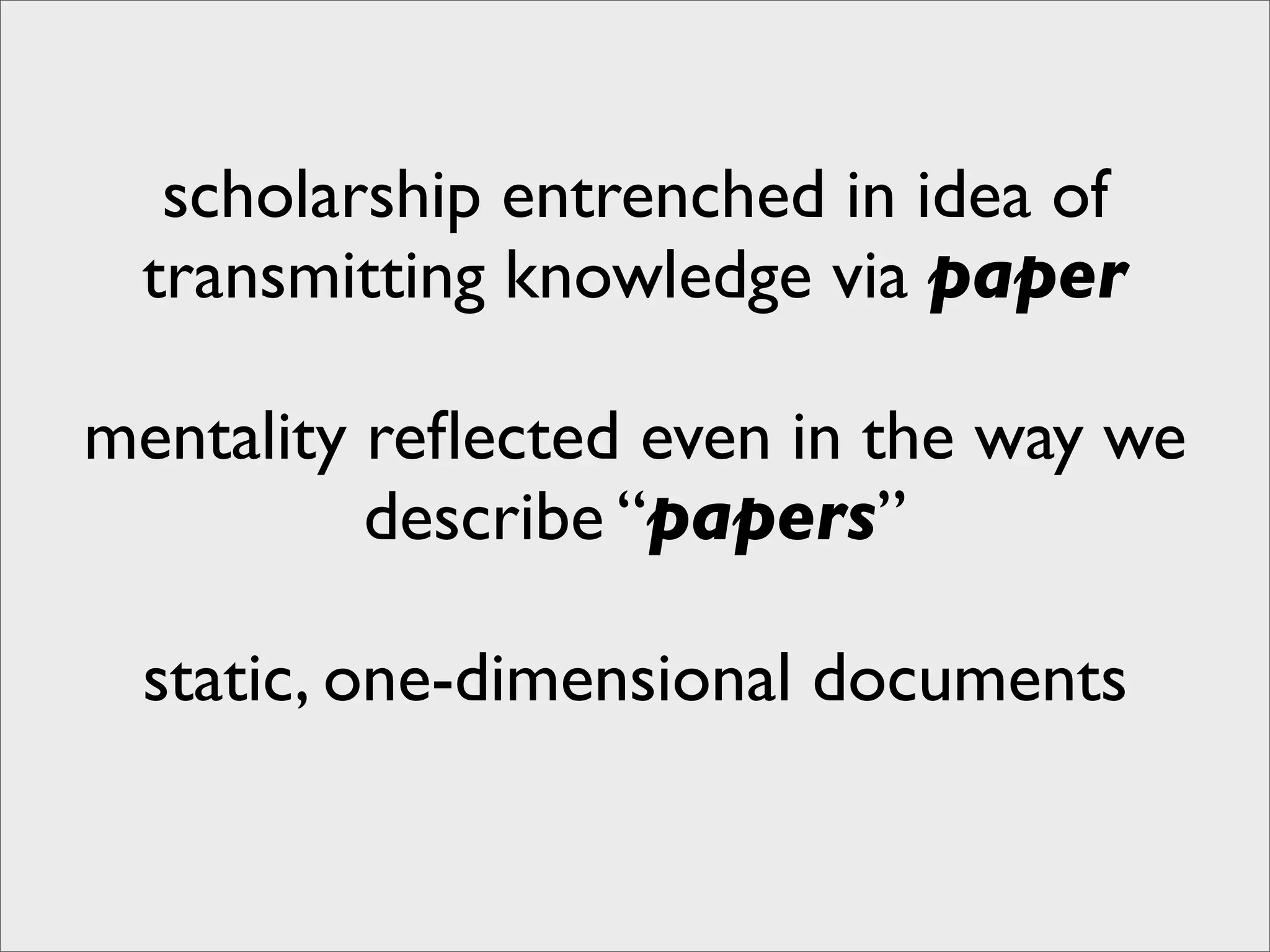 scholarship entrenched in idea of
 transmitting knowledge via paper

mentality reﬂected even in the way we
          describe “papers”

 static, one-dimensional documents
 