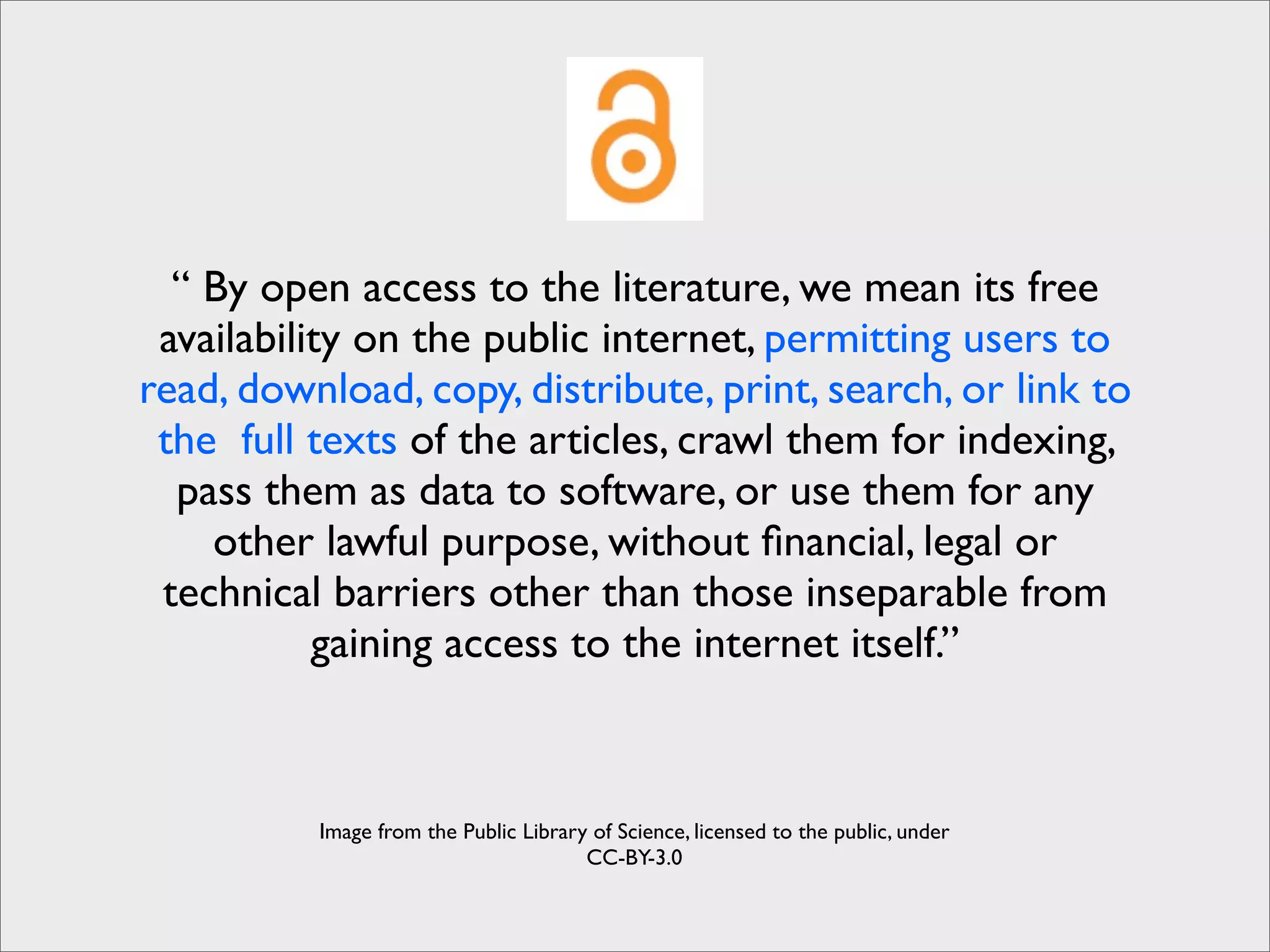 “ By open access to the literature, we mean its free
 availability on the public internet, permitting users to
read, download, copy, distribute, print, search, or link to
 the full texts of the articles, crawl them for indexing,
  pass them as data to software, or use them for any
    other lawful purpose, without ﬁnancial, legal or
 technical barriers other than those inseparable from
           gaining access to the internet itself.”



          Image from the Public Library of Science, licensed to the public, under
                                       CC-BY-3.0
 