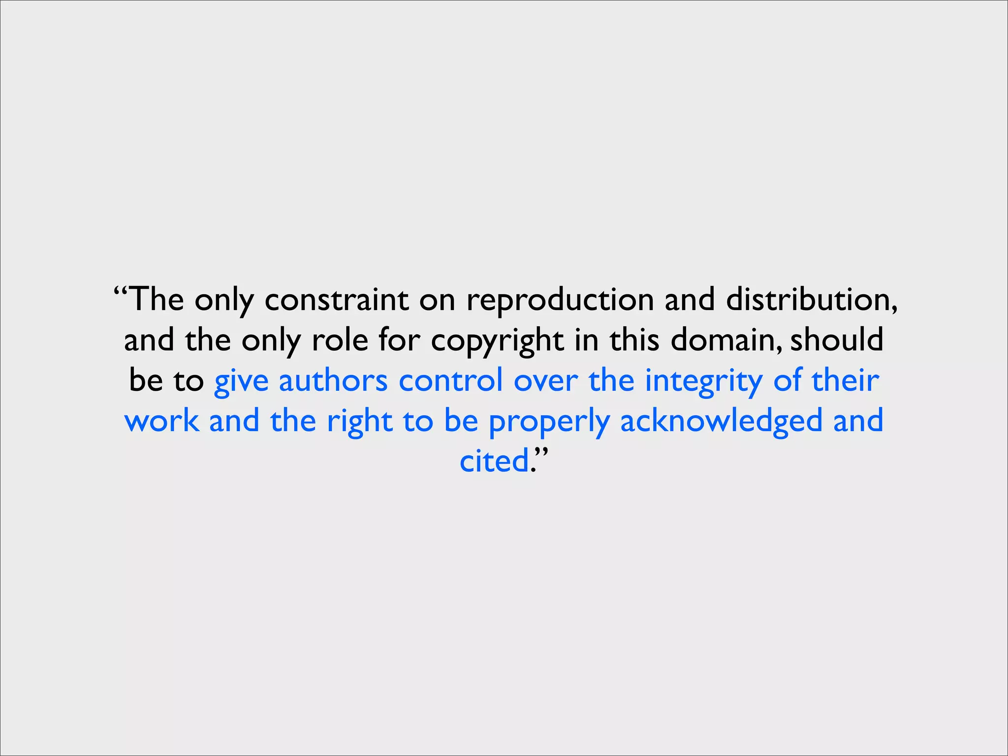 “The only constraint on reproduction and distribution,
 and the only role for copyright in this domain, should
 be to give authors control over the integrity of their
 work and the right to be properly acknowledged and
                         cited.”
 