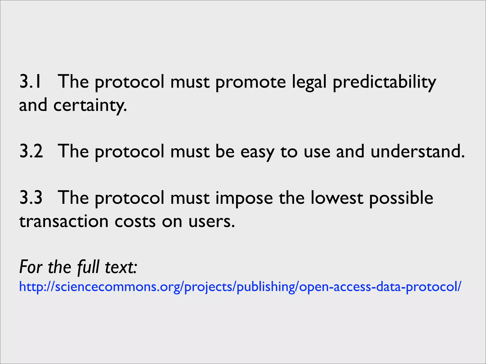 3.1 The protocol must promote legal predictability
and certainty.

3.2 The protocol must be easy to use and understand.

3.3 The protocol must impose the lowest possible
transaction costs on users.

For the full text:
http://sciencecommons.org/projects/publishing/open-access-data-protocol/
 