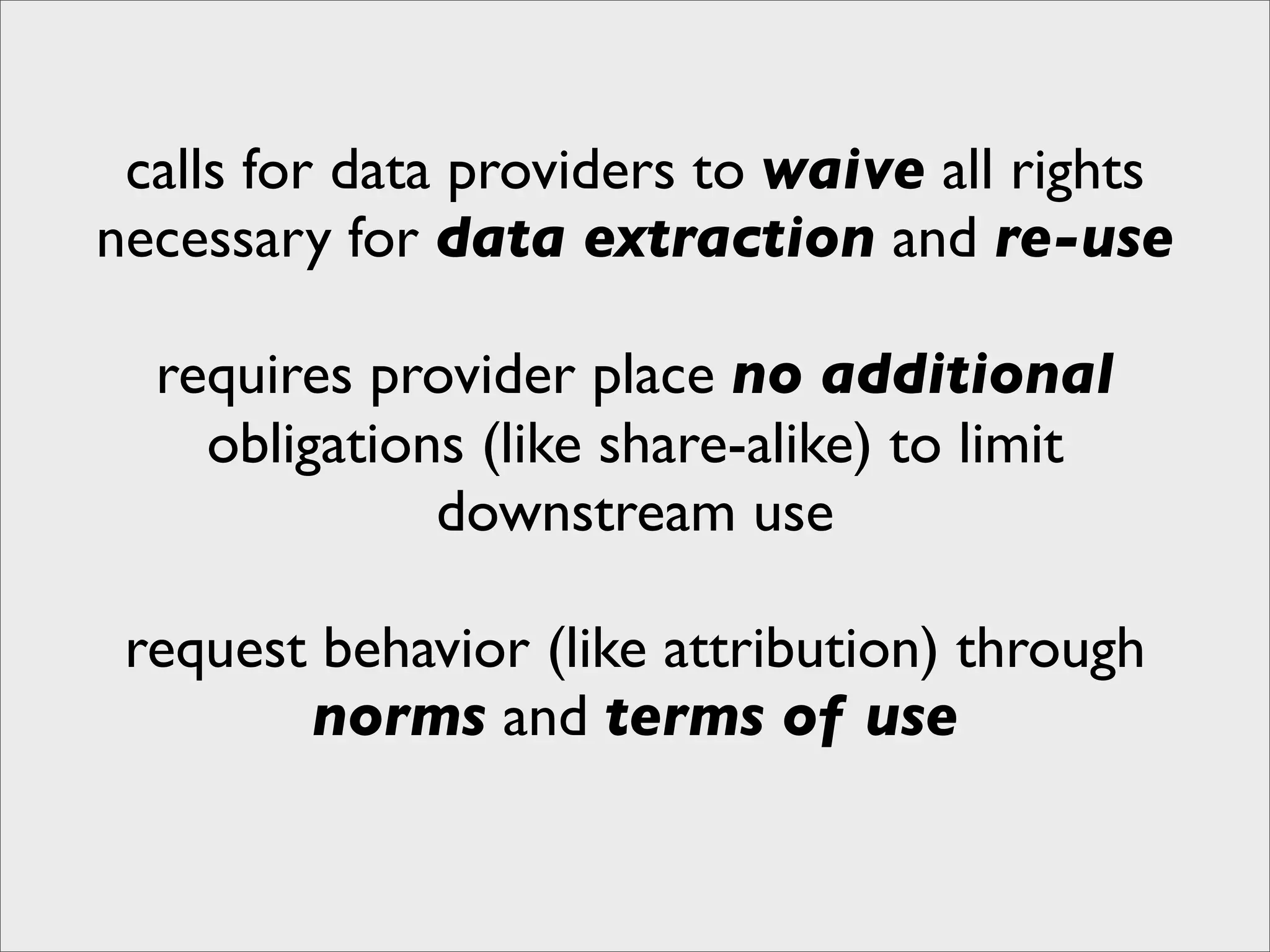 calls for data providers to waive all rights
necessary for data extraction and re-use

  requires provider place no additional
    obligations (like share-alike) to limit
              downstream use

 request behavior (like attribution) through
        norms and terms of use
 