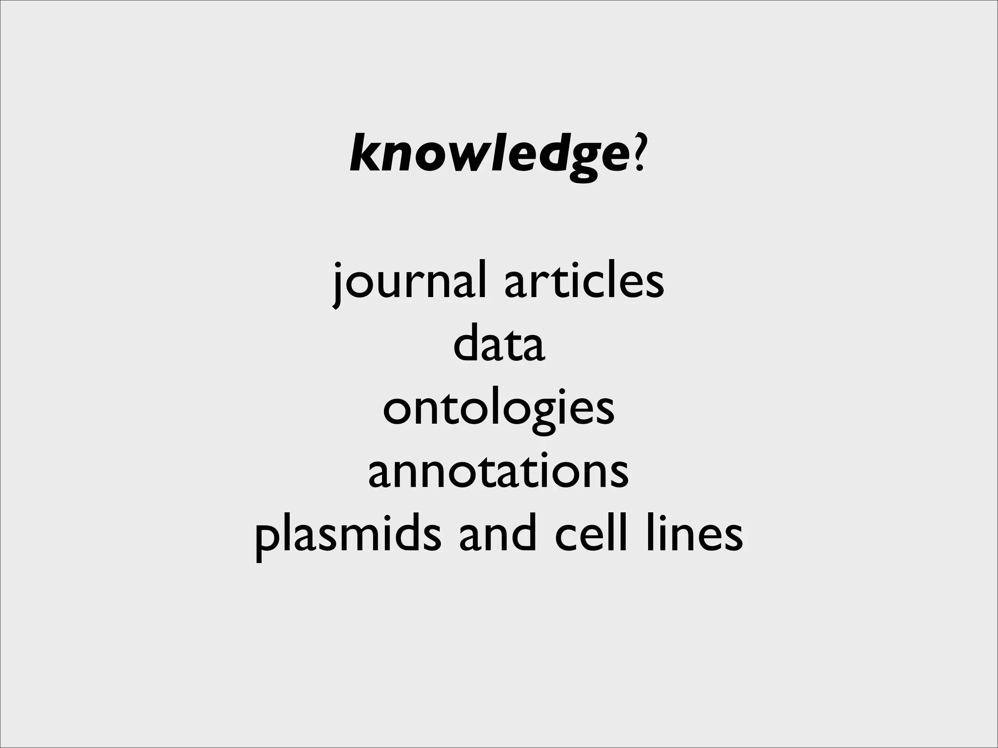 knowledge?

    journal articles
          data
       ontologies
      annotations
plasmids and cell lines
 