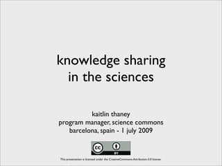 knowledge sharing
  in the sciences

          kaitlin thaney
program manager, science commons
   barcelona, spain - 1 july 2009


This presentation is licensed under the CreativeCommons-Attribution-3.0 license.
 