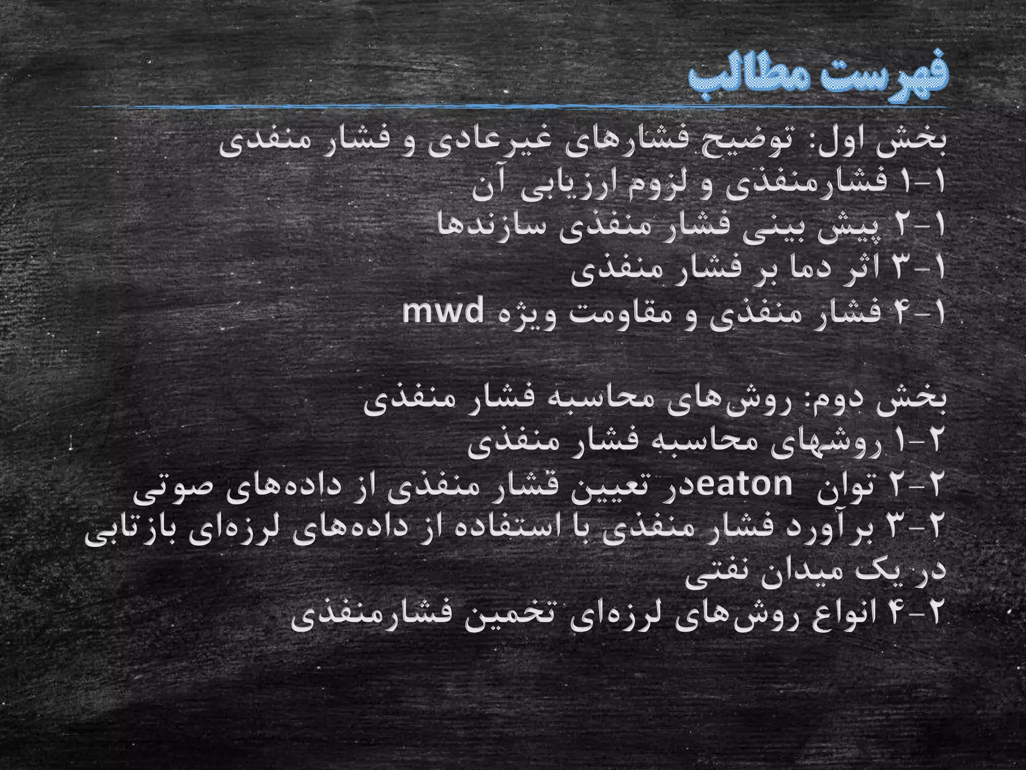 ‫اول‬ ‫بخش‬:‫منفدی‬ ‫فشار‬ ‫و‬ ‫غیرعادی‬ ‫فشارهای‬ ‫توضیح‬
1-1‫آن‬ ‫ارزیابی‬ ‫لزوم‬ ‫و‬ ‫فشارمنفذی‬
1-2‫سازندها‬ ‫منفذی‬ ‫فشار‬ ‫بینی‬ ‫پیش‬
1-3‫منفذی‬ ‫فشار‬ ‫بر‬ ‫دما‬ ‫اثر‬
1-4‫ویژه‬ ‫مقاومت‬ ‫و‬ ‫منفذی‬ ‫فشار‬mwd
‫دوم‬ ‫بخش‬:‫روش‬‫منفذی‬ ‫فشار‬ ‫محاسبه‬ ‫های‬
2-1‫منفذی‬ ‫فشار‬ ‫محاسبه‬ ‫روشهای‬
2-2‫توان‬eaton‫داده‬ ‫از‬ ‫منفذی‬ ‫فشار‬ ‫تعیین‬ ‫در‬‫صوتی‬ ‫های‬
2-3‫داده‬ ‫از‬ ‫استفاده‬ ‫با‬ ‫منفذی‬ ‫فشار‬ ‫برآورد‬‫لرزه‬ ‫های‬‫بازت‬ ‫ای‬‫ابی‬
‫نفتی‬ ‫میدان‬ ‫یک‬ ‫در‬
2-4‫روش‬ ‫انواع‬‫لرزه‬ ‫های‬‫فشارمنفذی‬ ‫تخمین‬ ‫ای‬
 