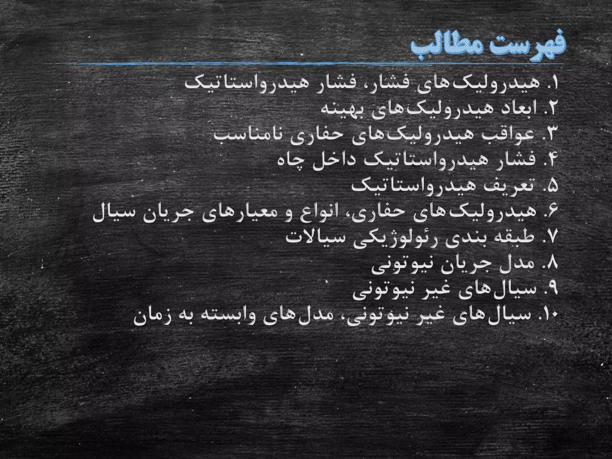 1.‫هیدرولیک‬‫هیدرواستاتیک‬ ‫فشار‬ ،‫فشار‬ ‫های‬
2.‫هیدرولیک‬ ‫ابعاد‬‫بهینه‬ ‫های‬
3.‫هیدرولیک‬ ‫عواقب‬‫نامناسب‬ ‫حفاری‬ ‫های‬
4.‫چاه‬ ‫داخل‬ ‫هیدرواستاتیک‬ ‫فشار‬
5.‫هیدرواستاتیک‬ ‫تعریف‬
6.‫هیدرولیک‬‫سیال‬ ‫جریان‬ ‫معیارهای‬ ‫و‬ ‫انواع‬ ،‫حفاری‬ ‫های‬
7.‫سیاالت‬ ‫رئولوژیکی‬ ‫بندی‬ ‫طبقه‬
8.‫نیوتونی‬ ‫جریان‬ ‫مدل‬
9.‫سیال‬‫نیوتونی‬ ‫غیر‬ ‫های‬
10.‫سیال‬‫مدل‬ ،‫نیوتونی‬ ‫غیر‬ ‫های‬‫زمان‬ ‫به‬ ‫وابسته‬ ‫های‬
 