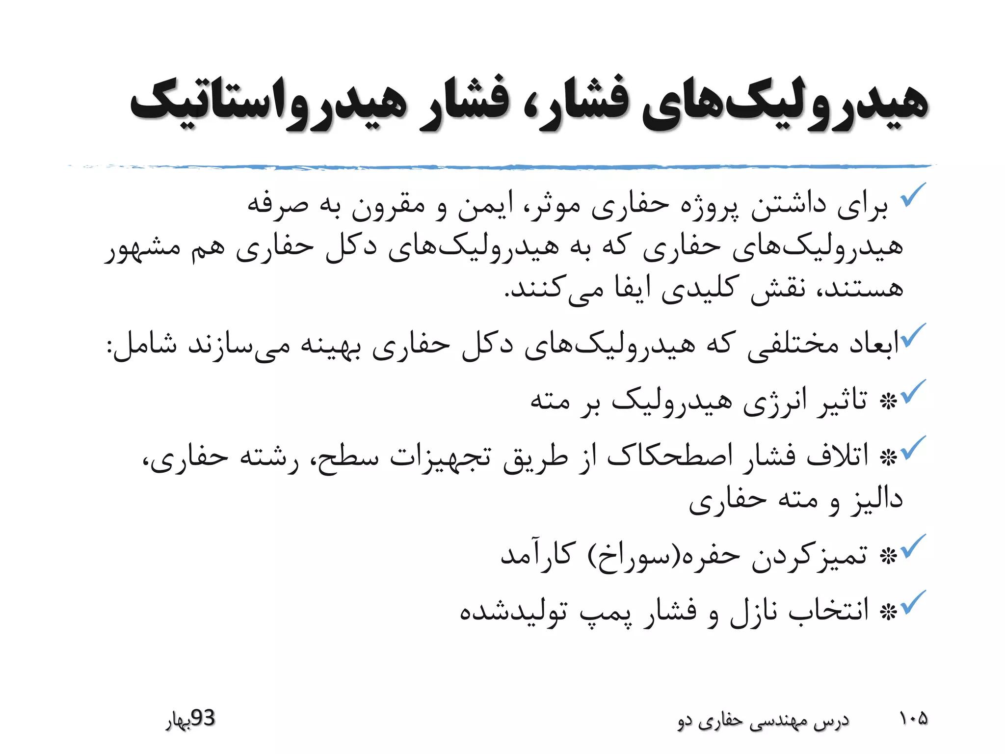 ‫هیدرولیک‬‫هیدرواستات‬ ‫فشار‬ ،‫فشار‬ ‫های‬‫یک‬
‫صرفه‬ ‫به‬ ‫مقرون‬ ‫و‬ ‫ایمن‬ ،‫موثر‬ ‫حفاری‬ ‫پروژه‬ ‫داشتن‬ ‫برای‬
‫هیدرولیک‬‫هیدرولیک‬ ‫به‬ ‫که‬ ‫حفاری‬ ‫های‬‫مشهور‬ ‫هم‬ ‫حفاری‬ ‫دکل‬ ‫های‬
‫می‬ ‫ایفا‬ ‫کلیدی‬ ‫نقش‬ ،‫هستند‬‫کنند‬.
‫هیدرولیک‬ ‫که‬ ‫مختلفی‬ ‫ابعاد‬‫می‬ ‫بهینه‬ ‫حفاری‬ ‫دکل‬ ‫های‬‫ش‬ ‫سازند‬‫امل‬:
*‫مته‬ ‫بر‬ ‫هیدرولیک‬ ‫انرژی‬ ‫تاثیر‬
*،‫حفاری‬ ‫رشته‬ ،‫سطح‬ ‫تجهیزات‬ ‫طریق‬ ‫از‬ ‫اصطحکاک‬ ‫فشار‬ ‫اتالف‬
‫حفاری‬ ‫مته‬ ‫و‬ ‫دالیز‬
*‫حفره‬ ‫تمیزکردن‬(‫سوراخ‬)‫کارآمد‬
*‫تولیدشده‬ ‫پمپ‬ ‫فشار‬ ‫و‬ ‫نازل‬ ‫انتخاب‬
‫39بهار‬ ‫دو‬ ‫حفاری‬ ‫مهندسی‬ ‫درس‬ 105
 