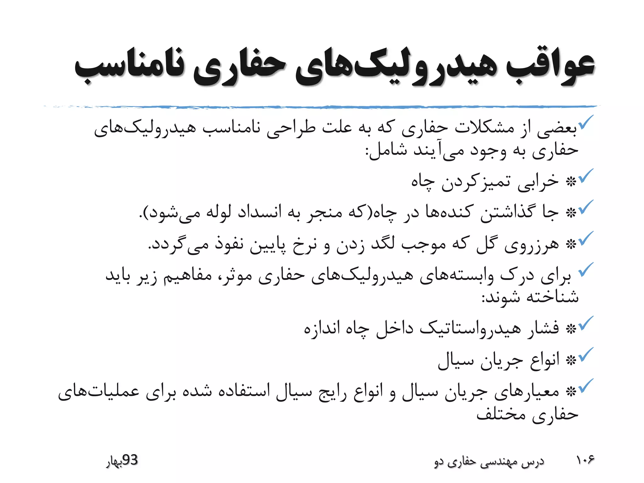 ‫هیدرولیک‬ ‫عواقب‬‫نامناسب‬ ‫حفاری‬ ‫های‬
‫هیدرولیک‬ ‫نامناسب‬ ‫طراحی‬ ‫علت‬ ‫به‬ ‫که‬ ‫حفاری‬ ‫مشکالت‬ ‫از‬ ‫بعضی‬‫های‬
‫می‬ ‫وجود‬ ‫به‬ ‫حفاری‬‫شامل‬ ‫آیند‬:
*‫چاه‬ ‫تمیزکردن‬ ‫خرابی‬
*‫کنده‬ ‫گذاشتن‬ ‫جا‬‫چاه‬ ‫در‬ ‫ها‬(‫می‬ ‫لوله‬ ‫انسداد‬ ‫به‬ ‫منجر‬ ‫که‬‫شود‬.)
*‫می‬ ‫نفوذ‬ ‫پایین‬ ‫نرخ‬ ‫و‬ ‫زدن‬ ‫لگد‬ ‫موجب‬ ‫که‬ ‫گل‬ ‫هرزروی‬‫گردد‬.
‫وابسته‬ ‫درک‬ ‫برای‬‫هیدرولیک‬ ‫های‬‫باید‬ ‫زیر‬ ‫مفاهیم‬ ،‫موثر‬ ‫حفاری‬ ‫های‬
‫شوند‬ ‫شناخته‬:
*‫اندازه‬ ‫چاه‬ ‫داخل‬ ‫هیدرواستاتیک‬ ‫فشار‬
*‫سیال‬ ‫جریان‬ ‫انواع‬
*‫عملیات‬ ‫برای‬ ‫شده‬ ‫استفاده‬ ‫سیال‬ ‫رایج‬ ‫انواع‬ ‫و‬ ‫سیال‬ ‫جریان‬ ‫معیارهای‬‫های‬
‫مختلف‬ ‫حفاری‬
‫39بهار‬ ‫دو‬ ‫حفاری‬ ‫مهندسی‬ ‫درس‬ 106
 