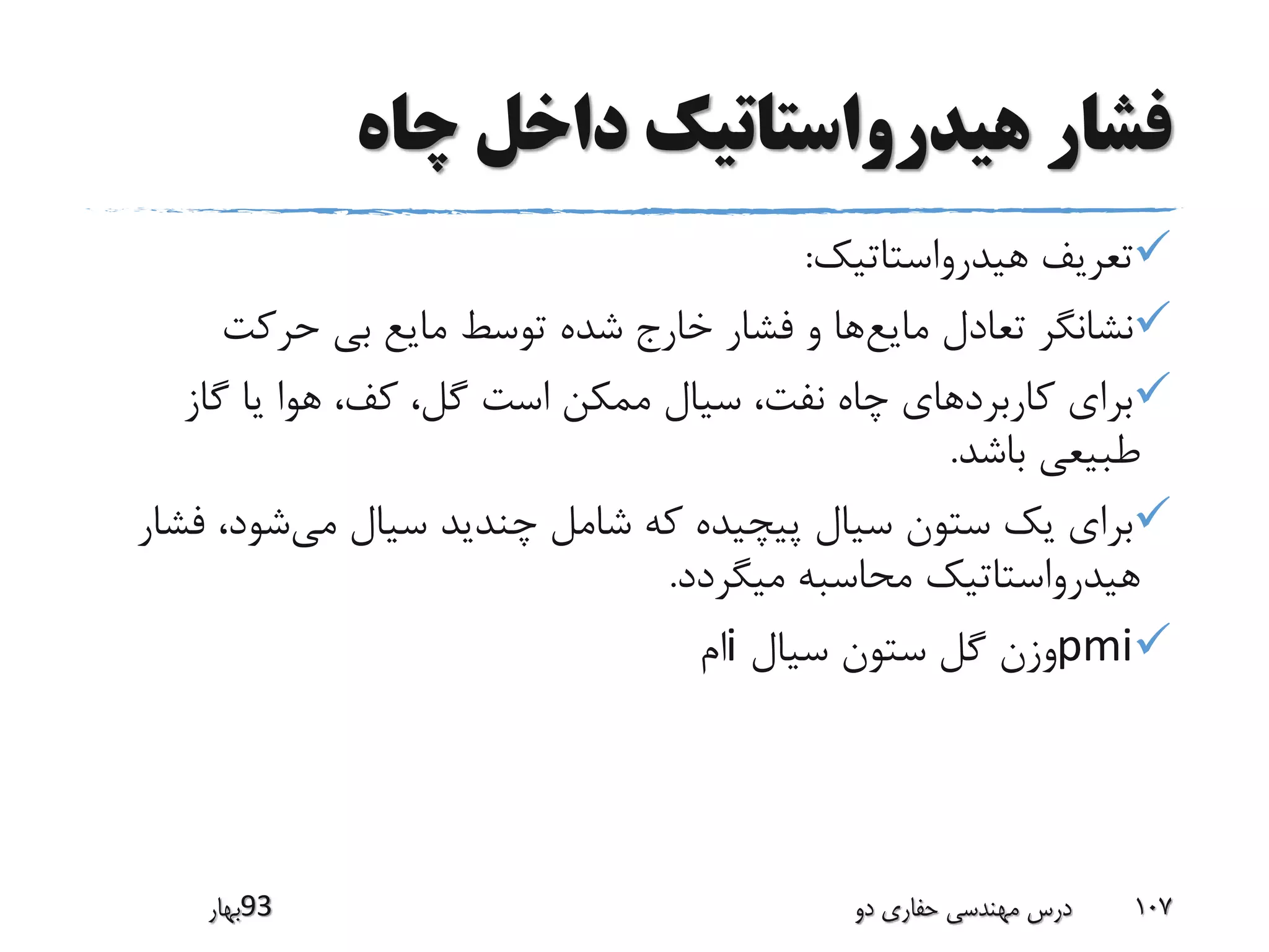 ‫چاه‬ ‫داخل‬ ‫هیدرواستاتیک‬ ‫فشار‬
‫هیدرواستاتیک‬ ‫تعریف‬:
‫مایع‬ ‫تعادل‬ ‫نشانگر‬‫حرکت‬ ‫بی‬ ‫مایع‬ ‫توسط‬ ‫شده‬ ‫خارج‬ ‫فشار‬ ‫و‬ ‫ها‬
‫گاز‬ ‫یا‬ ‫هوا‬ ،‫کف‬ ،‫گل‬ ‫است‬ ‫ممکن‬ ‫سیال‬ ،‫نفت‬ ‫چاه‬ ‫کاربردهای‬ ‫برای‬
‫باشد‬ ‫طبیعی‬.
‫می‬ ‫سیال‬ ‫چندید‬ ‫شامل‬ ‫که‬ ‫پیچیده‬ ‫سیال‬ ‫ستون‬ ‫یک‬ ‫برای‬،‫شود‬‫فشار‬
‫میگردد‬ ‫محاسبه‬ ‫هیدرواستاتیک‬.
pmi‫سیال‬ ‫ستون‬ ‫گل‬ ‫وزن‬i‫ام‬
‫39بهار‬ ‫دو‬ ‫حفاری‬ ‫مهندسی‬ ‫درس‬ 107
 