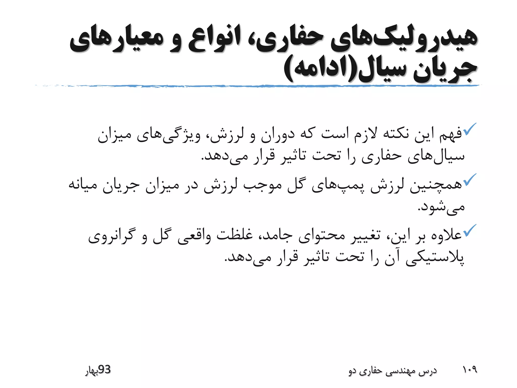 ‫هیدرولیک‬‫معیارهای‬ ‫و‬ ‫انواع‬ ،‫حفاری‬ ‫های‬
‫سیال‬ ‫جریان‬(‫ادامه‬)
‫ویژگی‬ ،‫لرزش‬ ‫و‬ ‫دوران‬ ‫که‬ ‫است‬ ‫الزم‬ ‫نکته‬ ‫این‬ ‫فهم‬‫میزان‬ ‫های‬
‫سیال‬‫می‬ ‫قرار‬ ‫تاثیر‬ ‫تحت‬ ‫را‬ ‫حفاری‬ ‫های‬‫دهد‬.
‫پمپ‬ ‫لرزش‬ ‫همچنین‬‫میانه‬ ‫جریان‬ ‫میزان‬ ‫در‬ ‫لرزش‬ ‫موجب‬ ‫گل‬ ‫های‬
‫می‬‫شود‬.
‫گرانروی‬ ‫و‬ ‫گل‬ ‫واقعی‬ ‫غلظت‬ ،‫جامد‬ ‫محتوای‬ ‫تغییر‬ ،‫این‬ ‫بر‬ ‫عالوه‬
‫می‬ ‫قرار‬ ‫تاثیر‬ ‫تحت‬ ‫را‬ ‫آن‬ ‫پالستیکی‬‫دهد‬.
‫39بهار‬ ‫دو‬ ‫حفاری‬ ‫مهندسی‬ ‫درس‬ 109
 