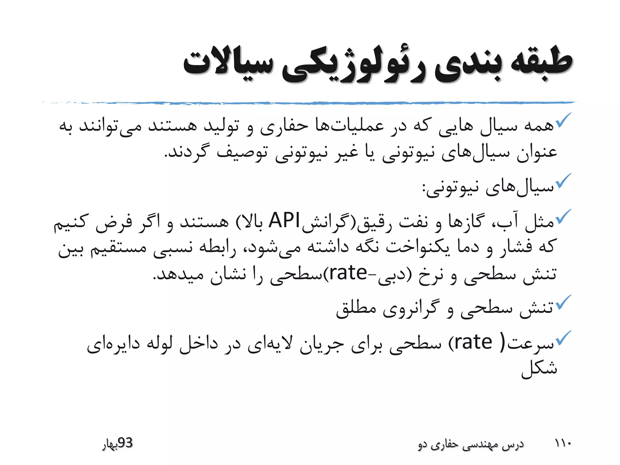 ‫سیاالت‬ ‫رئولوژیکی‬ ‫بندی‬ ‫طبقه‬
‫عملیات‬ ‫در‬ ‫که‬ ‫هایی‬ ‫سیال‬ ‫همه‬‫می‬ ‫هستند‬ ‫تولید‬ ‫و‬ ‫حفاری‬ ‫ها‬‫توانن‬‫به‬ ‫د‬
‫سیال‬ ‫عنوان‬‫گردند‬ ‫توصیف‬ ‫نیوتونی‬ ‫غیر‬ ‫یا‬ ‫نیوتونی‬ ‫های‬.
‫سیال‬‫نیوتونی‬ ‫های‬:
‫رقیق‬ ‫نفت‬ ‫و‬ ‫گازها‬ ،‫آب‬ ‫مثل‬(‫گرانش‬API‫باال‬)‫کنیم‬ ‫فرض‬ ‫اگر‬ ‫و‬ ‫هستند‬
‫می‬ ‫داشته‬ ‫نگه‬ ‫یکنواخت‬ ‫دما‬ ‫و‬ ‫فشار‬ ‫که‬‫مست‬ ‫نسبی‬ ‫رابطه‬ ،‫شود‬‫بین‬ ‫قیم‬
‫نرخ‬ ‫و‬ ‫سطحی‬ ‫تنش‬(‫دبی‬-rate)‫میدهد‬ ‫نشان‬ ‫را‬ ‫سطحی‬.
‫مطلق‬ ‫گرانروی‬ ‫و‬ ‫سطحی‬ ‫تنش‬
‫سرعت‬)rate)‫الیه‬ ‫جریان‬ ‫برای‬ ‫سطحی‬‫دایره‬ ‫لوله‬ ‫داخل‬ ‫در‬ ‫ای‬‫ای‬
‫شکل‬
‫39بهار‬ ‫دو‬ ‫حفاری‬ ‫مهندسی‬ ‫درس‬ 110
 