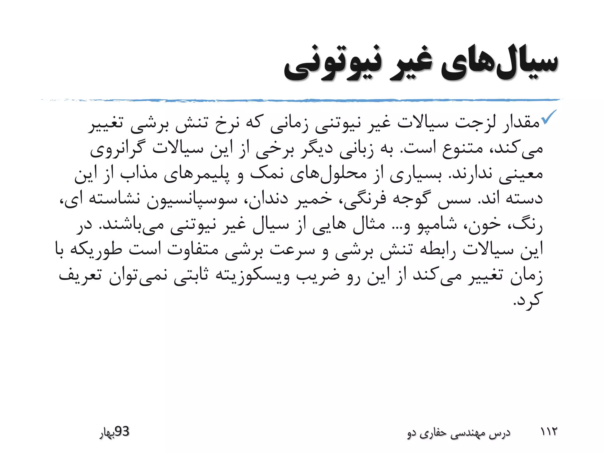 ‫سیال‬‫نیوتونی‬ ‫غیر‬ ‫های‬
‫ت‬ ‫برشی‬ ‫تنش‬ ‫نرخ‬ ‫که‬ ‫زمانی‬ ‫نیوتنی‬ ‫غیر‬ ‫سیاالت‬ ‫لزجت‬ ‫مقدار‬‫غییر‬
‫می‬‫است‬ ‫متنوع‬ ،‫کند‬.‫گران‬ ‫سیاالت‬ ‫این‬ ‫از‬ ‫برخی‬ ‫دیگر‬ ‫زبانی‬ ‫به‬‫روی‬
‫ندارند‬ ‫معینی‬.‫محلول‬ ‫از‬ ‫بسیاری‬‫پلیمر‬ ‫و‬ ‫نمک‬ ‫های‬‫این‬ ‫از‬ ‫مذاب‬ ‫های‬
‫اند‬ ‫دسته‬.‫نشاس‬ ‫سوسپانسیون‬ ،‫دندان‬ ‫خمیر‬ ،‫فرنگی‬ ‫گوجه‬ ‫سس‬،‫ای‬ ‫ته‬
‫و‬ ‫شامپو‬ ،‫خون‬ ،‫رنگ‬...‫می‬ ‫نیوتنی‬ ‫غیر‬ ‫سیال‬ ‫از‬ ‫هایی‬ ‫مثال‬‫باشند‬.‫در‬
‫ط‬ ‫است‬ ‫متفاوت‬ ‫برشی‬ ‫سرعت‬ ‫و‬ ‫برشی‬ ‫تنش‬ ‫رابطه‬ ‫سیاالت‬ ‫این‬‫با‬ ‫وریکه‬
‫می‬ ‫تغییر‬ ‫زمان‬‫نمی‬ ‫ثابتی‬ ‫ویسکوزیته‬ ‫ضریب‬ ‫رو‬ ‫این‬ ‫از‬ ‫کند‬‫ت‬‫تعریف‬ ‫وان‬
‫کرد‬.
‫39بهار‬ ‫دو‬ ‫حفاری‬ ‫مهندسی‬ ‫درس‬ 112
 