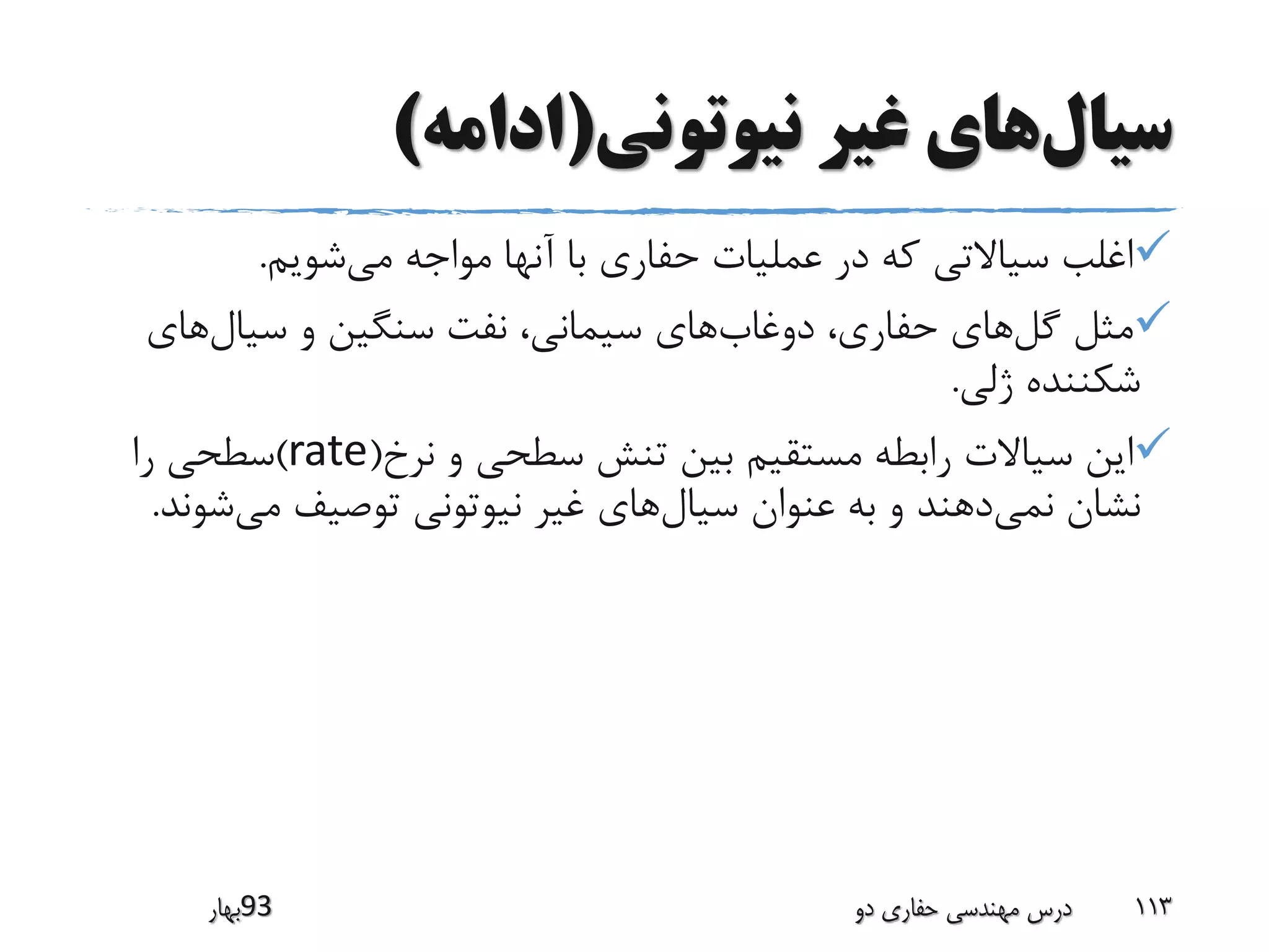 ‫سیال‬‫نیوتونی‬ ‫غیر‬ ‫های‬(‫ادامه‬)
‫می‬ ‫مواجه‬ ‫آنها‬ ‫با‬ ‫حفاری‬ ‫عملیات‬ ‫در‬ ‫که‬ ‫سیاالتی‬ ‫اغلب‬‫شویم‬.
‫گل‬ ‫مثل‬‫دوغاب‬ ،‫حفاری‬ ‫های‬‫سیال‬ ‫و‬ ‫سنگین‬ ‫نفت‬ ،‫سیمانی‬ ‫های‬‫های‬
‫ژلی‬ ‫شکننده‬.
‫نرخ‬ ‫و‬ ‫سطحی‬ ‫تنش‬ ‫بین‬ ‫مستقیم‬ ‫رابطه‬ ‫سیاالت‬ ‫این‬(rate)‫را‬ ‫سطحی‬
‫نمی‬ ‫نشان‬‫سیال‬ ‫عنوان‬ ‫به‬ ‫و‬ ‫دهند‬‫می‬ ‫توصیف‬ ‫نیوتونی‬ ‫غیر‬ ‫های‬‫ش‬‫وند‬.
‫39بهار‬ ‫دو‬ ‫حفاری‬ ‫مهندسی‬ ‫درس‬ 113
 