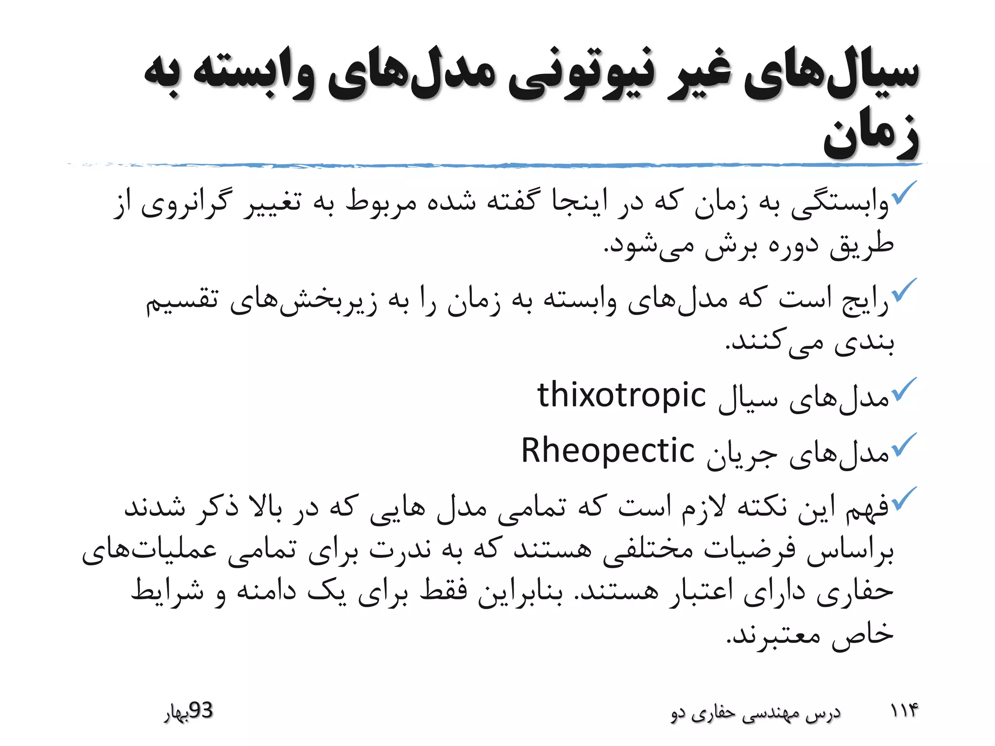 ‫سیال‬‫مدل‬ ‫نیوتونی‬ ‫غیر‬ ‫های‬‫وابسته‬ ‫های‬‫به‬
‫زمان‬
‫گ‬ ‫تغییر‬ ‫به‬ ‫مربوط‬ ‫شده‬ ‫گفته‬ ‫اینجا‬ ‫در‬ ‫که‬ ‫زمان‬ ‫به‬ ‫وابستگی‬‫از‬ ‫رانروی‬
‫می‬ ‫برش‬ ‫دوره‬ ‫طریق‬‫شود‬.
‫مدل‬ ‫که‬ ‫است‬ ‫رایج‬‫زیربخش‬ ‫به‬ ‫را‬ ‫زمان‬ ‫به‬ ‫وابسته‬ ‫های‬‫تقسیم‬ ‫های‬
‫می‬ ‫بندی‬‫کنند‬.
‫مدل‬‫سیال‬ ‫های‬thixotropic
‫مدل‬‫جریان‬ ‫های‬Rheopectic
‫شد‬ ‫ذکر‬ ‫باال‬ ‫در‬ ‫که‬ ‫هایی‬ ‫مدل‬ ‫تمامی‬ ‫که‬ ‫است‬ ‫الزم‬ ‫نکته‬ ‫این‬ ‫فهم‬‫ند‬
‫عمل‬ ‫تمامی‬ ‫برای‬ ‫ندرت‬ ‫به‬ ‫که‬ ‫هستند‬ ‫مختلفی‬ ‫فرضیات‬ ‫براساس‬‫یات‬‫های‬
‫هستند‬ ‫اعتبار‬ ‫دارای‬ ‫حفاری‬.‫شر‬ ‫و‬ ‫دامنه‬ ‫یک‬ ‫برای‬ ‫فقط‬ ‫بنابراین‬‫ایط‬
‫معتبرند‬ ‫خاص‬.
‫39بهار‬ ‫دو‬ ‫حفاری‬ ‫مهندسی‬ ‫درس‬ 114
 