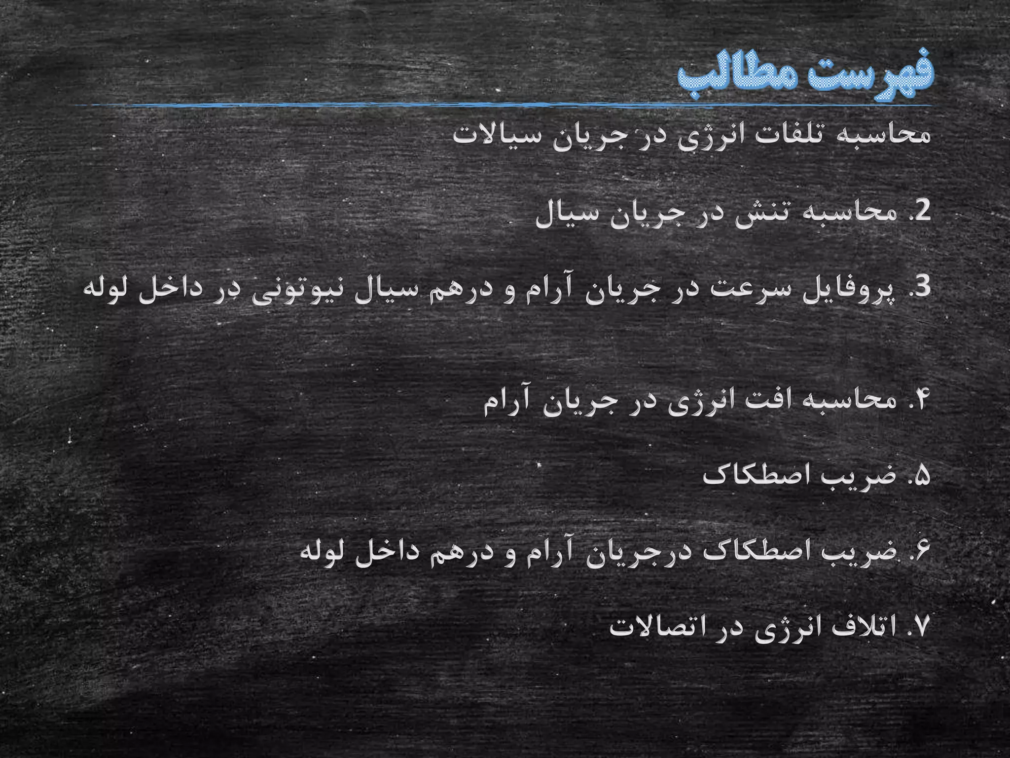 ‫سیاالت‬ ‫جریان‬ ‫در‬ ‫انرژی‬ ‫تلفات‬ ‫محاسبه‬
2.‫سیال‬ ‫جریان‬ ‫در‬ ‫تنش‬ ‫محاسبه‬
3.‫لو‬ ‫داخل‬ ‫در‬ ‫نیوتونی‬ ‫سیال‬ ‫درهم‬ ‫و‬ ‫آرام‬ ‫جریان‬ ‫در‬ ‫سرعت‬ ‫پروفایل‬‫له‬
4.‫آرام‬ ‫جریان‬ ‫در‬ ‫انرژی‬ ‫افت‬ ‫محاسبه‬
5.‫اصطکاک‬ ‫ضریب‬
6.‫لوله‬ ‫داخل‬ ‫درهم‬ ‫و‬ ‫آرام‬ ‫درجریان‬ ‫اصطکاک‬ ‫ضریب‬
7.‫اتصاالت‬ ‫در‬ ‫انرژی‬ ‫اتالف‬
 