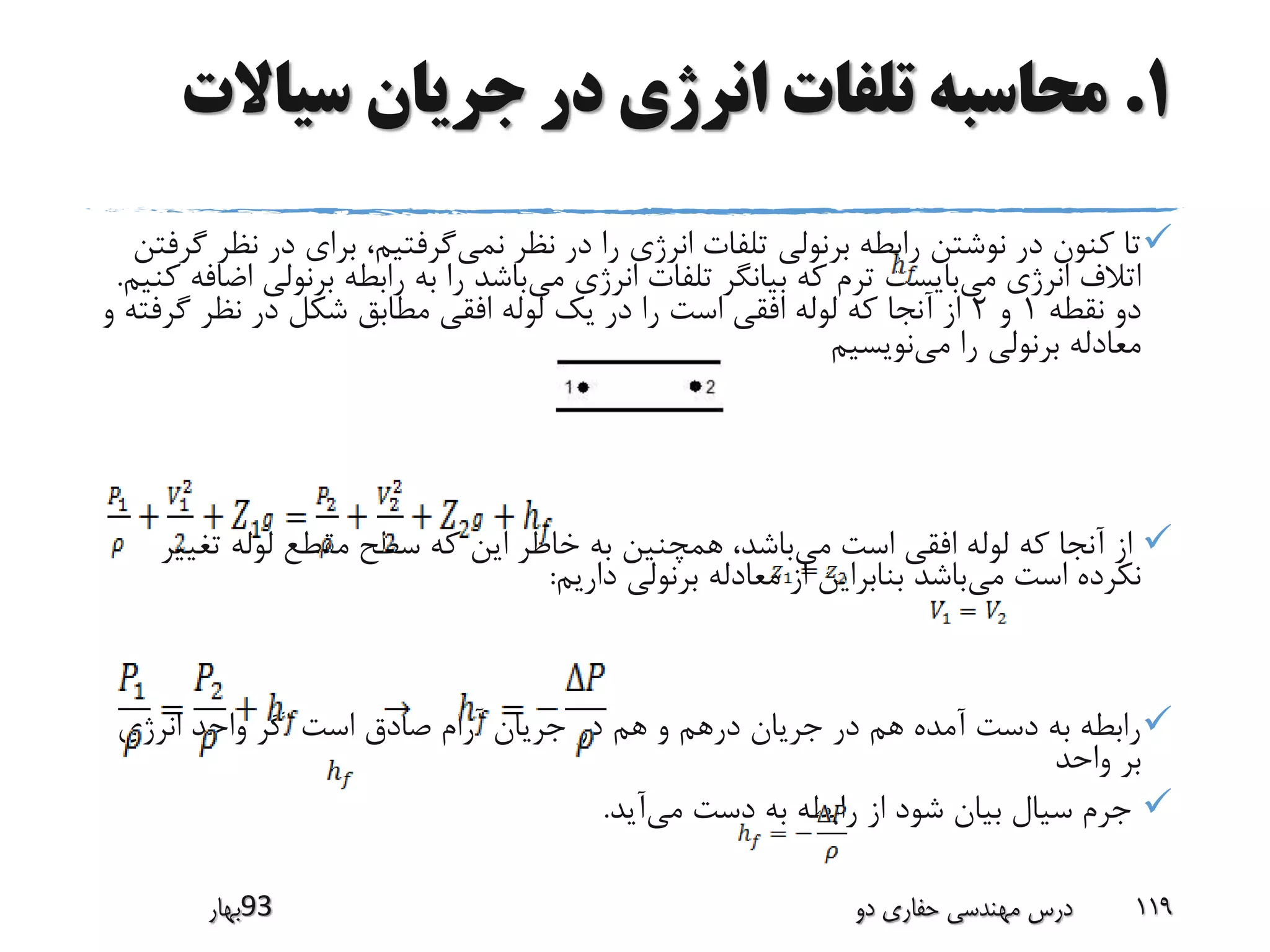1.‫سیاال‬ ‫جریان‬ ‫در‬ ‫انرژی‬ ‫تلفات‬ ‫محاسبه‬‫ت‬
‫نمی‬ ‫نظر‬ ‫در‬ ‫را‬ ‫انرژی‬ ‫تلفات‬ ‫برنولی‬ ‫رابطه‬ ‫نوشتن‬ ‫در‬ ‫کنون‬ ‫تا‬‫ن‬ ‫در‬ ‫برای‬ ،‫گرفتیم‬‫گرفتن‬ ‫ظر‬
‫می‬ ‫انرژی‬ ‫اتالف‬‫می‬ ‫انرژی‬ ‫تلفات‬ ‫بیانگر‬ ‫که‬ ‫ترم‬ ‫بایست‬‫برنول‬ ‫رابطه‬ ‫به‬ ‫را‬ ‫باشد‬‫کنیم‬ ‫اضافه‬ ‫ی‬.
‫نقطه‬ ‫دو‬1‫و‬2‫گ‬ ‫نظر‬ ‫در‬ ‫شکل‬ ‫مطابق‬ ‫افقی‬ ‫لوله‬ ‫یک‬ ‫در‬ ‫را‬ ‫است‬ ‫افقی‬ ‫لوله‬ ‫که‬ ‫آنجا‬ ‫از‬‫و‬ ‫رفته‬
‫می‬ ‫را‬ ‫برنولی‬ ‫معادله‬‫نویسیم‬
‫می‬ ‫است‬ ‫افقی‬ ‫لوله‬ ‫که‬ ‫آنجا‬ ‫از‬‫تغ‬ ‫لوله‬ ‫مقطع‬ ‫سطح‬ ‫که‬ ‫این‬ ‫خاطر‬ ‫به‬ ‫همچنین‬ ،‫باشد‬‫ییر‬
‫می‬ ‫است‬ ‫نکرده‬‫داریم‬ ‫برنولی‬ ‫معادله‬ ‫از‬ ‫بنابراین‬ ‫باشد‬:
‫انرژی‬ ‫واحد‬ ‫اگر‬ ‫است‬ ‫صادق‬ ‫آرام‬ ‫جریان‬ ‫در‬ ‫هم‬ ‫و‬ ‫درهم‬ ‫جریان‬ ‫در‬ ‫هم‬ ‫آمده‬ ‫دست‬ ‫به‬ ‫رابطه‬
‫واحد‬ ‫بر‬
‫می‬ ‫دست‬ ‫به‬ ‫رابطه‬ ‫از‬ ‫شود‬ ‫بیان‬ ‫سیال‬ ‫جرم‬‫آید‬.
‫39بهار‬ ‫دو‬ ‫حفاری‬ ‫مهندسی‬ ‫درس‬ 119
 
