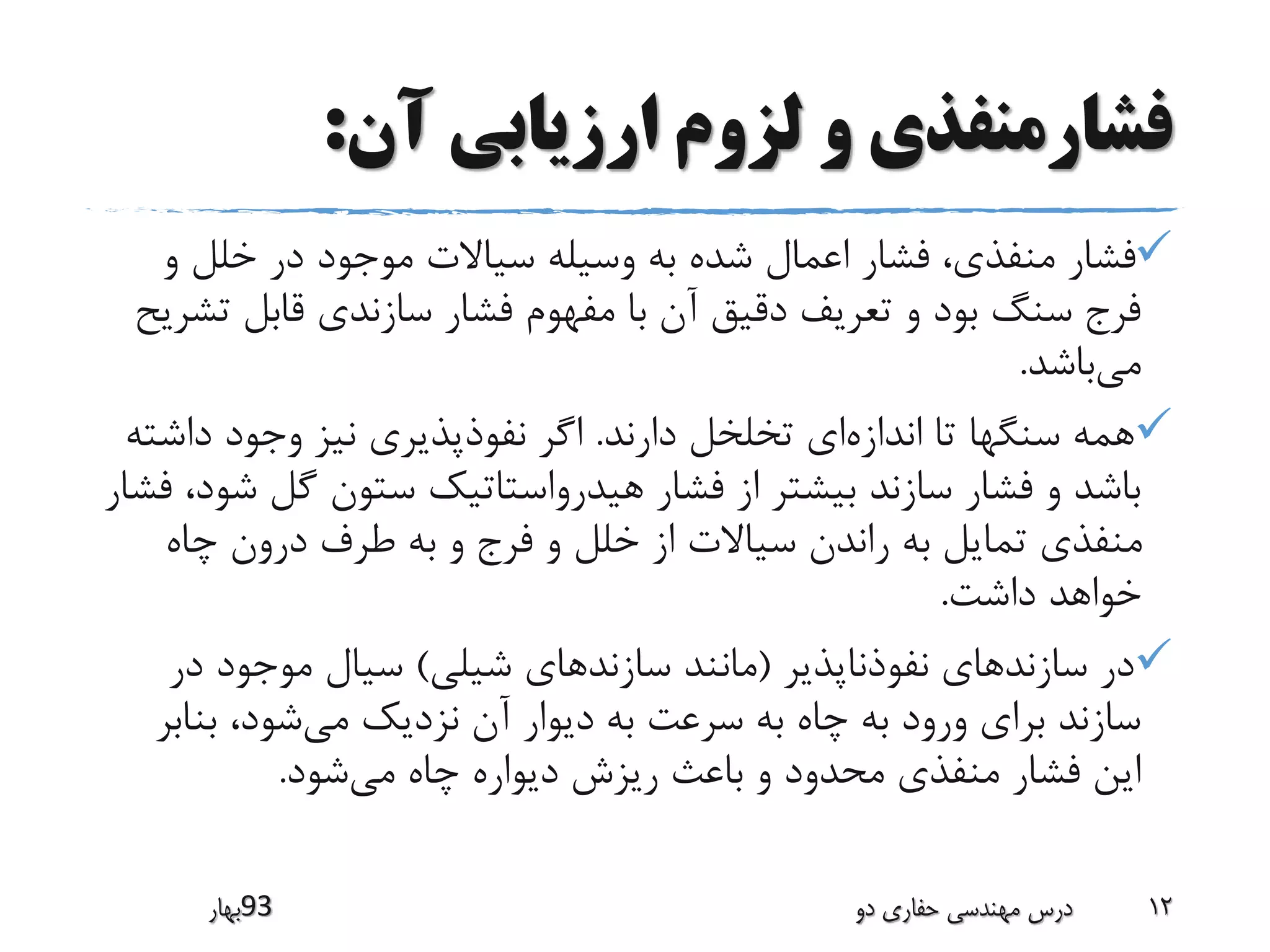 ‫آن‬ ‫ارزیابی‬ ‫لزوم‬ ‫و‬ ‫فشارمنفذی‬:
‫و‬ ‫خلل‬ ‫در‬ ‫موجود‬ ‫سیاالت‬ ‫وسیله‬ ‫به‬ ‫شده‬ ‫اعمال‬ ‫فشار‬ ،‫منفذی‬ ‫فشار‬
‫ت‬ ‫قابل‬ ‫سازندی‬ ‫فشار‬ ‫مفهوم‬ ‫با‬ ‫آن‬ ‫دقیق‬ ‫تعریف‬ ‫و‬ ‫بود‬ ‫سنگ‬ ‫فرج‬‫شریح‬
‫می‬‫باشد‬.
‫اندازه‬ ‫تا‬ ‫سنگها‬ ‫همه‬‫دارند‬ ‫تخلخل‬ ‫ای‬.‫دا‬ ‫وجود‬ ‫نیز‬ ‫نفوذپذیری‬ ‫اگر‬‫شته‬
‫گل‬ ‫ستون‬ ‫هیدرواستاتیک‬ ‫فشار‬ ‫از‬ ‫بیشتر‬ ‫سازند‬ ‫فشار‬ ‫و‬ ‫باشد‬‫فشار‬ ،‫شود‬
‫چاه‬ ‫درون‬ ‫طرف‬ ‫به‬ ‫و‬ ‫فرج‬ ‫و‬ ‫خلل‬ ‫از‬ ‫سیاالت‬ ‫راندن‬ ‫به‬ ‫تمایل‬ ‫منفذی‬
‫داشت‬ ‫خواهد‬.
‫نفوذناپذیر‬ ‫سازندهای‬ ‫در‬(‫شیلی‬ ‫سازندهای‬ ‫مانند‬)‫د‬ ‫موجود‬ ‫سیال‬‫ر‬
‫می‬ ‫نزدیک‬ ‫آن‬ ‫دیوار‬ ‫به‬ ‫سرعت‬ ‫به‬ ‫چاه‬ ‫به‬ ‫ورود‬ ‫برای‬ ‫سازند‬‫بن‬ ،‫شود‬‫ابر‬
‫می‬ ‫چاه‬ ‫دیواره‬ ‫ریزش‬ ‫باعث‬ ‫و‬ ‫محدود‬ ‫منفذی‬ ‫فشار‬ ‫این‬‫شود‬.
‫39بهار‬ ‫دو‬ ‫حفاری‬ ‫مهندسی‬ ‫درس‬ 12
 