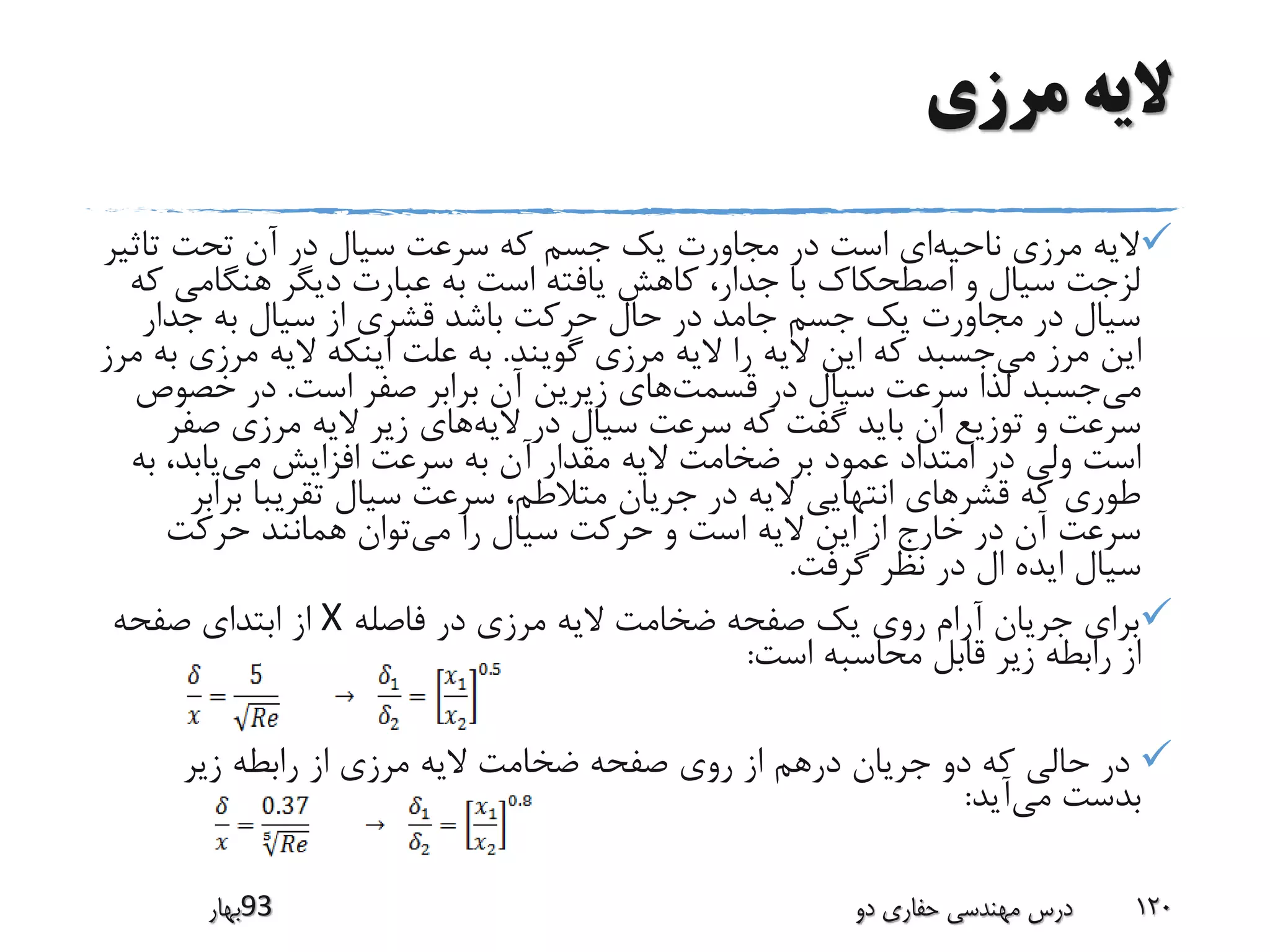 ‫مرزی‬ ‫الیه‬
‫ناحیه‬ ‫مرزی‬ ‫الیه‬‫تاث‬ ‫تحت‬ ‫آن‬ ‫در‬ ‫سیال‬ ‫سرعت‬ ‫که‬ ‫جسم‬ ‫یک‬ ‫مجاورت‬ ‫در‬ ‫است‬ ‫ای‬‫یر‬
‫هنگامی‬ ‫دیگر‬ ‫عبارت‬ ‫به‬ ‫است‬ ‫یافته‬ ‫کاهش‬ ،‫جدار‬ ‫با‬ ‫اصطحکاک‬ ‫و‬ ‫سیال‬ ‫لزجت‬‫که‬
‫جدار‬ ‫به‬ ‫سیال‬ ‫از‬ ‫قشری‬ ‫باشد‬ ‫حرکت‬ ‫حال‬ ‫در‬ ‫جامد‬ ‫جسم‬ ‫یک‬ ‫مجاورت‬ ‫در‬ ‫سیال‬
‫می‬ ‫مرز‬ ‫این‬‫گویند‬ ‫مرزی‬ ‫الیه‬ ‫را‬ ‫الیه‬ ‫این‬ ‫که‬ ‫جسبد‬.‫مرزی‬ ‫الیه‬ ‫اینکه‬ ‫علت‬ ‫به‬‫مرز‬ ‫به‬
‫می‬‫قسمت‬ ‫در‬ ‫سیال‬ ‫سرعت‬ ‫لذا‬ ‫جسبد‬‫است‬ ‫صفر‬ ‫برابر‬ ‫آن‬ ‫زیرین‬ ‫های‬.‫خصو‬ ‫در‬‫ص‬
‫الیه‬ ‫در‬ ‫سیال‬ ‫سرعت‬ ‫که‬ ‫گفت‬ ‫باید‬ ‫ان‬ ‫توزیع‬ ‫و‬ ‫سرعت‬‫صف‬ ‫مرزی‬ ‫الیه‬ ‫زیر‬ ‫های‬‫ر‬
‫می‬ ‫افزایش‬ ‫سرعت‬ ‫به‬ ‫آن‬ ‫مقدار‬ ‫الیه‬ ‫ضخامت‬ ‫بر‬ ‫عمود‬ ‫امتداد‬ ‫در‬ ‫ولی‬ ‫است‬،‫یابد‬‫به‬
‫برا‬ ‫تقریبا‬ ‫سیال‬ ‫سرعت‬ ،‫متالطم‬ ‫جریان‬ ‫در‬ ‫الیه‬ ‫انتهایی‬ ‫قشرهای‬ ‫که‬ ‫طوری‬‫بر‬
‫می‬ ‫را‬ ‫سیال‬ ‫حرکت‬ ‫و‬ ‫است‬ ‫الیه‬ ‫این‬ ‫از‬ ‫خارج‬ ‫در‬ ‫آن‬ ‫سرعت‬‫حرکت‬ ‫همانند‬ ‫توان‬
‫گرفت‬ ‫نظر‬ ‫در‬ ‫ال‬ ‫ایده‬ ‫سیال‬.
‫فاصله‬ ‫در‬ ‫مرزی‬ ‫الیه‬ ‫ضخامت‬ ‫صفحه‬ ‫یک‬ ‫روی‬ ‫آرام‬ ‫جریان‬ ‫برای‬X‫صفحه‬ ‫ابتدای‬ ‫از‬
‫است‬ ‫محاسبه‬ ‫قابل‬ ‫زیر‬ ‫رابطه‬ ‫از‬:
‫زیر‬ ‫رابطه‬ ‫از‬ ‫مرزی‬ ‫الیه‬ ‫ضخامت‬ ‫صفحه‬ ‫روی‬ ‫از‬ ‫درهم‬ ‫جریان‬ ‫دو‬ ‫که‬ ‫حالی‬ ‫در‬
‫می‬ ‫بدست‬‫آید‬:
‫39بهار‬ ‫دو‬ ‫حفاری‬ ‫مهندسی‬ ‫درس‬ 120
 