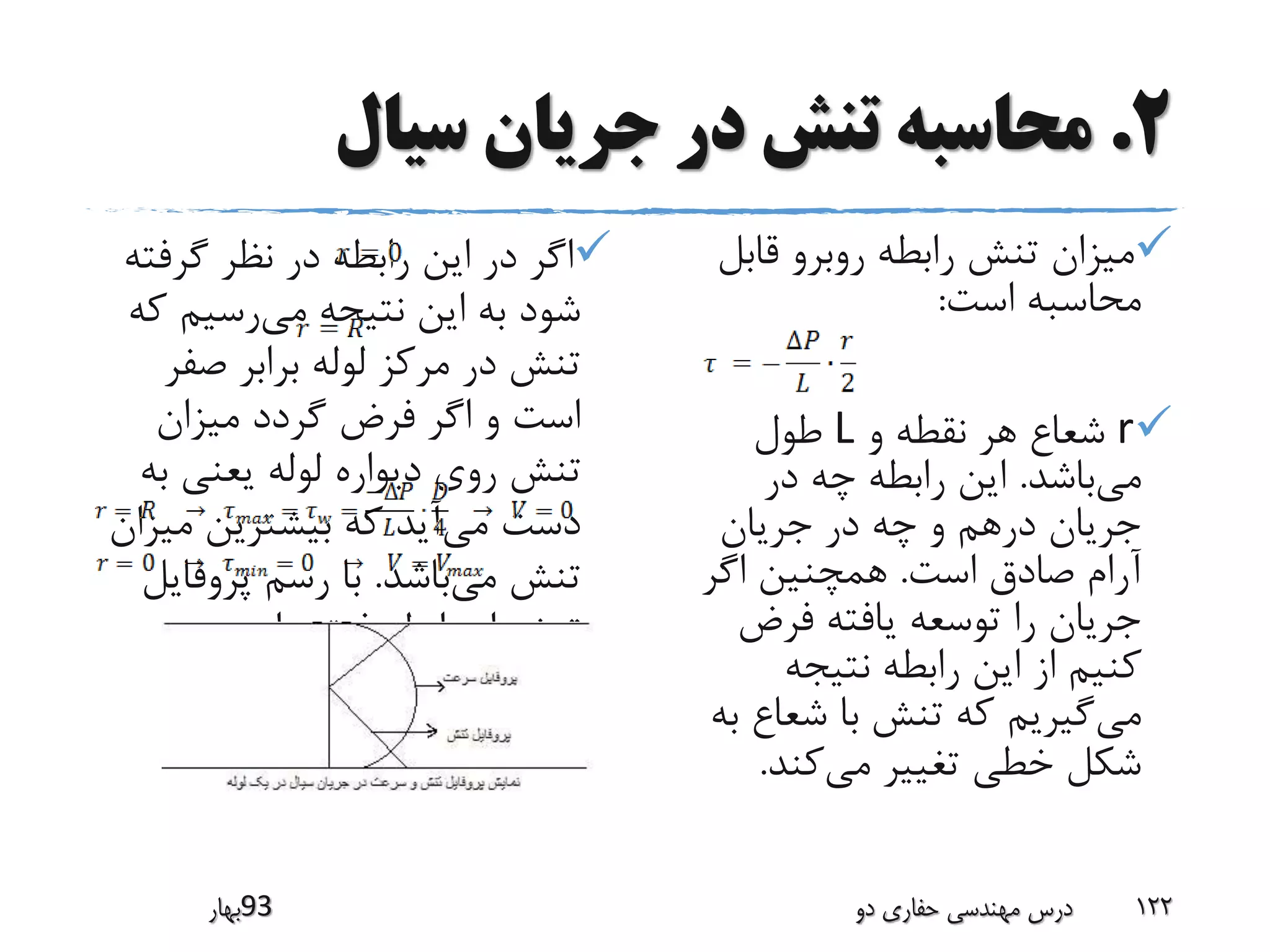 2.‫سیال‬ ‫جریان‬ ‫در‬ ‫تنش‬ ‫محاسبه‬
‫گرفت‬ ‫نظر‬ ‫در‬ ‫رابطه‬ ‫این‬ ‫در‬ ‫اگر‬‫ه‬
‫می‬ ‫نتیجه‬ ‫این‬ ‫به‬ ‫شود‬‫ک‬ ‫رسیم‬‫ه‬
‫صف‬ ‫برابر‬ ‫لوله‬ ‫مرکز‬ ‫در‬ ‫تنش‬‫ر‬
‫میزان‬ ‫گردد‬ ‫فرض‬ ‫اگر‬ ‫و‬ ‫است‬
‫ب‬ ‫یعنی‬ ‫لوله‬ ‫دیواره‬ ‫روی‬ ‫تنش‬‫ه‬
‫می‬ ‫دست‬‫م‬ ‫بیشترین‬ ‫که‬ ‫آید‬‫یزان‬
‫می‬ ‫تنش‬‫باشد‬.‫پروفای‬ ‫رسم‬ ‫با‬‫ل‬
‫داریم‬ ‫فوق‬ ‫رابطه‬ ‫از‬ ‫تنش‬:
‫قابل‬ ‫روبرو‬ ‫رابطه‬ ‫تنش‬ ‫میزان‬
‫است‬ ‫محاسبه‬:
r‫و‬ ‫نقطه‬ ‫هر‬ ‫شعاع‬L‫طول‬
‫می‬‫باشد‬.‫در‬ ‫چه‬ ‫رابطه‬ ‫این‬
‫جریان‬ ‫در‬ ‫چه‬ ‫و‬ ‫درهم‬ ‫جریان‬
‫است‬ ‫صادق‬ ‫آرام‬.‫اگر‬ ‫همچنین‬
‫فرض‬ ‫یافته‬ ‫توسعه‬ ‫را‬ ‫جریان‬
‫نتیجه‬ ‫رابطه‬ ‫این‬ ‫از‬ ‫کنیم‬
‫می‬‫ب‬ ‫شعاع‬ ‫با‬ ‫تنش‬ ‫که‬ ‫گیریم‬‫ه‬
‫می‬ ‫تغییر‬ ‫خطی‬ ‫شکل‬‫کند‬.
‫39بهار‬ ‫دو‬ ‫حفاری‬ ‫مهندسی‬ ‫درس‬ 122
 