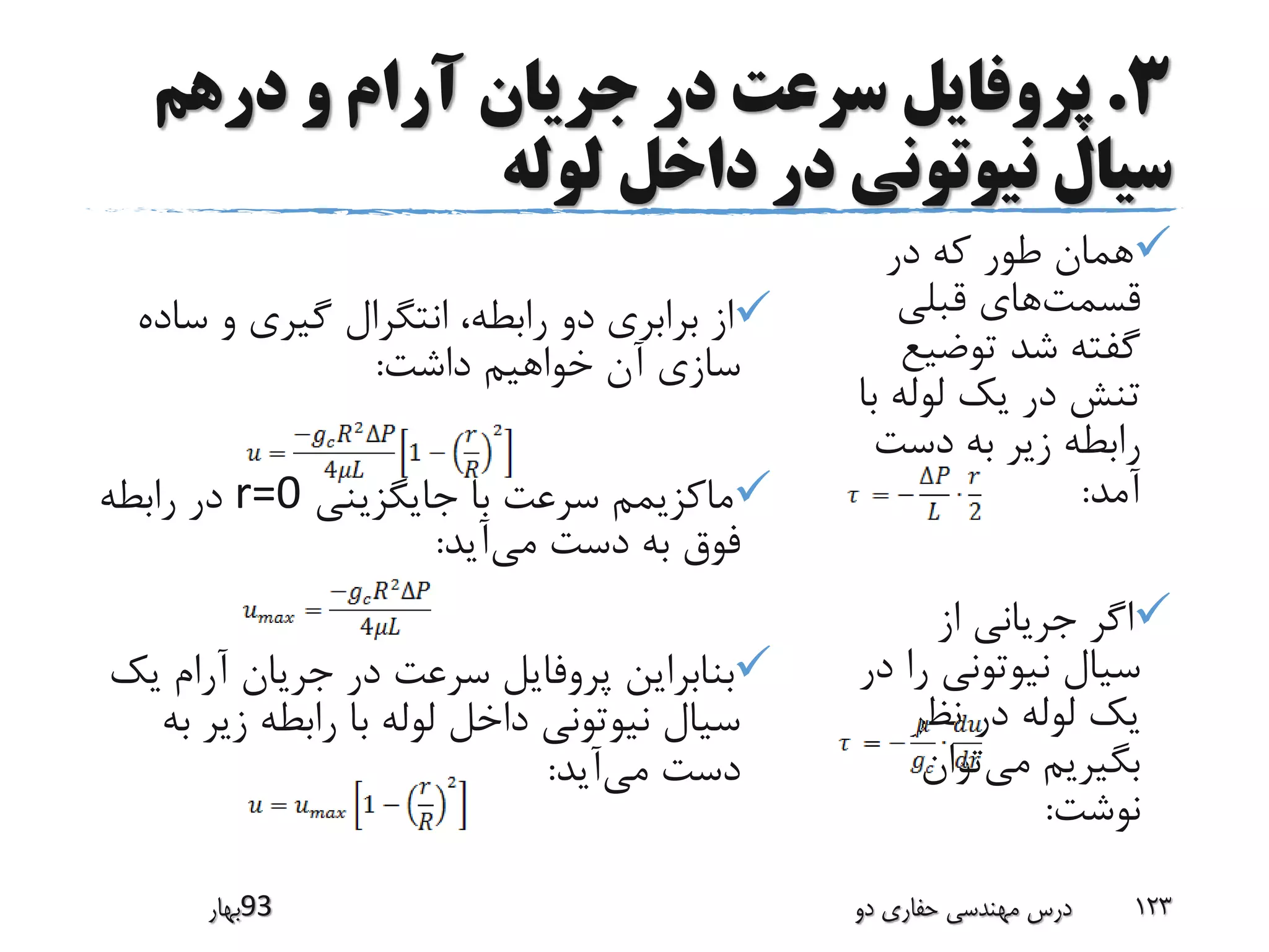 3.‫درهم‬ ‫و‬ ‫آرام‬ ‫جریان‬ ‫در‬ ‫سرعت‬ ‫پروفایل‬
‫لوله‬ ‫داخل‬ ‫در‬ ‫نیوتونی‬ ‫سیال‬
‫در‬ ‫که‬ ‫طور‬ ‫همان‬
‫قسمت‬‫قبلی‬ ‫های‬
‫توضی‬ ‫شد‬ ‫گفته‬‫ع‬
‫ب‬ ‫لوله‬ ‫یک‬ ‫در‬ ‫تنش‬‫ا‬
‫دست‬ ‫به‬ ‫زیر‬ ‫رابطه‬
‫آمد‬:
‫از‬ ‫جریانی‬ ‫اگر‬
‫را‬ ‫نیوتونی‬ ‫سیال‬‫در‬
‫نظر‬ ‫در‬ ‫لوله‬ ‫یک‬
‫می‬ ‫بگیریم‬‫توان‬
‫نوشت‬:
‫س‬ ‫و‬ ‫گیری‬ ‫انتگرال‬ ،‫رابطه‬ ‫دو‬ ‫برابری‬ ‫از‬‫اده‬
‫داشت‬ ‫خواهیم‬ ‫آن‬ ‫سازی‬:
‫جایگزینی‬ ‫با‬ ‫سرعت‬ ‫ماکزیمم‬r=0‫رابطه‬ ‫در‬
‫می‬ ‫دست‬ ‫به‬ ‫فوق‬‫آید‬:
‫ی‬ ‫آرام‬ ‫جریان‬ ‫در‬ ‫سرعت‬ ‫پروفایل‬ ‫بنابراین‬‫ک‬
‫زیر‬ ‫رابطه‬ ‫با‬ ‫لوله‬ ‫داخل‬ ‫نیوتونی‬ ‫سیال‬‫به‬
‫می‬ ‫دست‬‫آید‬:
‫39بهار‬ ‫دو‬ ‫حفاری‬ ‫مهندسی‬ ‫درس‬ 123
 