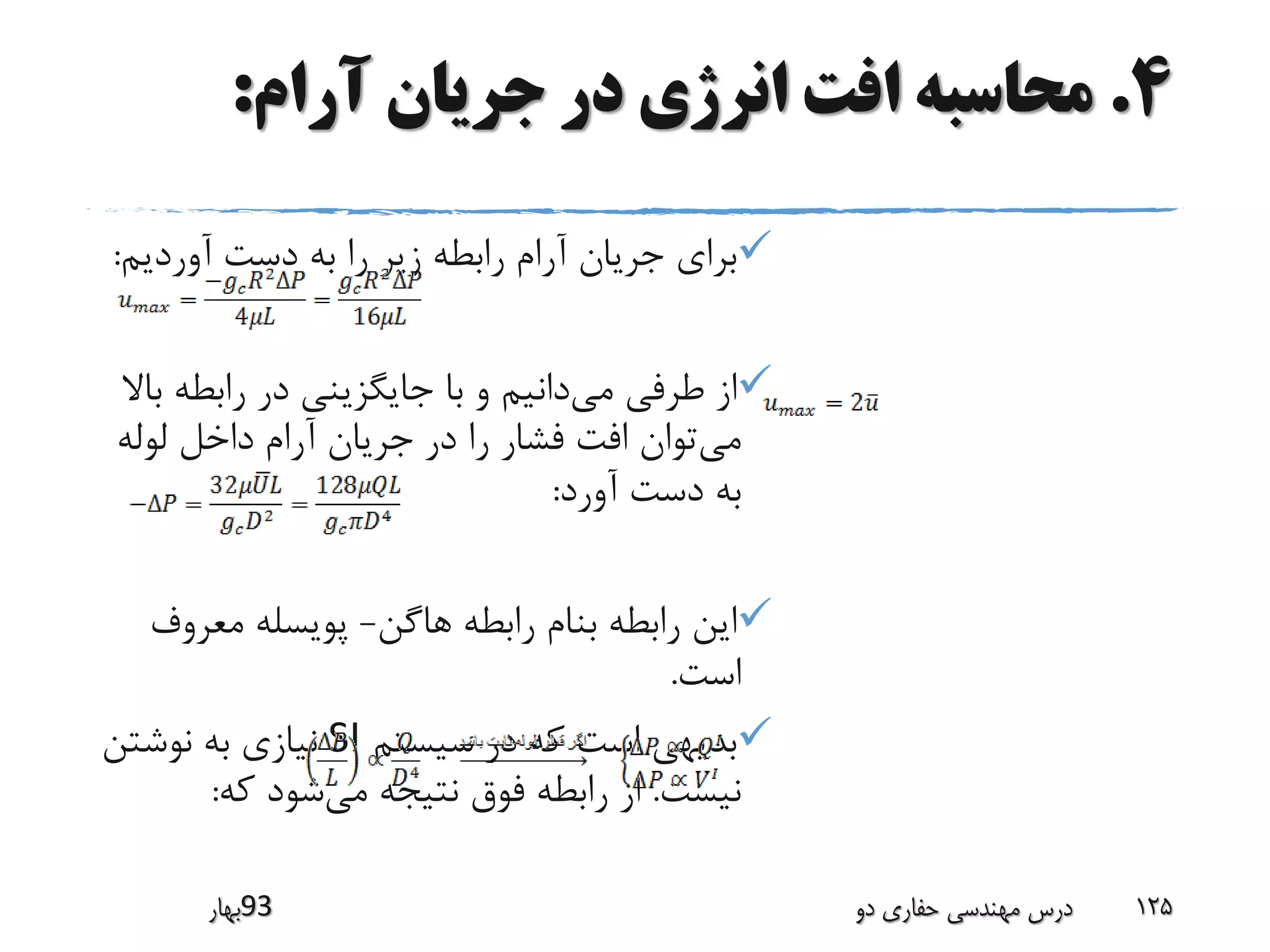 4.‫آرام‬ ‫جریان‬ ‫در‬ ‫انرژی‬ ‫افت‬ ‫محاسبه‬:
‫آوردیم‬ ‫دست‬ ‫به‬ ‫را‬ ‫زیر‬ ‫رابطه‬ ‫آرام‬ ‫جریان‬ ‫برای‬:
‫می‬ ‫طرفی‬ ‫از‬‫رابطه‬ ‫در‬ ‫جایگزینی‬ ‫با‬ ‫و‬ ‫دانیم‬‫باال‬
‫می‬‫لوله‬ ‫داخل‬ ‫آرام‬ ‫جریان‬ ‫در‬ ‫را‬ ‫فشار‬ ‫افت‬ ‫توان‬
‫آورد‬ ‫دست‬ ‫به‬:
‫هاگن‬ ‫رابطه‬ ‫بنام‬ ‫رابطه‬ ‫این‬-‫معرو‬ ‫پویسله‬‫ف‬
‫است‬.
‫سیستم‬ ‫در‬ ‫که‬ ‫است‬ ‫بدیهی‬SI‫نوشتن‬ ‫به‬ ‫نیازی‬
‫نیست‬.‫می‬ ‫نتیجه‬ ‫فوق‬ ‫رابطه‬ ‫از‬‫که‬ ‫شود‬:
‫39بهار‬ ‫دو‬ ‫حفاری‬ ‫مهندسی‬ ‫درس‬ 125
 