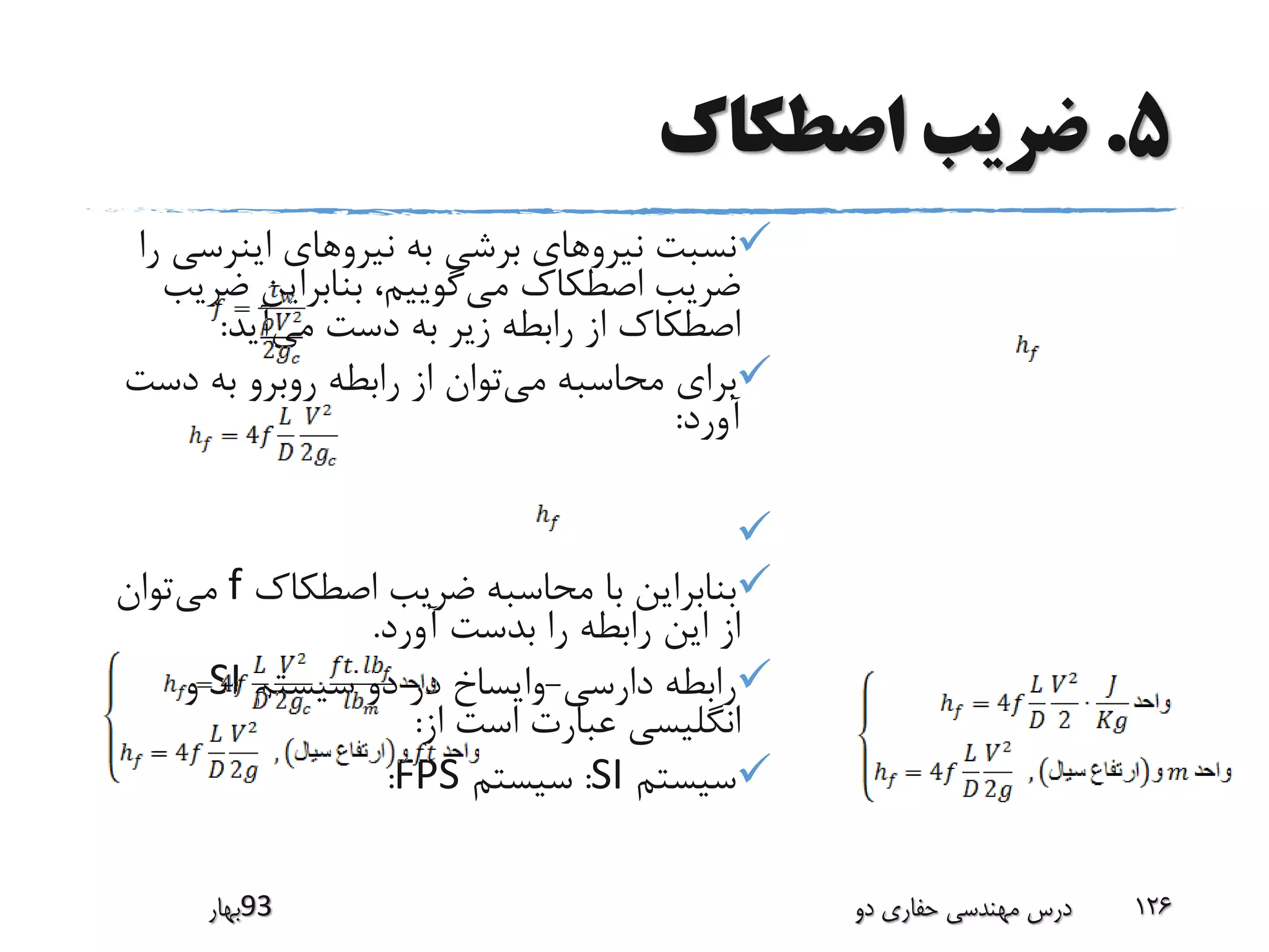 5.‫اصطکاک‬ ‫ضریب‬
‫اینرس‬ ‫نیروهای‬ ‫به‬ ‫برشی‬ ‫نیروهای‬ ‫نسبت‬‫را‬ ‫ی‬
‫می‬ ‫اصطکاک‬ ‫ضریب‬‫ضر‬ ‫بنابراین‬ ،‫گوییم‬‫یب‬
‫می‬ ‫دست‬ ‫به‬ ‫زیر‬ ‫رابطه‬ ‫از‬ ‫اصطکاک‬‫آید‬:
‫می‬ ‫محاسبه‬ ‫برای‬‫دس‬ ‫به‬ ‫روبرو‬ ‫رابطه‬ ‫از‬ ‫توان‬‫ت‬
‫آورد‬:

‫اصطکاک‬ ‫ضریب‬ ‫محاسبه‬ ‫با‬ ‫بنابراین‬f‫می‬‫توان‬
‫آورد‬ ‫بدست‬ ‫را‬ ‫رابطه‬ ‫این‬ ‫از‬.
‫دارسی‬ ‫رابطه‬-‫سیستم‬ ‫دو‬ ‫در‬ ‫وایساخ‬SI‫و‬
‫از‬ ‫است‬ ‫عبارت‬ ‫انگلیسی‬:
‫سیستم‬SI:‫سیستم‬FPS:
‫39بهار‬ ‫دو‬ ‫حفاری‬ ‫مهندسی‬ ‫درس‬ 126
 