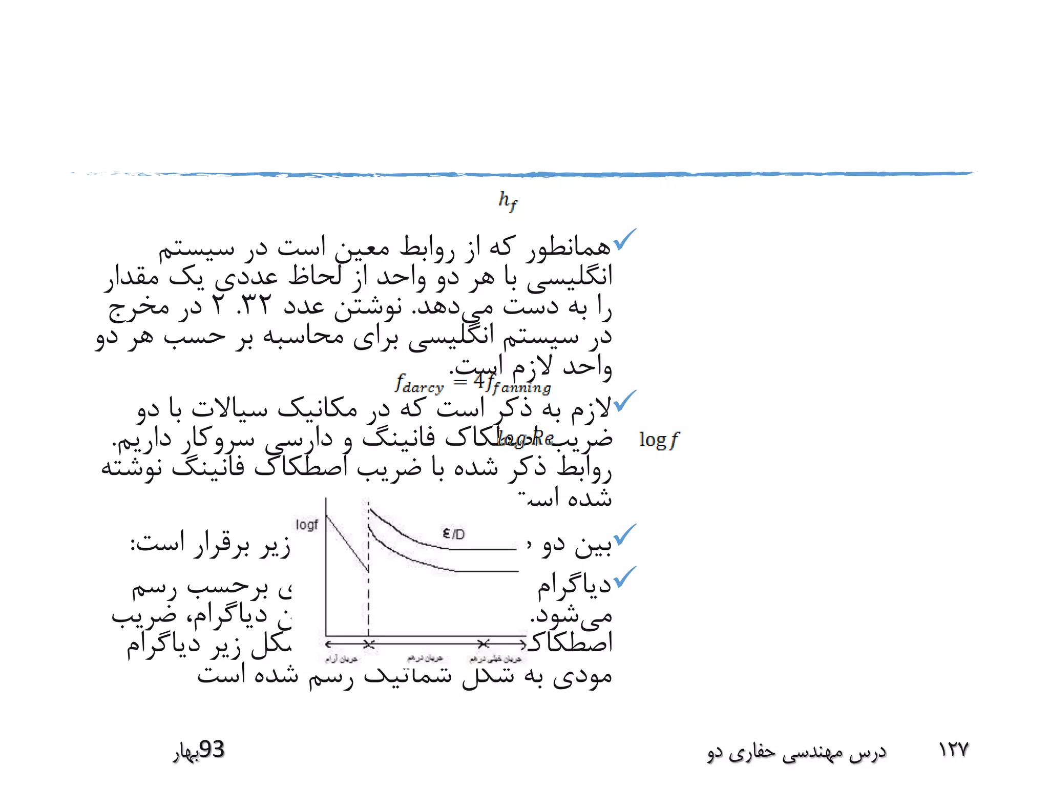 ‫سیستم‬ ‫در‬ ‫است‬ ‫معین‬ ‫روابط‬ ‫از‬ ‫که‬ ‫همانطور‬
‫مقدار‬ ‫یک‬ ‫عددی‬ ‫لحاظ‬ ‫از‬ ‫واحد‬ ‫دو‬ ‫هر‬ ‫با‬ ‫انگلیسی‬
‫می‬ ‫دست‬ ‫به‬ ‫را‬‫دهد‬.‫عدد‬ ‫نوشتن‬32.2‫مخرج‬ ‫در‬
‫حسب‬ ‫بر‬ ‫محاسبه‬ ‫برای‬ ‫انگلیسی‬ ‫سیستم‬ ‫در‬‫دو‬ ‫هر‬
‫است‬ ‫الزم‬ ‫واحد‬.
‫دو‬ ‫با‬ ‫سیاالت‬ ‫مکانیک‬ ‫در‬ ‫که‬ ‫است‬ ‫ذکر‬ ‫به‬ ‫الزم‬
‫داری‬ ‫سروکار‬ ‫دارسی‬ ‫و‬ ‫فانینگ‬ ‫اصطکاک‬ ‫ضریب‬‫م‬.
‫ن‬ ‫فانینگ‬ ‫اصطکاک‬ ‫ضریب‬ ‫با‬ ‫شده‬ ‫ذکر‬ ‫روابط‬‫وشته‬
‫است‬ ‫شده‬.
‫است‬ ‫برقرار‬ ‫زیر‬ ‫رابطه‬ ‫اصطکاک‬ ‫ضریب‬ ‫دو‬ ‫بین‬:
‫مودی‬ ‫دیاگرام‬:‫رسم‬ ‫برحسب‬ ‫مودی‬ ‫دیاگرام‬ ‫در‬
‫می‬‫شود‬.‫ضری‬ ،‫دیاگرام‬ ‫این‬ ‫در‬ ‫اصطکاک‬ ‫ضریب‬‫ب‬
‫می‬ ‫دارسی‬ ‫اصطکاک‬‫باشد‬.‫دیاگرام‬ ‫زیر‬ ‫شکل‬ ‫در‬
‫است‬ ‫شده‬ ‫رسم‬ ‫شماتیک‬ ‫شکل‬ ‫به‬ ‫مودی‬
‫39بهار‬ ‫دو‬ ‫حفاری‬ ‫مهندسی‬ ‫درس‬ 127
 
