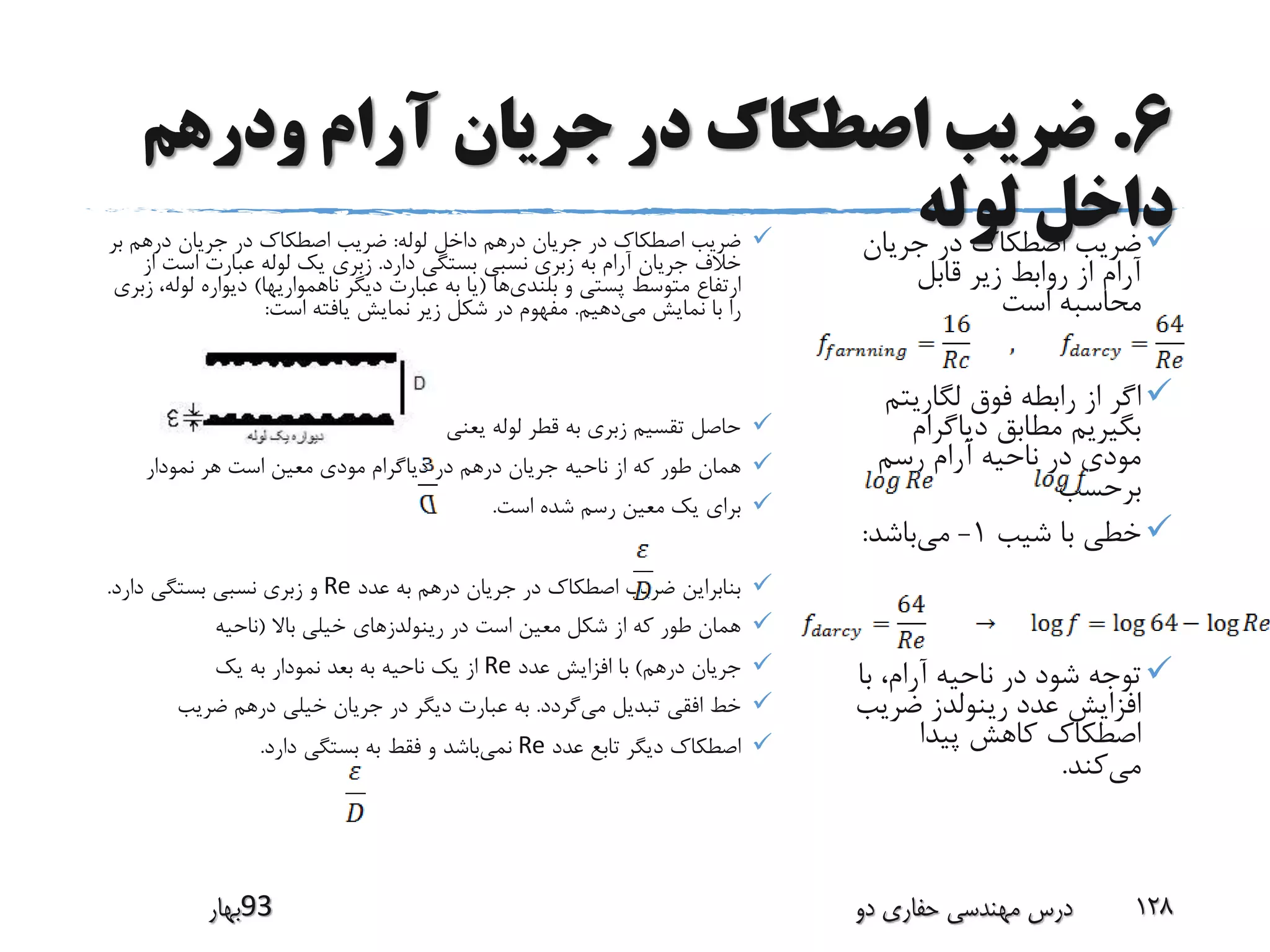 6.‫ودرهم‬ ‫آرام‬ ‫جریان‬ ‫در‬ ‫اصطکاک‬ ‫ضریب‬
‫لوله‬ ‫داخل‬‫جریان‬ ‫در‬ ‫اصطکاک‬ ‫ضریب‬
‫قابل‬ ‫زیر‬ ‫روابط‬ ‫از‬ ‫آرام‬
‫است‬ ‫محاسبه‬
‫لگاریت‬ ‫فوق‬ ‫رابطه‬ ‫از‬ ‫اگر‬‫م‬
‫دیاگرام‬ ‫مطابق‬ ‫بگیریم‬
‫رسم‬ ‫آرام‬ ‫ناحیه‬ ‫در‬ ‫مودی‬
‫برحسب‬
‫شیب‬ ‫با‬ ‫خطی‬1-‫می‬‫باشد‬:
‫ب‬ ،‫آرام‬ ‫ناحیه‬ ‫در‬ ‫شود‬ ‫توجه‬‫ا‬
‫ضری‬ ‫رینولدز‬ ‫عدد‬ ‫افزایش‬‫ب‬
‫پیدا‬ ‫کاهش‬ ‫اصطکاک‬
‫می‬‫کند‬.
‫لوله‬ ‫داخل‬ ‫درهم‬ ‫جریان‬ ‫در‬ ‫اصطکاک‬ ‫ضریب‬:‫ب‬ ‫درهم‬ ‫جریان‬ ‫در‬ ‫اصطکاک‬ ‫ضریب‬‫ر‬
‫دارد‬ ‫بستگی‬ ‫نسبی‬ ‫زبری‬ ‫به‬ ‫آرام‬ ‫جریان‬ ‫خالف‬.‫است‬ ‫عبارت‬ ‫لوله‬ ‫یک‬ ‫زبری‬‫از‬
‫بلندی‬ ‫و‬ ‫پستی‬ ‫متوسط‬ ‫ارتفاع‬‫ها‬(‫ناهمواریها‬ ‫دیگر‬ ‫عبارت‬ ‫به‬ ‫یا‬)‫لو‬ ‫دیواره‬‫زبری‬ ،‫له‬
‫می‬ ‫نمایش‬ ‫با‬ ‫را‬‫دهیم‬.‫است‬ ‫یافته‬ ‫نمایش‬ ‫زیر‬ ‫شکل‬ ‫در‬ ‫مفهوم‬:
‫می‬ ‫نسبی‬ ‫زبری‬ ‫را‬ ‫یعنی‬ ‫لوله‬ ‫قطر‬ ‫به‬ ‫زبری‬ ‫تقسیم‬ ‫حاصل‬‫نامیم‬.
‫نمودار‬ ‫هر‬ ‫است‬ ‫معین‬ ‫مودی‬ ‫دیاگرام‬ ‫در‬ ‫درهم‬ ‫جریان‬ ‫ناحیه‬ ‫از‬ ‫که‬ ‫طور‬ ‫همان‬
‫است‬ ‫شده‬ ‫رسم‬ ‫معین‬ ‫یک‬ ‫برای‬.
‫عدد‬ ‫به‬ ‫درهم‬ ‫جریان‬ ‫در‬ ‫اصطکاک‬ ‫ضریب‬ ‫بنابراین‬Re‫دارد‬ ‫بستگی‬ ‫نسبی‬ ‫زبری‬ ‫و‬.
‫باال‬ ‫خیلی‬ ‫رینولدزهای‬ ‫در‬ ‫است‬ ‫معین‬ ‫شکل‬ ‫از‬ ‫که‬ ‫طور‬ ‫همان‬(‫ناحیه‬
‫درهم‬ ‫جریان‬)‫عدد‬ ‫افزایش‬ ‫با‬Re‫یک‬ ‫به‬ ‫نمودار‬ ‫بعد‬ ‫به‬ ‫ناحیه‬ ‫یک‬ ‫از‬
‫می‬ ‫تبدیل‬ ‫افقی‬ ‫خط‬‫گردد‬.‫ضریب‬ ‫درهم‬ ‫خیلی‬ ‫جریان‬ ‫در‬ ‫دیگر‬ ‫عبارت‬ ‫به‬
‫عدد‬ ‫تابع‬ ‫دیگر‬ ‫اصطکاک‬Re‫نمی‬‫دارد‬ ‫بستگی‬ ‫به‬ ‫فقط‬ ‫و‬ ‫باشد‬.
‫39بهار‬ ‫دو‬ ‫حفاری‬ ‫مهندسی‬ ‫درس‬ 128
 