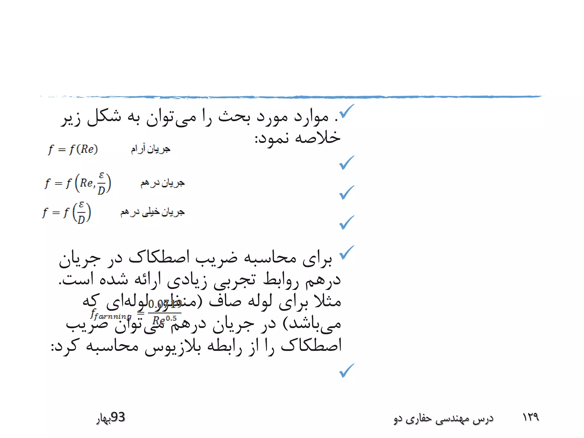.‫می‬ ‫را‬ ‫بحث‬ ‫مورد‬ ‫موارد‬‫زیر‬ ‫شکل‬ ‫به‬ ‫توان‬
‫نمود‬ ‫خالصه‬:



‫جریان‬ ‫در‬ ‫اصطکاک‬ ‫ضریب‬ ‫محاسبه‬ ‫برای‬
‫است‬ ‫شده‬ ‫ارائه‬ ‫زیادی‬ ‫تجربی‬ ‫روابط‬ ‫درهم‬.
‫صاف‬ ‫لوله‬ ‫برای‬ ‫مثال‬(‫لوله‬ ‫منظور‬‫که‬ ‫ای‬
‫می‬‫باشد‬)‫می‬ ‫درهم‬ ‫جریان‬ ‫در‬‫ضریب‬ ‫توان‬
‫ک‬ ‫محاسبه‬ ‫بالزیوس‬ ‫رابطه‬ ‫از‬ ‫را‬ ‫اصطکاک‬‫رد‬:

‫39بهار‬ ‫دو‬ ‫حفاری‬ ‫مهندسی‬ ‫درس‬ 129
 