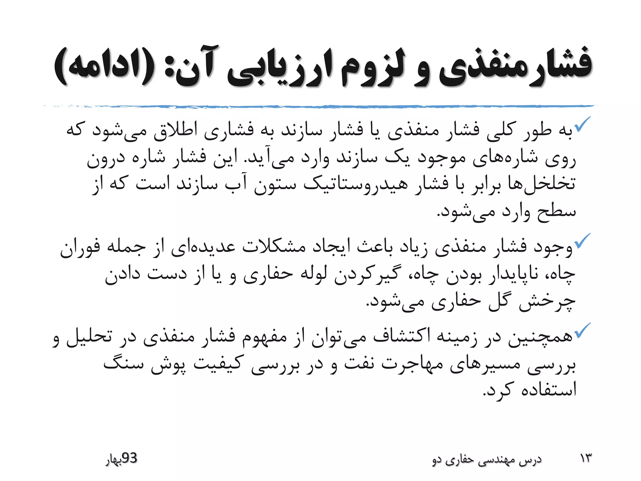 ‫آن‬ ‫ارزیابی‬ ‫لزوم‬ ‫و‬ ‫فشارمنفذی‬( :‫ادام‬‫ه‬)
‫می‬ ‫اطالق‬ ‫فشاری‬ ‫به‬ ‫سازند‬ ‫فشار‬ ‫یا‬ ‫منفذی‬ ‫فشار‬ ‫کلی‬ ‫طور‬ ‫به‬‫ش‬‫که‬ ‫ود‬
‫شاره‬ ‫روی‬‫می‬ ‫وارد‬ ‫سازند‬ ‫یک‬ ‫موجود‬ ‫های‬‫آید‬.‫درون‬ ‫شاره‬ ‫فشار‬ ‫این‬
‫تخلخل‬‫ک‬ ‫است‬ ‫سازند‬ ‫آب‬ ‫ستون‬ ‫هیدروستاتیک‬ ‫فشار‬ ‫با‬ ‫برابر‬ ‫ها‬‫از‬ ‫ه‬
‫می‬ ‫وارد‬ ‫سطح‬‫شود‬.
‫عدیده‬ ‫مشکالت‬ ‫ایجاد‬ ‫باعث‬ ‫زیاد‬ ‫منفذی‬ ‫فشار‬ ‫وجود‬‫فور‬ ‫جمله‬ ‫از‬ ‫ای‬‫ان‬
‫دادن‬ ‫دست‬ ‫از‬ ‫یا‬ ‫و‬ ‫حفاری‬ ‫لوله‬ ‫گیرکردن‬ ،‫چاه‬ ‫بودن‬ ‫ناپایدار‬ ،‫چاه‬
‫می‬ ‫حفاری‬ ‫گل‬ ‫چرخش‬‫شود‬.
‫می‬ ‫اکتشاف‬ ‫زمینه‬ ‫در‬ ‫همچنین‬‫تحل‬ ‫در‬ ‫منفذی‬ ‫فشار‬ ‫مفهوم‬ ‫از‬ ‫توان‬‫و‬ ‫یل‬
‫سنگ‬ ‫پوش‬ ‫کیفیت‬ ‫بررسی‬ ‫در‬ ‫و‬ ‫نفت‬ ‫مهاجرت‬ ‫مسیرهای‬ ‫بررسی‬
‫کرد‬ ‫استفاده‬.
‫39بهار‬ ‫دو‬ ‫حفاری‬ ‫مهندسی‬ ‫درس‬ 13
 