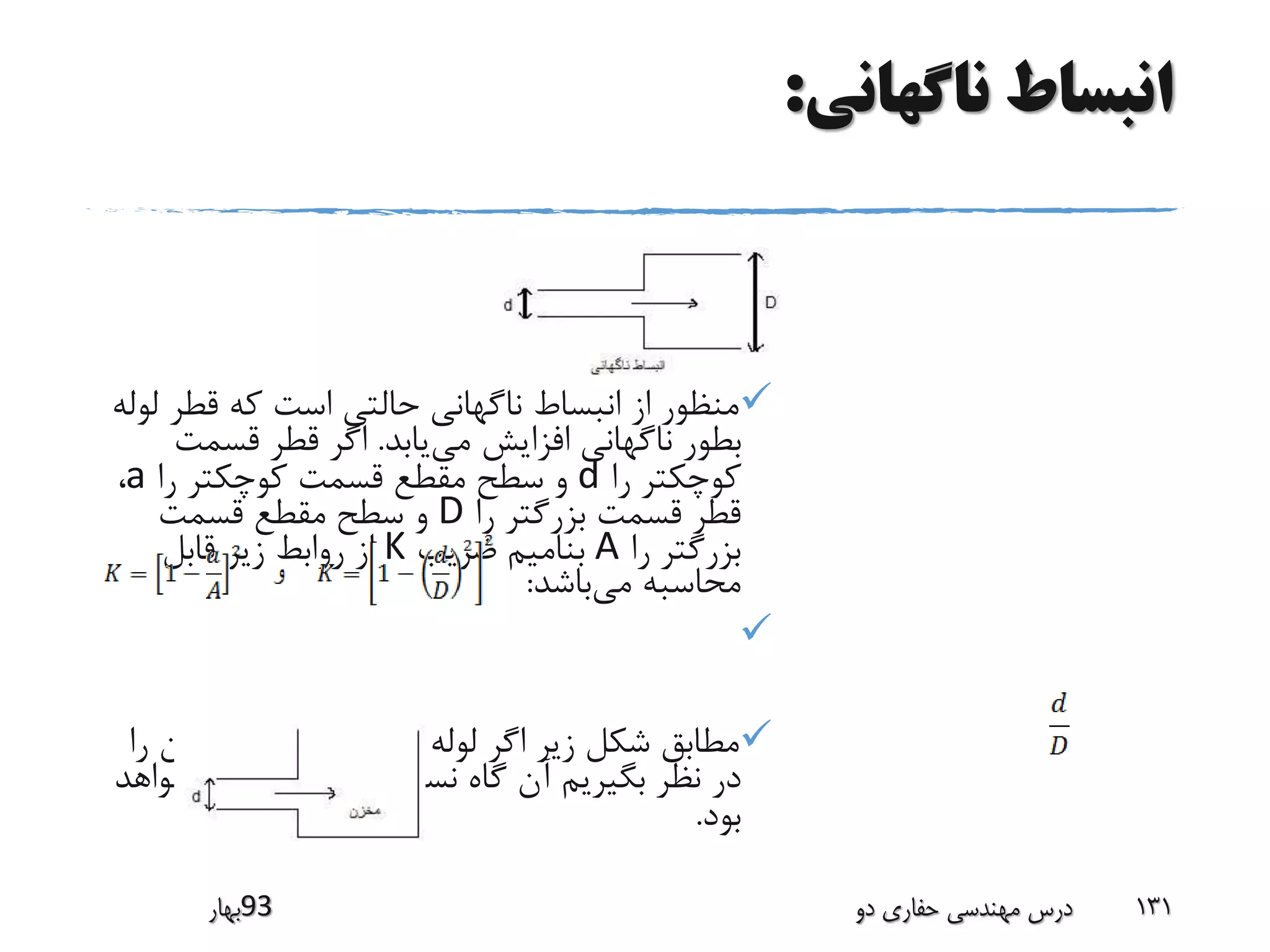 ‫ناگهانی‬ ‫انبساط‬:
‫قطر‬ ‫که‬ ‫است‬ ‫حالتی‬ ‫ناگهانی‬ ‫انبساط‬ ‫از‬ ‫منظور‬‫لوله‬
‫می‬ ‫افزایش‬ ‫ناگهانی‬ ‫بطور‬‫یابد‬.‫قسمت‬ ‫قطر‬ ‫اگر‬
‫را‬ ‫کوچکتر‬d‫را‬ ‫کوچکتر‬ ‫قسمت‬ ‫مقطع‬ ‫سطح‬ ‫و‬a،
‫را‬ ‫بزرگتر‬ ‫قسمت‬ ‫قطر‬D‫قسمت‬ ‫مقطع‬ ‫سطح‬ ‫و‬
‫را‬ ‫بزرگتر‬A‫ضریب‬ ‫بنامیم‬K‫قابل‬ ‫زیر‬ ‫روابط‬ ‫از‬
‫می‬ ‫محاسبه‬‫باشد‬:

‫ر‬ ‫مخزن‬ ‫یک‬ ‫به‬ ‫ورودی‬ ‫لوله‬ ‫اگر‬ ‫زیر‬ ‫شکل‬ ‫مطابق‬‫ا‬
‫کوچک‬ ‫بسیار‬ ‫نسبت‬ ‫گاه‬ ‫آن‬ ‫بگیریم‬ ‫نظر‬ ‫در‬‫خواهد‬
‫بود‬.
‫39بهار‬ ‫دو‬ ‫حفاری‬ ‫مهندسی‬ ‫درس‬ 131
 