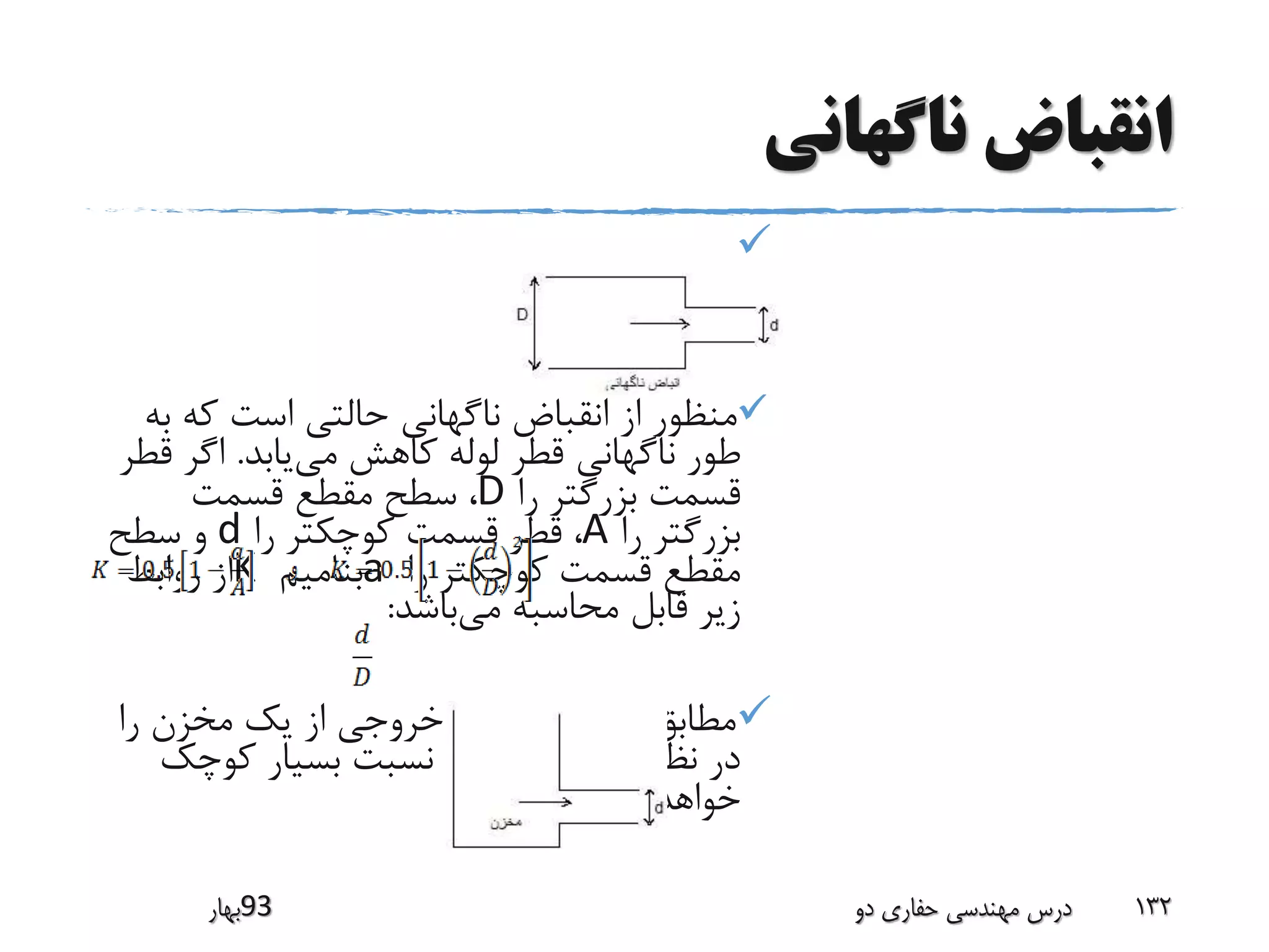 ‫ناگهانی‬ ‫انقباض‬

‫ب‬ ‫که‬ ‫است‬ ‫حالتی‬ ‫ناگهانی‬ ‫انقباض‬ ‫از‬ ‫منظور‬‫ه‬
‫می‬ ‫کاهش‬ ‫لوله‬ ‫قطر‬ ‫ناگهانی‬ ‫طور‬‫یابد‬.‫ق‬ ‫اگر‬‫طر‬
‫را‬ ‫بزرگتر‬ ‫قسمت‬D‫قسمت‬ ‫مقطع‬ ‫سطح‬ ،
‫را‬ ‫بزرگتر‬A‫را‬ ‫کوچکتر‬ ‫قسمت‬ ‫قطر‬ ،d‫سطح‬ ‫و‬
‫را‬ ‫کوچکتر‬ ‫قسمت‬ ‫مقطع‬a‫بنامیم‬K‫روابط‬ ‫از‬
‫می‬ ‫محاسبه‬ ‫قابل‬ ‫زیر‬‫باشد‬:
‫ر‬ ‫مخزن‬ ‫یک‬ ‫از‬ ‫خروجی‬ ‫لوله‬ ‫اگر‬ ‫شکل‬ ‫مطابق‬‫ا‬
‫کو‬ ‫بسیار‬ ‫نسبت‬ ‫گاه‬ ‫آن‬ ‫بگیریم‬ ‫نظر‬ ‫در‬‫چک‬
‫بود‬ ‫خواهد‬
‫39بهار‬ ‫دو‬ ‫حفاری‬ ‫مهندسی‬ ‫درس‬ 132
 