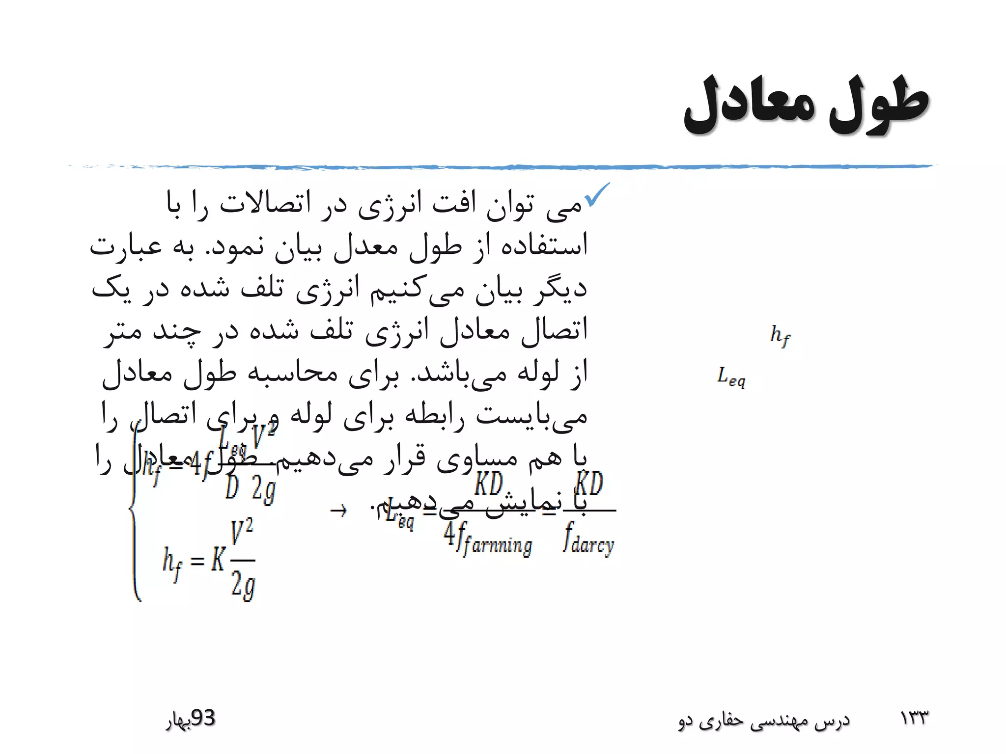 ‫معادل‬ ‫طول‬
‫با‬ ‫را‬ ‫اتصاالت‬ ‫در‬ ‫انرژی‬ ‫افت‬ ‫توان‬ ‫می‬
‫نمود‬ ‫بیان‬ ‫معدل‬ ‫طول‬ ‫از‬ ‫استفاده‬.‫عبا‬ ‫به‬‫رت‬
‫می‬ ‫بیان‬ ‫دیگر‬‫د‬ ‫شده‬ ‫تلف‬ ‫انرژی‬ ‫کنیم‬‫یک‬ ‫ر‬
‫مت‬ ‫چند‬ ‫در‬ ‫شده‬ ‫تلف‬ ‫انرژی‬ ‫معادل‬ ‫اتصال‬‫ر‬
‫می‬ ‫لوله‬ ‫از‬‫باشد‬.‫معادل‬ ‫طول‬ ‫محاسبه‬ ‫برای‬
‫می‬‫اتص‬ ‫برای‬ ‫و‬ ‫لوله‬ ‫برای‬ ‫رابطه‬ ‫بایست‬‫را‬ ‫ال‬
‫می‬ ‫قرار‬ ‫مساوی‬ ‫هم‬ ‫با‬‫دهیم‬.‫را‬ ‫معادل‬ ‫طول‬
‫می‬ ‫نمایش‬ ‫با‬‫دهیم‬.
‫39بهار‬ ‫دو‬ ‫حفاری‬ ‫مهندسی‬ ‫درس‬ 133
 