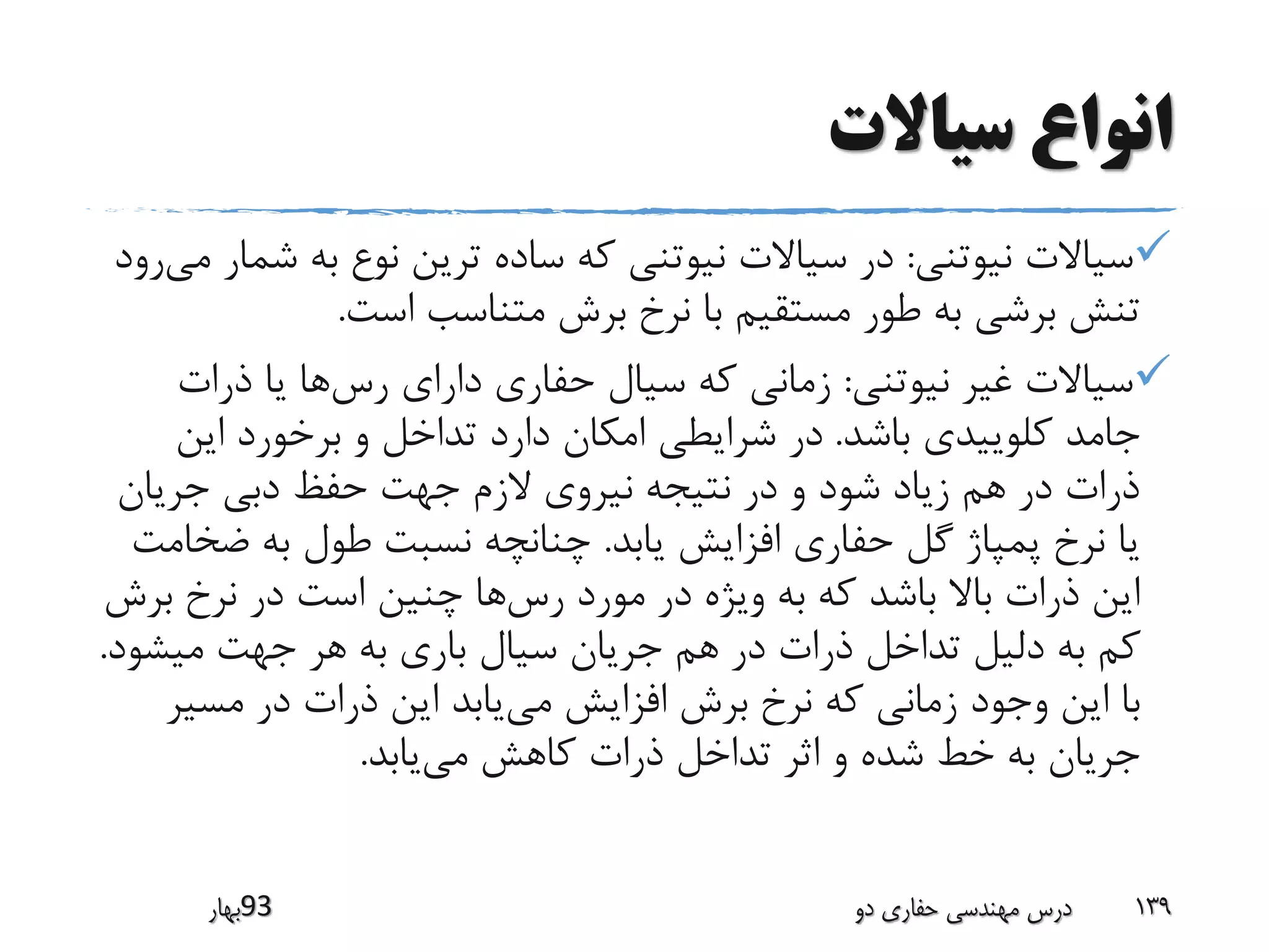 ‫سیاالت‬ ‫انواع‬
‫نیوتنی‬ ‫سیاالت‬:‫ش‬ ‫به‬ ‫نوع‬ ‫ترین‬ ‫ساده‬ ‫که‬ ‫نیوتنی‬ ‫سیاالت‬ ‫در‬‫می‬ ‫مار‬‫رود‬
‫است‬ ‫متناسب‬ ‫برش‬ ‫نرخ‬ ‫با‬ ‫مستقیم‬ ‫طور‬ ‫به‬ ‫برشی‬ ‫تنش‬.
‫نیوتنی‬ ‫غیر‬ ‫سیاالت‬:‫رس‬ ‫دارای‬ ‫حفاری‬ ‫سیال‬ ‫که‬ ‫زمانی‬‫ذرات‬ ‫یا‬ ‫ها‬
‫باشد‬ ‫کلوییدی‬ ‫جامد‬.‫این‬ ‫برخورد‬ ‫و‬ ‫تداخل‬ ‫دارد‬ ‫امکان‬ ‫شرایطی‬ ‫در‬
‫جریان‬ ‫دبی‬ ‫حفظ‬ ‫جهت‬ ‫الزم‬ ‫نیروی‬ ‫نتیجه‬ ‫در‬ ‫و‬ ‫شود‬ ‫زیاد‬ ‫هم‬ ‫در‬ ‫ذرات‬
‫یابد‬ ‫افزایش‬ ‫حفاری‬ ‫گل‬ ‫پمپاژ‬ ‫نرخ‬ ‫یا‬.‫ض‬ ‫به‬ ‫طول‬ ‫نسبت‬ ‫چنانچه‬‫خامت‬
‫رس‬ ‫مورد‬ ‫در‬ ‫ویژه‬ ‫به‬ ‫که‬ ‫باشد‬ ‫باال‬ ‫ذرات‬ ‫این‬‫ب‬ ‫نرخ‬ ‫در‬ ‫است‬ ‫چنین‬ ‫ها‬‫رش‬
‫میش‬ ‫جهت‬ ‫هر‬ ‫به‬ ‫باری‬ ‫سیال‬ ‫جریان‬ ‫هم‬ ‫در‬ ‫ذرات‬ ‫تداخل‬ ‫دلیل‬ ‫به‬ ‫کم‬‫ود‬.
‫می‬ ‫افزایش‬ ‫برش‬ ‫نرخ‬ ‫که‬ ‫زمانی‬ ‫وجود‬ ‫این‬ ‫با‬‫مسی‬ ‫در‬ ‫ذرات‬ ‫این‬ ‫یابد‬‫ر‬
‫می‬ ‫کاهش‬ ‫ذرات‬ ‫تداخل‬ ‫اثر‬ ‫و‬ ‫شده‬ ‫خط‬ ‫به‬ ‫جریان‬‫یابد‬.
‫39بهار‬ ‫دو‬ ‫حفاری‬ ‫مهندسی‬ ‫درس‬ 139
 