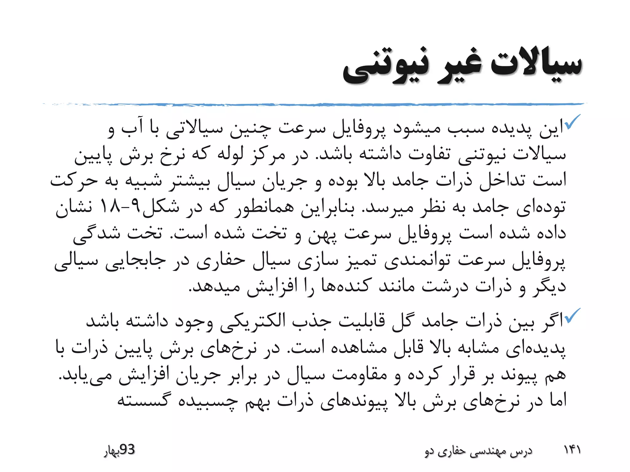 ‫نیوتنی‬ ‫غیر‬ ‫سیاالت‬
‫آب‬ ‫با‬ ‫سیاالتی‬ ‫چنین‬ ‫سرعت‬ ‫پروفایل‬ ‫میشود‬ ‫سبب‬ ‫پدیده‬ ‫این‬‫و‬
‫باشد‬ ‫داشته‬ ‫تفاوت‬ ‫نیوتنی‬ ‫سیاالت‬.‫برش‬ ‫نرخ‬ ‫که‬ ‫لوله‬ ‫مرکز‬ ‫در‬‫پایین‬
‫ب‬ ‫شبیه‬ ‫بیشتر‬ ‫سیال‬ ‫جریان‬ ‫و‬ ‫بوده‬ ‫باال‬ ‫جامد‬ ‫ذرات‬ ‫تداخل‬ ‫است‬‫حرکت‬ ‫ه‬
‫توده‬‫میرسد‬ ‫نظر‬ ‫به‬ ‫جامد‬ ‫ای‬.‫شکل‬ ‫در‬ ‫که‬ ‫همانطور‬ ‫بنابراین‬9-18‫نشان‬
‫است‬ ‫شده‬ ‫تخت‬ ‫و‬ ‫پهن‬ ‫سرعت‬ ‫پروفایل‬ ‫است‬ ‫شده‬ ‫داده‬.‫شدگ‬ ‫تخت‬‫ی‬
‫س‬ ‫جابجایی‬ ‫در‬ ‫حفاری‬ ‫سیال‬ ‫سازی‬ ‫تمیز‬ ‫توانمندی‬ ‫سرعت‬ ‫پروفایل‬‫یالی‬
‫کنده‬ ‫مانند‬ ‫درشت‬ ‫ذرات‬ ‫و‬ ‫دیگر‬‫میدهد‬ ‫افزایش‬ ‫را‬ ‫ها‬.
‫ب‬ ‫داشته‬ ‫وجود‬ ‫الکتریکی‬ ‫جذب‬ ‫قابلیت‬ ‫گل‬ ‫جامد‬ ‫ذرات‬ ‫بین‬ ‫اگر‬‫اشد‬
‫پدیده‬‫است‬ ‫مشاهده‬ ‫قابل‬ ‫باال‬ ‫مشابه‬ ‫ای‬.‫نرخ‬ ‫در‬‫ذ‬ ‫پایین‬ ‫برش‬ ‫های‬‫با‬ ‫رات‬
‫می‬ ‫افزایش‬ ‫جریان‬ ‫برابر‬ ‫در‬ ‫سیال‬ ‫مقاومت‬ ‫و‬ ‫کرده‬ ‫قرار‬ ‫بر‬ ‫پیوند‬ ‫هم‬‫یابد‬.
‫نرخ‬ ‫در‬ ‫اما‬‫گسسته‬ ‫چسبیده‬ ‫بهم‬ ‫ذرات‬ ‫پیوندهای‬ ‫باال‬ ‫برش‬ ‫های‬
‫39بهار‬ ‫دو‬ ‫حفاری‬ ‫مهندسی‬ ‫درس‬ 141
 