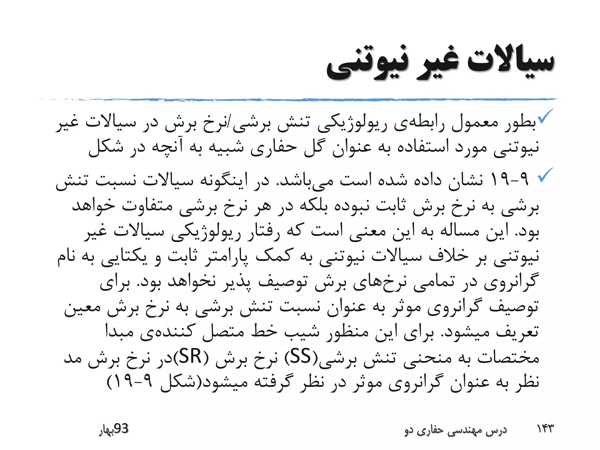 ‫نیوتنی‬ ‫غیر‬ ‫سیاالت‬
‫رابطه‬ ‫معمول‬ ‫بطور‬‫برشی‬ ‫تنش‬ ‫ریولوژیکی‬ ‫ی‬/‫سیا‬ ‫در‬ ‫برش‬ ‫نرخ‬‫غیر‬ ‫الت‬
‫ش‬ ‫در‬ ‫آنچه‬ ‫به‬ ‫شبیه‬ ‫حفاری‬ ‫گل‬ ‫عنوان‬ ‫به‬ ‫استفاده‬ ‫مورد‬ ‫نیوتنی‬‫کل‬
9-19‫می‬ ‫است‬ ‫شده‬ ‫داده‬ ‫نشان‬‫باشد‬.‫نسبت‬ ‫سیاالت‬ ‫اینگونه‬ ‫در‬‫تنش‬
‫متفاوت‬ ‫برشی‬ ‫نرخ‬ ‫هر‬ ‫در‬ ‫بلکه‬ ‫نبوده‬ ‫ثابت‬ ‫برش‬ ‫نرخ‬ ‫به‬ ‫برشی‬‫خواهد‬
‫بود‬.‫سیاالت‬ ‫ریولوژیکی‬ ‫رفتار‬ ‫که‬ ‫است‬ ‫معنی‬ ‫این‬ ‫به‬ ‫مساله‬ ‫این‬‫غیر‬
‫ی‬ ‫و‬ ‫ثابت‬ ‫پارامتر‬ ‫کمک‬ ‫به‬ ‫نیوتنی‬ ‫سیاالت‬ ‫خالف‬ ‫بر‬ ‫نیوتنی‬‫نام‬ ‫به‬ ‫کتایی‬
‫نرخ‬ ‫تمامی‬ ‫در‬ ‫گرانروی‬‫بود‬ ‫نخواهد‬ ‫پذیر‬ ‫توصیف‬ ‫برش‬ ‫های‬.‫برای‬
‫ب‬ ‫نرخ‬ ‫به‬ ‫برشی‬ ‫تنش‬ ‫نسبت‬ ‫عنوان‬ ‫به‬ ‫موثر‬ ‫گرانروی‬ ‫توصیف‬‫معین‬ ‫رش‬
‫میشود‬ ‫تعریف‬.‫کننده‬ ‫متصل‬ ‫خط‬ ‫شیب‬ ‫منظور‬ ‫این‬ ‫برای‬‫مبدا‬ ‫ی‬
‫برشی‬ ‫تنش‬ ‫منحنی‬ ‫به‬ ‫مختصات‬(SS)‫برش‬ ‫نرخ‬(SR)‫مد‬ ‫برش‬ ‫نرخ‬ ‫در‬
‫میشود‬ ‫گرفته‬ ‫نظر‬ ‫در‬ ‫موثر‬ ‫گرانروی‬ ‫عنوان‬ ‫به‬ ‫نظر‬(‫شکل‬9-19)
‫39بهار‬ ‫دو‬ ‫حفاری‬ ‫مهندسی‬ ‫درس‬ 143
 