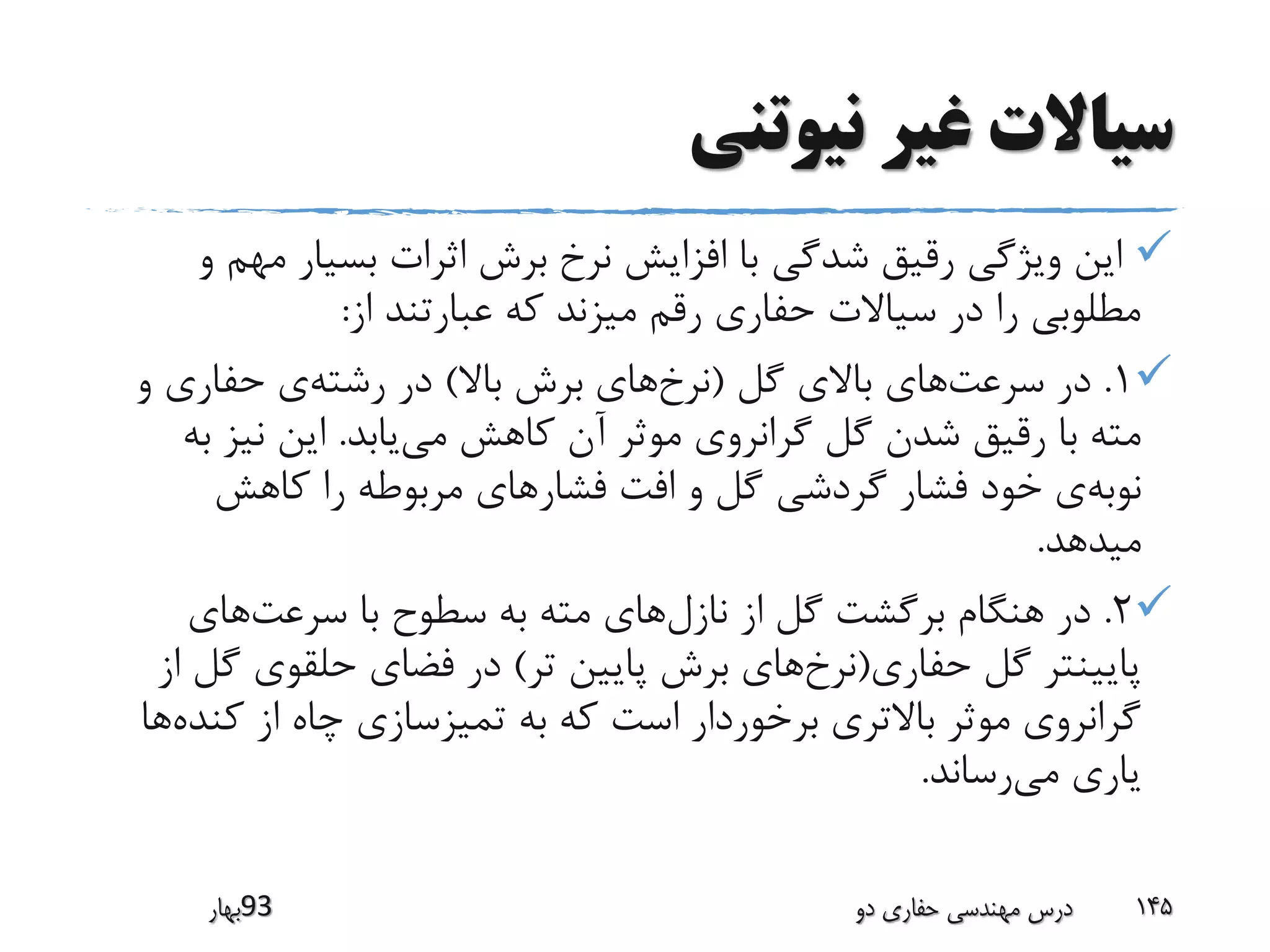 ‫نیوتنی‬ ‫غیر‬ ‫سیاالت‬
‫مه‬ ‫بسیار‬ ‫اثرات‬ ‫برش‬ ‫نرخ‬ ‫افزایش‬ ‫با‬ ‫شدگی‬ ‫رقیق‬ ‫ویژگی‬ ‫این‬‫و‬ ‫م‬
‫از‬ ‫عبارتند‬ ‫که‬ ‫میزند‬ ‫رقم‬ ‫حفاری‬ ‫سیاالت‬ ‫در‬ ‫را‬ ‫مطلوبی‬:
1.‫سرعت‬ ‫در‬‫گل‬ ‫باالی‬ ‫های‬(‫نرخ‬‫باال‬ ‫برش‬ ‫های‬)‫رشته‬ ‫در‬‫و‬ ‫حفاری‬ ‫ی‬
‫می‬ ‫کاهش‬ ‫آن‬ ‫موثر‬ ‫گرانروی‬ ‫گل‬ ‫شدن‬ ‫رقیق‬ ‫با‬ ‫مته‬‫یابد‬.‫ب‬ ‫نیز‬ ‫این‬‫ه‬
‫نوبه‬‫فشار‬ ‫افت‬ ‫و‬ ‫گل‬ ‫گردشی‬ ‫فشار‬ ‫خود‬ ‫ی‬‫کاهش‬ ‫را‬ ‫مربوطه‬ ‫های‬
‫میدهد‬.
2.‫نازل‬ ‫از‬ ‫گل‬ ‫برگشت‬ ‫هنگام‬ ‫در‬‫سرعت‬ ‫با‬ ‫سطوح‬ ‫به‬ ‫مته‬ ‫های‬‫های‬
‫حفاری‬ ‫گل‬ ‫پایینتر‬(‫نرخ‬‫تر‬ ‫پایین‬ ‫برش‬ ‫های‬)‫گ‬ ‫حلقوی‬ ‫فضای‬ ‫در‬‫از‬ ‫ل‬
‫کن‬ ‫از‬ ‫چاه‬ ‫تمیزسازی‬ ‫به‬ ‫که‬ ‫است‬ ‫برخوردار‬ ‫باالتری‬ ‫موثر‬ ‫گرانروی‬‫ده‬‫ها‬
‫می‬ ‫یاری‬‫رساند‬.
‫39بهار‬ ‫دو‬ ‫حفاری‬ ‫مهندسی‬ ‫درس‬ 145
 