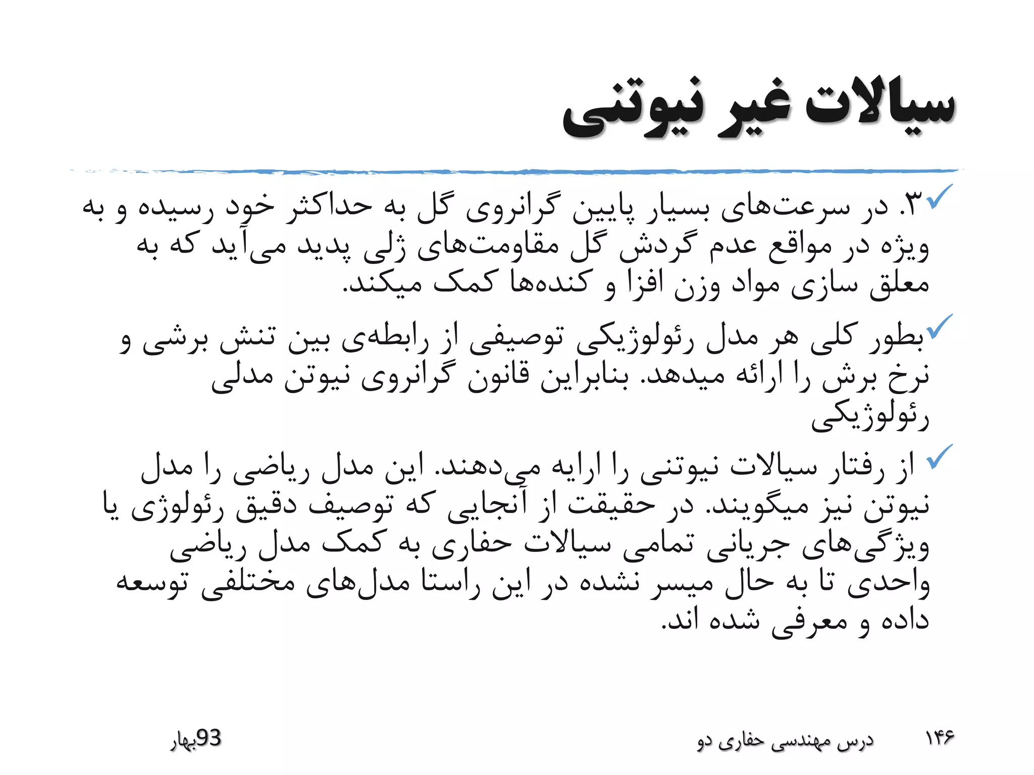 ‫نیوتنی‬ ‫غیر‬ ‫سیاالت‬
3.‫سرعت‬ ‫در‬‫رسی‬ ‫خود‬ ‫حداکثر‬ ‫به‬ ‫گل‬ ‫گرانروی‬ ‫پایین‬ ‫بسیار‬ ‫های‬‫به‬ ‫و‬ ‫ده‬
‫مقاومت‬ ‫گل‬ ‫گردش‬ ‫عدم‬ ‫مواقع‬ ‫در‬ ‫ویژه‬‫می‬ ‫پدید‬ ‫ژلی‬ ‫های‬‫به‬ ‫که‬ ‫آید‬
‫کنده‬ ‫و‬ ‫افزا‬ ‫وزن‬ ‫مواد‬ ‫سازی‬ ‫معلق‬‫میکند‬ ‫کمک‬ ‫ها‬.
‫رابطه‬ ‫از‬ ‫توصیفی‬ ‫رئولوژیکی‬ ‫مدل‬ ‫هر‬ ‫کلی‬ ‫بطور‬‫تنش‬ ‫بین‬ ‫ی‬‫و‬ ‫برشی‬
‫میدهد‬ ‫ارائه‬ ‫را‬ ‫برش‬ ‫نرخ‬.‫مدلی‬ ‫نیوتن‬ ‫گرانروی‬ ‫قانون‬ ‫بنابراین‬
‫رئولوژیکی‬
‫می‬ ‫ارایه‬ ‫را‬ ‫نیوتنی‬ ‫سیاالت‬ ‫رفتار‬ ‫از‬‫دهند‬.‫مدل‬ ‫را‬ ‫ریاضی‬ ‫مدل‬ ‫این‬
‫میگویند‬ ‫نیز‬ ‫نیوتن‬.‫ر‬ ‫دقیق‬ ‫توصیف‬ ‫که‬ ‫آنجایی‬ ‫از‬ ‫حقیقت‬ ‫در‬‫یا‬ ‫ئولوژی‬
‫ویژگی‬‫ریاضی‬ ‫مدل‬ ‫کمک‬ ‫به‬ ‫حفاری‬ ‫سیاالت‬ ‫تمامی‬ ‫جریانی‬ ‫های‬
‫مدل‬ ‫راستا‬ ‫این‬ ‫در‬ ‫نشده‬ ‫میسر‬ ‫حال‬ ‫به‬ ‫تا‬ ‫واحدی‬‫توس‬ ‫مختلفی‬ ‫های‬‫عه‬
‫اند‬ ‫شده‬ ‫معرفی‬ ‫و‬ ‫داده‬.
‫39بهار‬ ‫دو‬ ‫حفاری‬ ‫مهندسی‬ ‫درس‬ 146
 