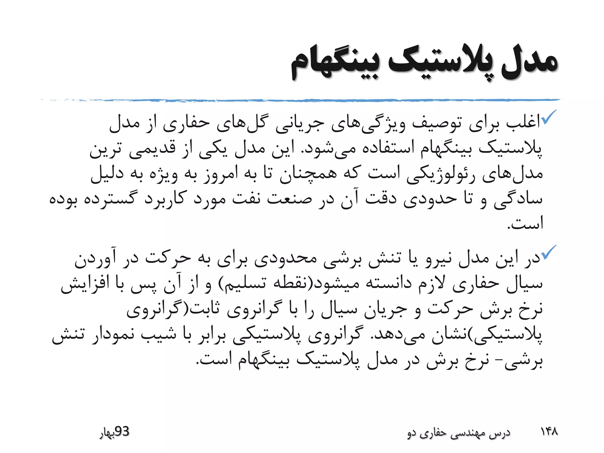 ‫بینگهام‬ ‫پالستیک‬ ‫مدل‬
‫ویژگی‬ ‫توصیف‬ ‫برای‬ ‫اغلب‬‫گل‬ ‫جریانی‬ ‫های‬‫مدل‬ ‫از‬ ‫حفاری‬ ‫های‬
‫می‬ ‫استفاده‬ ‫بینگهام‬ ‫پالستیک‬‫شود‬.‫ت‬ ‫قدیمی‬ ‫از‬ ‫یکی‬ ‫مدل‬ ‫این‬‫رین‬
‫مدل‬‫دلیل‬ ‫به‬ ‫ویژه‬ ‫به‬ ‫امروز‬ ‫به‬ ‫تا‬ ‫همچنان‬ ‫که‬ ‫است‬ ‫رئولوژیکی‬ ‫های‬
‫گسترده‬ ‫کاربرد‬ ‫مورد‬ ‫نفت‬ ‫صنعت‬ ‫در‬ ‫آن‬ ‫دقت‬ ‫حدودی‬ ‫تا‬ ‫و‬ ‫سادگی‬‫بوده‬
‫است‬.
‫آوردن‬ ‫در‬ ‫حرکت‬ ‫به‬ ‫برای‬ ‫محدودی‬ ‫برشی‬ ‫تنش‬ ‫یا‬ ‫نیرو‬ ‫مدل‬ ‫این‬ ‫در‬
‫میشود‬ ‫دانسته‬ ‫الزم‬ ‫حفاری‬ ‫سیال‬(‫تسلیم‬ ‫نقطه‬)‫ا‬ ‫با‬ ‫پس‬ ‫آن‬ ‫از‬ ‫و‬‫فزایش‬
‫ثابت‬ ‫گرانروی‬ ‫با‬ ‫را‬ ‫سیال‬ ‫جریان‬ ‫و‬ ‫حرکت‬ ‫برش‬ ‫نرخ‬(‫گرانروی‬
‫پالستیکی‬)‫می‬ ‫نشان‬‫دهد‬.‫شیب‬ ‫با‬ ‫برابر‬ ‫پالستیکی‬ ‫گرانروی‬‫تنش‬ ‫نمودار‬
‫برشی‬-‫است‬ ‫بینگهام‬ ‫پالستیک‬ ‫مدل‬ ‫در‬ ‫برش‬ ‫نرخ‬.
‫39بهار‬ ‫دو‬ ‫حفاری‬ ‫مهندسی‬ ‫درس‬ 148
 