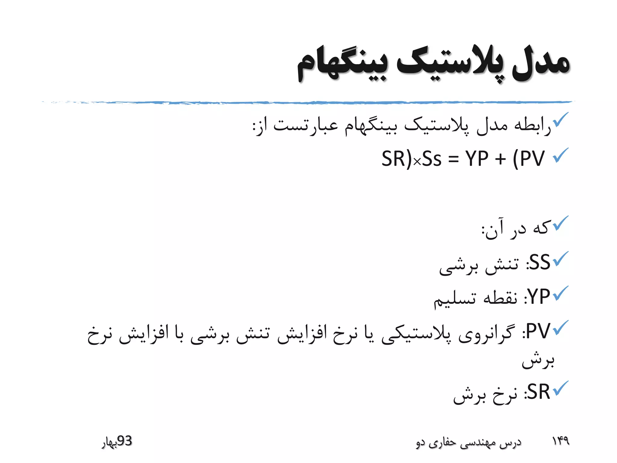 ‫بینگهام‬ ‫پالستیک‬ ‫مدل‬
‫از‬ ‫عبارتست‬ ‫بینگهام‬ ‫پالستیک‬ ‫مدل‬ ‫رابطه‬:
Ss = YP + (PV×SR)
‫آن‬ ‫در‬ ‫که‬:
SS:‫برشی‬ ‫تنش‬
YP:‫تسلیم‬ ‫نقطه‬
PV:‫افزای‬ ‫با‬ ‫برشی‬ ‫تنش‬ ‫افزایش‬ ‫نرخ‬ ‫یا‬ ‫پالستیکی‬ ‫گرانروی‬‫نرخ‬ ‫ش‬
‫برش‬
SR:‫برش‬ ‫نرخ‬
‫39بهار‬ ‫دو‬ ‫حفاری‬ ‫مهندسی‬ ‫درس‬ 149
 