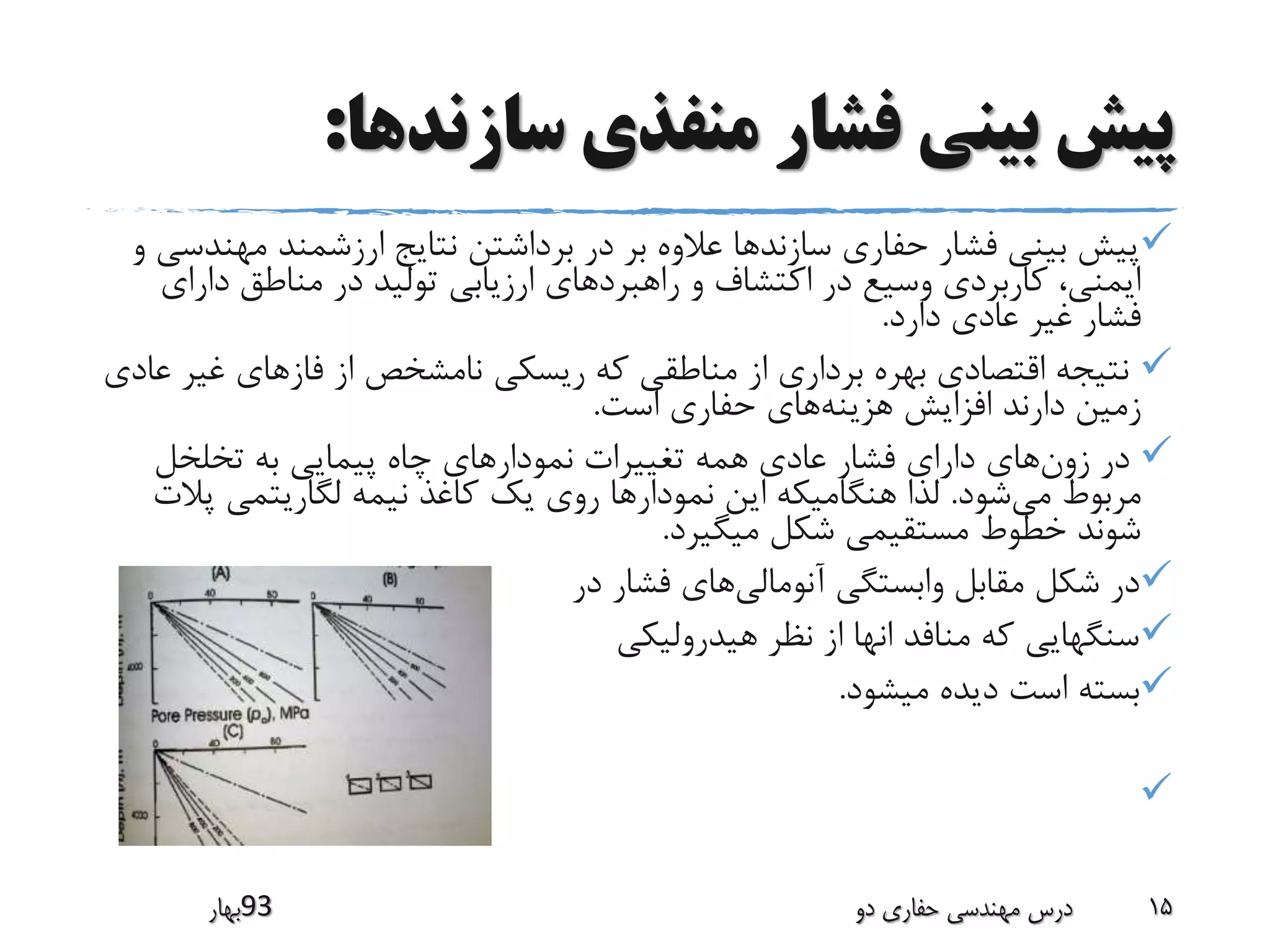 ‫سازندها‬ ‫منفذی‬ ‫فشار‬ ‫بینی‬ ‫پیش‬:
‫مهن‬ ‫ارزشمند‬ ‫نتایج‬ ‫برداشتن‬ ‫در‬ ‫بر‬ ‫عالوه‬ ‫سازندها‬ ‫حفاری‬ ‫فشار‬ ‫بینی‬ ‫پیش‬‫و‬ ‫دسی‬
‫دارا‬ ‫مناطق‬ ‫در‬ ‫تولید‬ ‫ارزیابی‬ ‫راهبردهای‬ ‫و‬ ‫اکتشاف‬ ‫در‬ ‫وسیع‬ ‫کاربردی‬ ،‫ایمنی‬‫ی‬
‫دارد‬ ‫عادی‬ ‫غیر‬ ‫فشار‬.
‫غی‬ ‫فازهای‬ ‫از‬ ‫نامشخص‬ ‫ریسکی‬ ‫که‬ ‫مناطقی‬ ‫از‬ ‫برداری‬ ‫بهره‬ ‫اقتصادی‬ ‫نتیجه‬‫عادی‬ ‫ر‬
‫هزینه‬ ‫افزایش‬ ‫دارند‬ ‫زمین‬‫است‬ ‫حفاری‬ ‫های‬.
‫زون‬ ‫در‬‫تخلخل‬ ‫به‬ ‫پیمایی‬ ‫چاه‬ ‫نمودارهای‬ ‫تغییرات‬ ‫همه‬ ‫عادی‬ ‫فشار‬ ‫دارای‬ ‫های‬
‫می‬ ‫مربوط‬‫شود‬.‫پ‬ ‫لگاریتمی‬ ‫نیمه‬ ‫کاغذ‬ ‫یک‬ ‫روی‬ ‫نمودارها‬ ‫این‬ ‫هنگامیکه‬ ‫لذا‬‫الت‬
‫میگیرد‬ ‫شکل‬ ‫مستقیمی‬ ‫خطوط‬ ‫شوند‬.
‫آنومالی‬ ‫وابستگی‬ ‫مقابل‬ ‫شکل‬ ‫در‬‫در‬ ‫فشار‬ ‫های‬
‫هیدرولیکی‬ ‫نظر‬ ‫از‬ ‫انها‬ ‫منافد‬ ‫که‬ ‫سنگهایی‬
‫میشود‬ ‫دیده‬ ‫است‬ ‫بسته‬.

‫39بهار‬ ‫دو‬ ‫حفاری‬ ‫مهندسی‬ ‫درس‬ 15
 