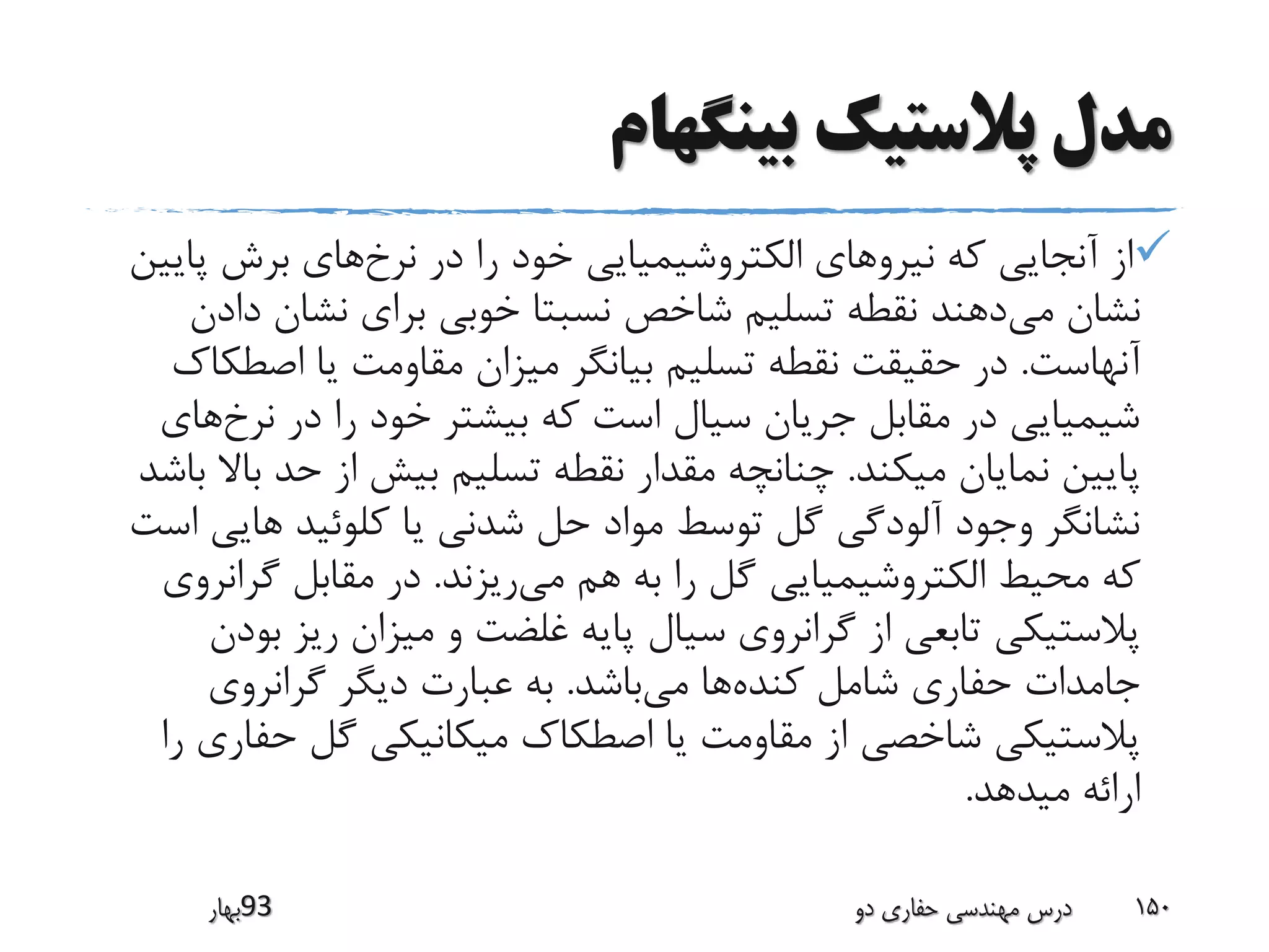 ‫بینگهام‬ ‫پالستیک‬ ‫مدل‬
‫نرخ‬ ‫در‬ ‫را‬ ‫خود‬ ‫الکتروشیمیایی‬ ‫نیروهای‬ ‫که‬ ‫آنجایی‬ ‫از‬‫پ‬ ‫برش‬ ‫های‬‫ایین‬
‫می‬ ‫نشان‬‫د‬ ‫نشان‬ ‫برای‬ ‫خوبی‬ ‫نسبتا‬ ‫شاخص‬ ‫تسلیم‬ ‫نقطه‬ ‫دهند‬‫ادن‬
‫آنهاست‬.‫اصط‬ ‫یا‬ ‫مقاومت‬ ‫میزان‬ ‫بیانگر‬ ‫تسلیم‬ ‫نقطه‬ ‫حقیقت‬ ‫در‬‫کاک‬
‫نرخ‬ ‫در‬ ‫را‬ ‫خود‬ ‫بیشتر‬ ‫که‬ ‫است‬ ‫سیال‬ ‫جریان‬ ‫مقابل‬ ‫در‬ ‫شیمیایی‬‫های‬
‫میکند‬ ‫نمایان‬ ‫پایین‬.‫ب‬ ‫حد‬ ‫از‬ ‫بیش‬ ‫تسلیم‬ ‫نقطه‬ ‫مقدار‬ ‫چنانچه‬‫باشد‬ ‫اال‬
‫های‬ ‫کلوئید‬ ‫یا‬ ‫شدنی‬ ‫حل‬ ‫مواد‬ ‫توسط‬ ‫گل‬ ‫آلودگی‬ ‫وجود‬ ‫نشانگر‬‫است‬ ‫ی‬
‫می‬ ‫هم‬ ‫به‬ ‫را‬ ‫گل‬ ‫الکتروشیمیایی‬ ‫محیط‬ ‫که‬‫ریزند‬.‫گران‬ ‫مقابل‬ ‫در‬‫روی‬
‫ب‬ ‫ریز‬ ‫میزان‬ ‫و‬ ‫غلضت‬ ‫پایه‬ ‫سیال‬ ‫گرانروی‬ ‫از‬ ‫تابعی‬ ‫پالستیکی‬‫ودن‬
‫کنده‬ ‫شامل‬ ‫حفاری‬ ‫جامدات‬‫می‬ ‫ها‬‫باشد‬.‫گرانروی‬ ‫دیگر‬ ‫عبارت‬ ‫به‬
‫حف‬ ‫گل‬ ‫میکانیکی‬ ‫اصطکاک‬ ‫یا‬ ‫مقاومت‬ ‫از‬ ‫شاخصی‬ ‫پالستیکی‬‫را‬ ‫اری‬
‫میدهد‬ ‫ارائه‬.
‫39بهار‬ ‫دو‬ ‫حفاری‬ ‫مهندسی‬ ‫درس‬ 150
 