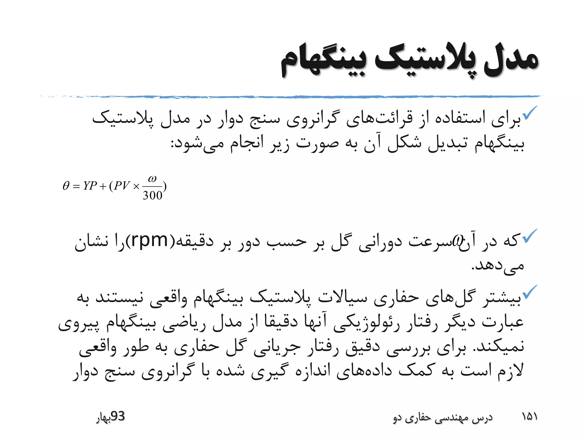 ‫بینگهام‬ ‫پالستیک‬ ‫مدل‬
‫قرائت‬ ‫از‬ ‫استفاده‬ ‫برای‬‫پالستیک‬ ‫مدل‬ ‫در‬ ‫دوار‬ ‫سنج‬ ‫گرانروی‬ ‫های‬
‫می‬ ‫انجام‬ ‫زیر‬ ‫صورت‬ ‫به‬ ‫آن‬ ‫شکل‬ ‫تبدیل‬ ‫بینگهام‬‫شود‬:
‫دقیقه‬ ‫بر‬ ‫دور‬ ‫حسب‬ ‫بر‬ ‫گل‬ ‫دورانی‬ ‫سرعت‬ ‫آن‬ ‫در‬ ‫که‬(rpm)‫نشان‬ ‫را‬
‫می‬‫دهد‬.
‫گل‬ ‫بیشتر‬‫نی‬ ‫واقعی‬ ‫بینگهام‬ ‫پالستیک‬ ‫سیاالت‬ ‫حفاری‬ ‫های‬‫به‬ ‫ستند‬
‫بینگ‬ ‫ریاضی‬ ‫مدل‬ ‫از‬ ‫دقیقا‬ ‫آنها‬ ‫رئولوژیکی‬ ‫رفتار‬ ‫دیگر‬ ‫عبارت‬‫پیروی‬ ‫هام‬
‫نمیکند‬.‫و‬ ‫طور‬ ‫به‬ ‫حفاری‬ ‫گل‬ ‫جریانی‬ ‫رفتار‬ ‫دقیق‬ ‫بررسی‬ ‫برای‬‫اقعی‬
‫داده‬ ‫کمک‬ ‫به‬ ‫است‬ ‫الزم‬‫دوار‬ ‫سنج‬ ‫گرانروی‬ ‫با‬ ‫شده‬ ‫گیری‬ ‫اندازه‬ ‫های‬
‫39بهار‬ ‫دو‬ ‫حفاری‬ ‫مهندسی‬ ‫درس‬ 151

)
300
(

  PVYP
 