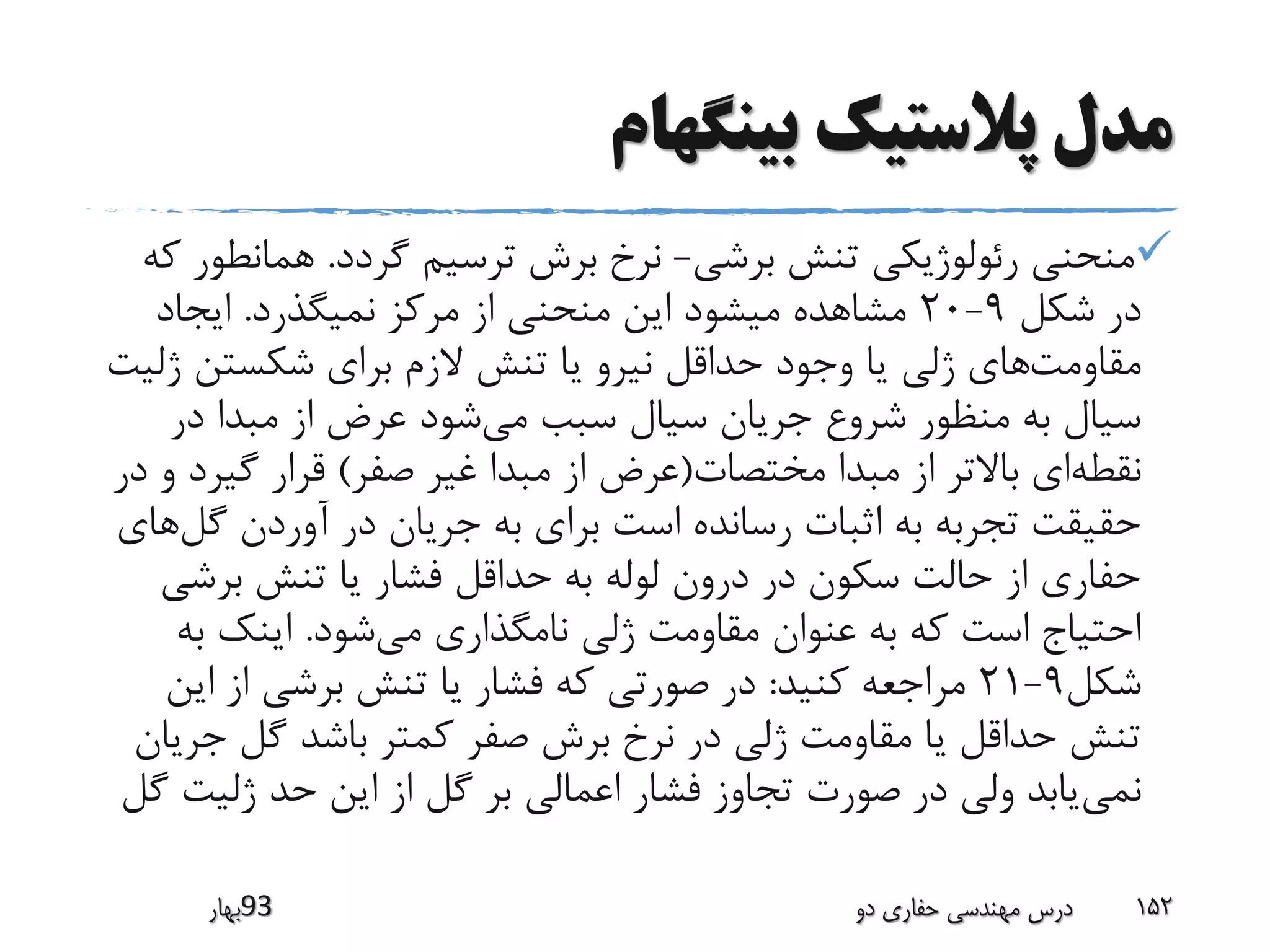 ‫بینگهام‬ ‫پالستیک‬ ‫مدل‬
‫برشی‬ ‫تنش‬ ‫رئولوژیکی‬ ‫منحنی‬-‫گردد‬ ‫ترسیم‬ ‫برش‬ ‫نرخ‬.‫همان‬‫که‬ ‫طور‬
‫شکل‬ ‫در‬9-20‫نمیگذرد‬ ‫مرکز‬ ‫از‬ ‫منحنی‬ ‫این‬ ‫میشود‬ ‫مشاهده‬.‫ایجاد‬
‫مقاومت‬‫ژ‬ ‫شکستن‬ ‫برای‬ ‫الزم‬ ‫تنش‬ ‫یا‬ ‫نیرو‬ ‫حداقل‬ ‫وجود‬ ‫یا‬ ‫ژلی‬ ‫های‬‫لیت‬
‫می‬ ‫سبب‬ ‫سیال‬ ‫جریان‬ ‫شروع‬ ‫منظور‬ ‫به‬ ‫سیال‬‫در‬ ‫مبدا‬ ‫از‬ ‫عرض‬ ‫شود‬
‫نقطه‬‫مختصات‬ ‫مبدا‬ ‫از‬ ‫باالتر‬ ‫ای‬(‫صفر‬ ‫غیر‬ ‫مبدا‬ ‫از‬ ‫عرض‬)‫گیر‬ ‫قرار‬‫در‬ ‫و‬ ‫د‬
‫گ‬ ‫آوردن‬ ‫در‬ ‫جریان‬ ‫به‬ ‫برای‬ ‫است‬ ‫رسانده‬ ‫اثبات‬ ‫به‬ ‫تجربه‬ ‫حقیقت‬‫ل‬‫های‬
‫برش‬ ‫تنش‬ ‫یا‬ ‫فشار‬ ‫حداقل‬ ‫به‬ ‫لوله‬ ‫درون‬ ‫در‬ ‫سکون‬ ‫حالت‬ ‫از‬ ‫حفاری‬‫ی‬
‫می‬ ‫نامگذاری‬ ‫ژلی‬ ‫مقاومت‬ ‫عنوان‬ ‫به‬ ‫که‬ ‫است‬ ‫احتیاج‬‫شود‬.‫ب‬ ‫اینک‬‫ه‬
‫شکل‬9-21‫کنید‬ ‫مراجعه‬:‫ای‬ ‫از‬ ‫برشی‬ ‫تنش‬ ‫یا‬ ‫فشار‬ ‫که‬ ‫صورتی‬ ‫در‬‫ن‬
‫ج‬ ‫گل‬ ‫باشد‬ ‫کمتر‬ ‫صفر‬ ‫برش‬ ‫نرخ‬ ‫در‬ ‫ژلی‬ ‫مقاومت‬ ‫یا‬ ‫حداقل‬ ‫تنش‬‫ریان‬
‫نمی‬‫ژلیت‬ ‫حد‬ ‫این‬ ‫از‬ ‫گل‬ ‫بر‬ ‫اعمالی‬ ‫فشار‬ ‫تجاوز‬ ‫صورت‬ ‫در‬ ‫ولی‬ ‫یابد‬‫گل‬
‫39بهار‬ ‫دو‬ ‫حفاری‬ ‫مهندسی‬ ‫درس‬ 152
 