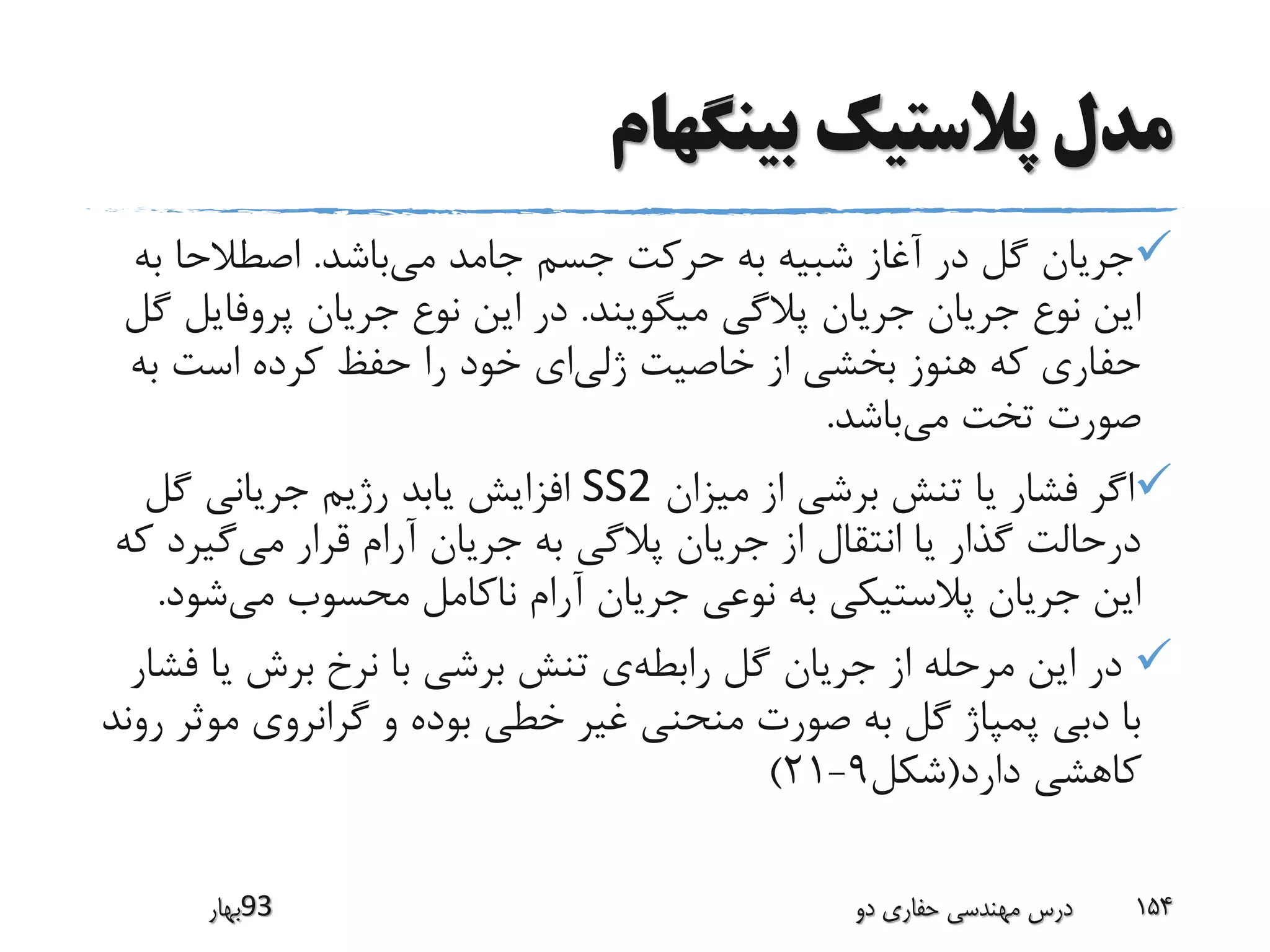 ‫بینگهام‬ ‫پالستیک‬ ‫مدل‬
‫می‬ ‫جامد‬ ‫جسم‬ ‫حرکت‬ ‫به‬ ‫شبیه‬ ‫آغاز‬ ‫در‬ ‫گل‬ ‫جریان‬‫باشد‬.‫ب‬ ‫اصطالحا‬‫ه‬
‫میگویند‬ ‫پالگی‬ ‫جریان‬ ‫جریان‬ ‫نوع‬ ‫این‬.‫پروفا‬ ‫جریان‬ ‫نوع‬ ‫این‬ ‫در‬‫گل‬ ‫یل‬
‫ژلی‬ ‫خاصیت‬ ‫از‬ ‫بخشی‬ ‫هنوز‬ ‫که‬ ‫حفاری‬‫ب‬ ‫است‬ ‫کرده‬ ‫حفظ‬ ‫را‬ ‫خود‬ ‫ای‬‫ه‬
‫می‬ ‫تخت‬ ‫صورت‬‫باشد‬.
‫میزان‬ ‫از‬ ‫برشی‬ ‫تنش‬ ‫یا‬ ‫فشار‬ ‫اگر‬SS2‫گل‬ ‫جریانی‬ ‫رژیم‬ ‫یابد‬ ‫افزایش‬
‫می‬ ‫قرار‬ ‫آرام‬ ‫جریان‬ ‫به‬ ‫پالگی‬ ‫جریان‬ ‫از‬ ‫انتقال‬ ‫یا‬ ‫گذار‬ ‫درحالت‬‫گی‬‫که‬ ‫رد‬
‫می‬ ‫محسوب‬ ‫ناکامل‬ ‫آرام‬ ‫جریان‬ ‫نوعی‬ ‫به‬ ‫پالستیکی‬ ‫جریان‬ ‫این‬‫ش‬‫ود‬.
‫رابطه‬ ‫گل‬ ‫جریان‬ ‫از‬ ‫مرحله‬ ‫این‬ ‫در‬‫ف‬ ‫یا‬ ‫برش‬ ‫نرخ‬ ‫با‬ ‫برشی‬ ‫تنش‬ ‫ی‬‫شار‬
‫مو‬ ‫گرانروی‬ ‫و‬ ‫بوده‬ ‫خطی‬ ‫غیر‬ ‫منحنی‬ ‫صورت‬ ‫به‬ ‫گل‬ ‫پمپاژ‬ ‫دبی‬ ‫با‬‫روند‬ ‫ثر‬
‫دارد‬ ‫کاهشی‬(‫شکل‬9-21)
‫39بهار‬ ‫دو‬ ‫حفاری‬ ‫مهندسی‬ ‫درس‬ 154
 