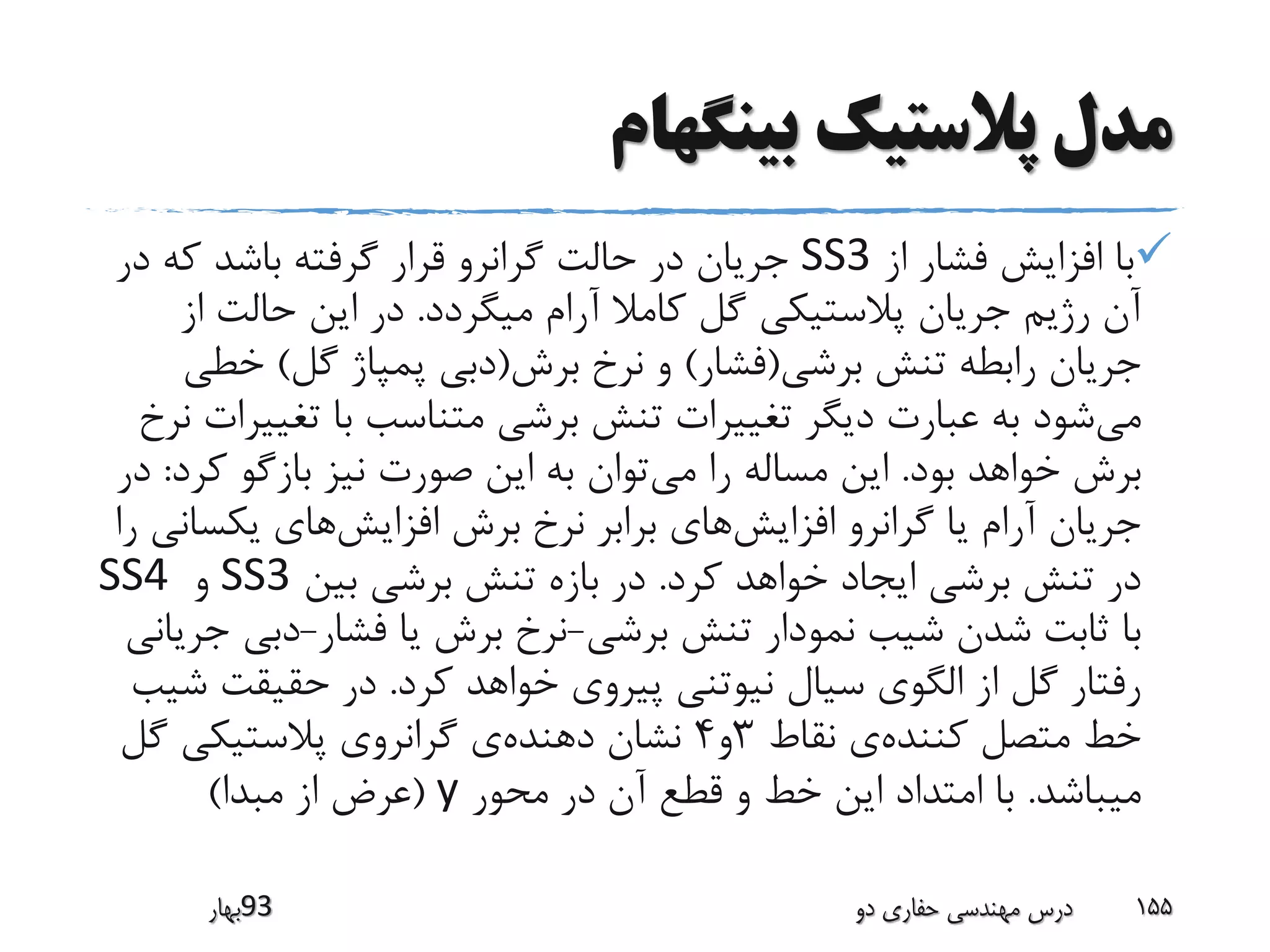 ‫بینگهام‬ ‫پالستیک‬ ‫مدل‬
‫از‬ ‫فشار‬ ‫افزایش‬ ‫با‬SS3‫د‬ ‫که‬ ‫باشد‬ ‫گرفته‬ ‫قرار‬ ‫گرانرو‬ ‫حالت‬ ‫در‬ ‫جریان‬‫ر‬
‫میگردد‬ ‫آرام‬ ‫کامال‬ ‫گل‬ ‫پالستیکی‬ ‫جریان‬ ‫رژیم‬ ‫آن‬.‫ا‬ ‫حالت‬ ‫این‬ ‫در‬‫ز‬
‫برشی‬ ‫تنش‬ ‫رابطه‬ ‫جریان‬(‫فشار‬)‫برش‬ ‫نرخ‬ ‫و‬(‫گل‬ ‫پمپاژ‬ ‫دبی‬)‫خط‬‫ی‬
‫می‬‫تغی‬ ‫با‬ ‫متناسب‬ ‫برشی‬ ‫تنش‬ ‫تغییرات‬ ‫دیگر‬ ‫عبارت‬ ‫به‬ ‫شود‬‫نرخ‬ ‫یرات‬
‫بود‬ ‫خواهد‬ ‫برش‬.‫می‬ ‫را‬ ‫مساله‬ ‫این‬‫ک‬ ‫بازگو‬ ‫نیز‬ ‫صورت‬ ‫این‬ ‫به‬ ‫توان‬‫رد‬:‫در‬
‫افزایش‬ ‫گرانرو‬ ‫یا‬ ‫آرام‬ ‫جریان‬‫افزایش‬ ‫برش‬ ‫نرخ‬ ‫برابر‬ ‫های‬‫یکس‬ ‫های‬‫را‬ ‫انی‬
‫کرد‬ ‫خواهد‬ ‫ایجاد‬ ‫برشی‬ ‫تنش‬ ‫در‬.‫بین‬ ‫برشی‬ ‫تنش‬ ‫بازه‬ ‫در‬SS3‫و‬SS4
‫برشی‬ ‫تنش‬ ‫نمودار‬ ‫شیب‬ ‫شدن‬ ‫ثابت‬ ‫با‬-‫فشار‬ ‫یا‬ ‫برش‬ ‫نرخ‬-‫دبی‬‫جریانی‬
‫کرد‬ ‫خواهد‬ ‫پیروی‬ ‫نیوتنی‬ ‫سیال‬ ‫الگوی‬ ‫از‬ ‫گل‬ ‫رفتار‬.‫حقیقت‬ ‫در‬‫شیب‬
‫کننده‬ ‫متصل‬ ‫خط‬‫نقاط‬ ‫ی‬3‫و‬4‫دهنده‬ ‫نشان‬‫گ‬ ‫پالستیکی‬ ‫گرانروی‬ ‫ی‬‫ل‬
‫میباشد‬.‫محور‬ ‫در‬ ‫آن‬ ‫قطع‬ ‫و‬ ‫خط‬ ‫این‬ ‫امتداد‬ ‫با‬y(‫مبدا‬ ‫از‬ ‫عرض‬)
‫39بهار‬ ‫دو‬ ‫حفاری‬ ‫مهندسی‬ ‫درس‬ 155
 