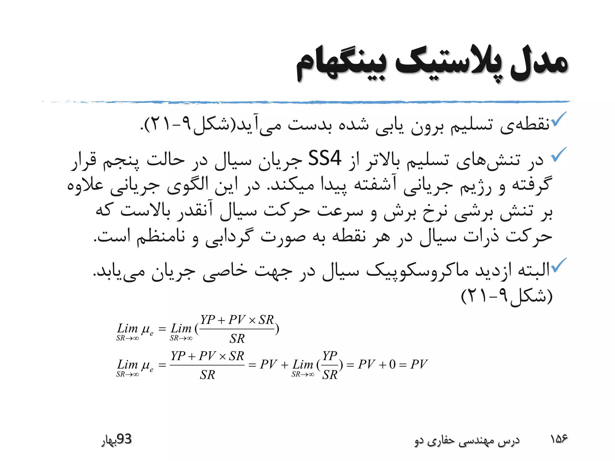 ‫بینگهام‬ ‫پالستیک‬ ‫مدل‬
‫نقطه‬‫می‬ ‫بدست‬ ‫شده‬ ‫یابی‬ ‫برون‬ ‫تسلیم‬ ‫ی‬‫آید‬(‫شکل‬9-21.)
‫تنش‬ ‫در‬‫از‬ ‫باالتر‬ ‫تسلیم‬ ‫های‬SS4‫قرار‬ ‫پنجم‬ ‫حالت‬ ‫در‬ ‫سیال‬ ‫جریان‬
‫میکند‬ ‫پیدا‬ ‫آشفته‬ ‫جریانی‬ ‫رژیم‬ ‫و‬ ‫گرفته‬.‫جریان‬ ‫الگوی‬ ‫این‬ ‫در‬‫عالوه‬ ‫ی‬
‫ک‬ ‫باالست‬ ‫آنقدر‬ ‫سیال‬ ‫حرکت‬ ‫سرعت‬ ‫و‬ ‫برش‬ ‫نرخ‬ ‫برشی‬ ‫تنش‬ ‫بر‬‫ه‬
‫است‬ ‫نامنظم‬ ‫و‬ ‫گردابی‬ ‫صورت‬ ‫به‬ ‫نقطه‬ ‫هر‬ ‫در‬ ‫سیال‬ ‫ذرات‬ ‫حرکت‬.
‫می‬ ‫جریان‬ ‫خاصی‬ ‫جهت‬ ‫در‬ ‫سیال‬ ‫ماکروسکوپیک‬ ‫ازدید‬ ‫البته‬‫یابد‬.
(‫شکل‬9-21)
‫39بهار‬ ‫دو‬ ‫حفاری‬ ‫مهندسی‬ ‫درس‬ 156
PVPV
SR
YP
LimPV
SR
SRPVYP
Lim
SR
SRPVYP
LimLim
SR
e
SR
SR
e
SR







0)(
)(


 
